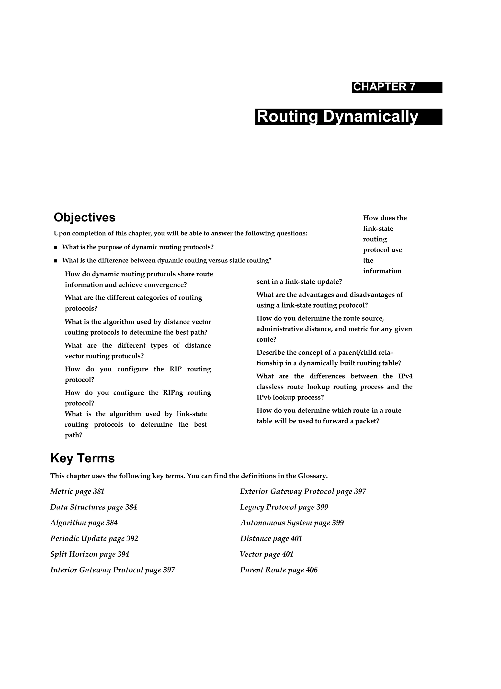 Objectives
Upon completion of this chapter, you will be able to answer the following questions:
■ What is the purpose of dynamic routing protocols?
■ What is the difference between dynamic routing versus static routing?
CHAPTER 7
Routing Dynamically
How do dynamic routing protocols share route
information and achieve convergence?
What are the different categories of routing
protocols?
What is the algorithm used by distance vector
routing protocols to determine the best path?
What are the different types of distance
vector routing protocols?
How do you configure the RIP routing
protocol?
How do you configure the RIPng routing
protocol?
What is the algorithm used by link-state
routing protocols to determine the best
path?
How does the
link-state
routing
protocol use
the
information
sent in a link-state update?
What are the advantages and disadvantages of
using a link-state routing protocol?
How do you determine the route source,
administrative distance, and metric for any given
route?
Describe the concept of a parent/child rela-
tionship in a dynamically built routing table?
What are the differences between the IPv4
classless route lookup routing process and the
IPv6 lookup process?
How do you determine which route in a route
table will be used to forward a packet?
Key Terms
This chapter uses the following key terms. You can find the definitions in the Glossary.
Metric page 381 Exterior Gateway Protocol page 397
Data Structures page 384 Legacy Protocol page 399
Algorithm page 384 Autonomous System page 399
Periodic Update page 392 Distance page 401
Split Horizon page 394 Vector page 401
Interior Gateway Protocol page 397 Parent Route page 406
 