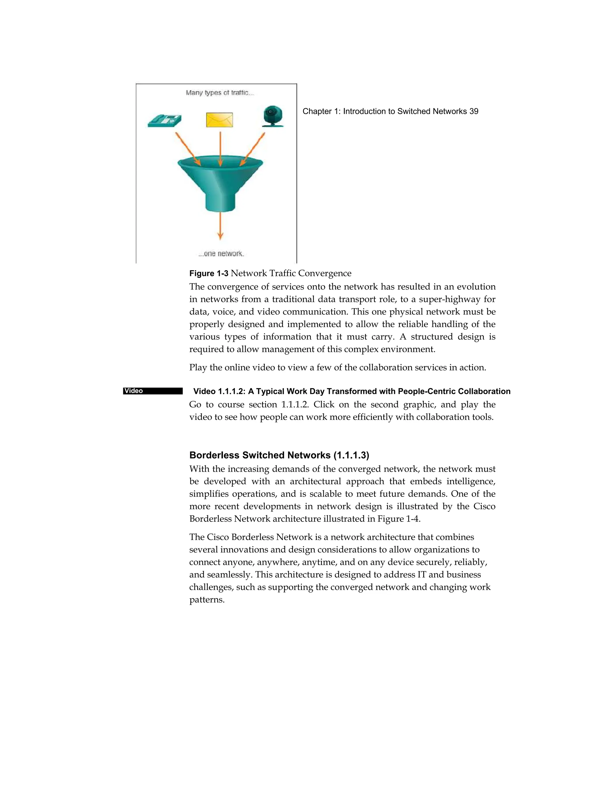 Chapter 1: Introduction to Switched Networks 39
Video
Figure 1-3 Network Traffic Convergence
The convergence of services onto the network has resulted in an evolution
in networks from a traditional data transport role, to a super-highway for
data, voice, and video communication. This one physical network must be
properly designed and implemented to allow the reliable handling of the
various types of information that it must carry. A structured design is
required to allow management of this complex environment.
Play the online video to view a few of the collaboration services in action.
Video 1.1.1.2: A Typical Work Day Transformed with People-Centric Collaboration
Go to course section 1.1.1.2. Click on the second graphic, and play the
video to see how people can work more efficiently with collaboration tools.
Borderless Switched Networks (1.1.1.3)
With the increasing demands of the converged network, the network must
be developed with an architectural approach that embeds intelligence,
simplifies operations, and is scalable to meet future demands. One of the
more recent developments in network design is illustrated by the Cisco
Borderless Network architecture illustrated in Figure 1-4.
The Cisco Borderless Network is a network architecture that combines
several innovations and design considerations to allow organizations to
connect anyone, anywhere, anytime, and on any device securely, reliably,
and seamlessly. This architecture is designed to address IT and business
challenges, such as supporting the converged network and changing work
patterns.
 