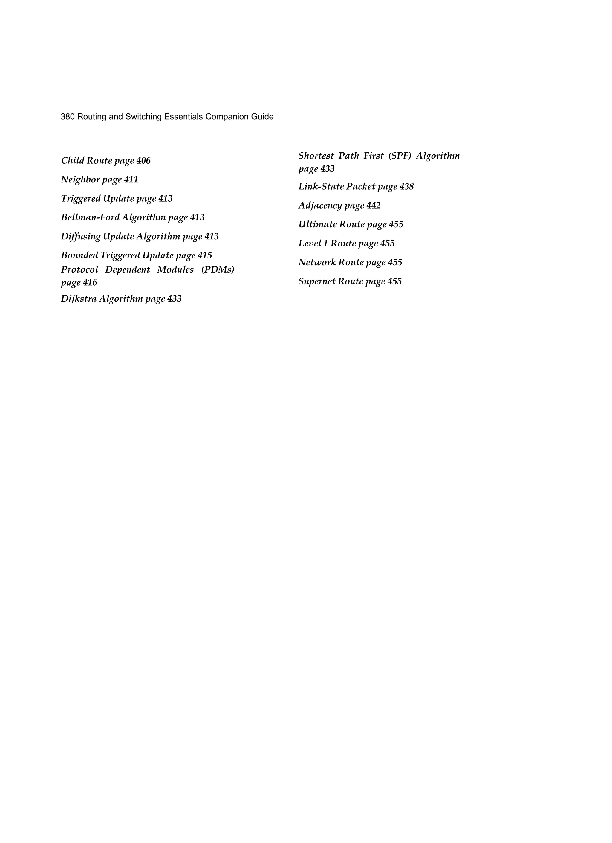 380 Routing and Switching Essentials Companion Guide
Child Route page 406
Neighbor page 411
Triggered Update page 413
Bellman-Ford Algorithm page 413
Diffusing Update Algorithm page 413
Bounded Triggered Update page 415
Protocol Dependent Modules (PDMs)
page 416
Dijkstra Algorithm page 433
Shortest Path First (SPF) Algorithm
page 433
Link-State Packet page 438
Adjacency page 442
Ultimate Route page 455
Level 1 Route page 455
Network Route page 455
Supernet Route page 455
 