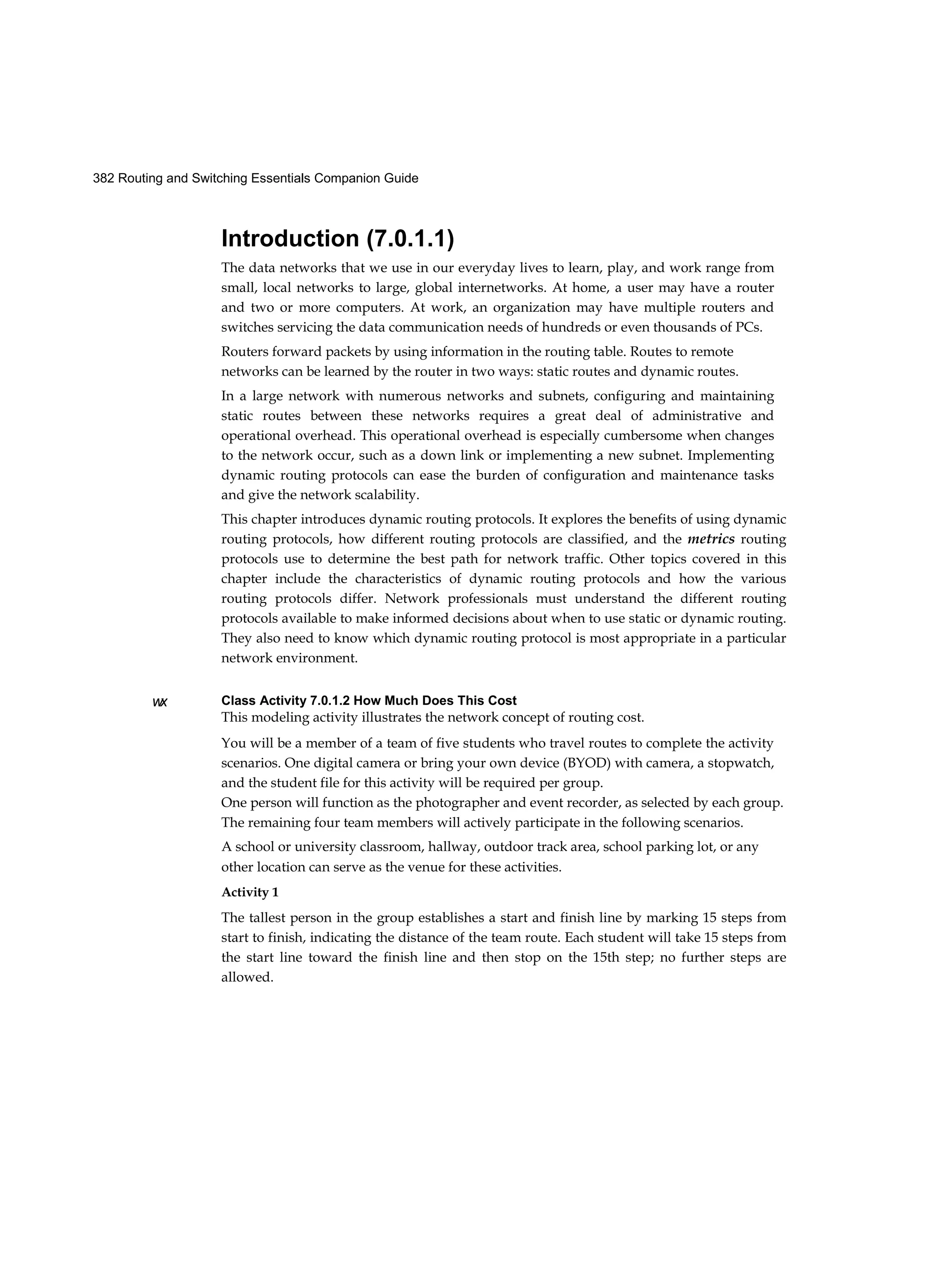 382 Routing and Switching Essentials Companion Guide
w
x
Introduction (7.0.1.1)
The data networks that we use in our everyday lives to learn, play, and work range from
small, local networks to large, global internetworks. At home, a user may have a router
and two or more computers. At work, an organization may have multiple routers and
switches servicing the data communication needs of hundreds or even thousands of PCs.
Routers forward packets by using information in the routing table. Routes to remote
networks can be learned by the router in two ways: static routes and dynamic routes.
In a large network with numerous networks and subnets, configuring and maintaining
static routes between these networks requires a great deal of administrative and
operational overhead. This operational overhead is especially cumbersome when changes
to the network occur, such as a down link or implementing a new subnet. Implementing
dynamic routing protocols can ease the burden of configuration and maintenance tasks
and give the network scalability.
This chapter introduces dynamic routing protocols. It explores the benefits of using dynamic
routing protocols, how different routing protocols are classified, and the metrics routing
protocols use to determine the best path for network traffic. Other topics covered in this
chapter include the characteristics of dynamic routing protocols and how the various
routing protocols differ. Network professionals must understand the different routing
protocols available to make informed decisions about when to use static or dynamic routing.
They also need to know which dynamic routing protocol is most appropriate in a particular
network environment.
Class Activity 7.0.1.2 How Much Does This Cost
This modeling activity illustrates the network concept of routing cost.
You will be a member of a team of five students who travel routes to complete the activity
scenarios. One digital camera or bring your own device (BYOD) with camera, a stopwatch,
and the student file for this activity will be required per group.
One person will function as the photographer and event recorder, as selected by each group.
The remaining four team members will actively participate in the following scenarios.
A school or university classroom, hallway, outdoor track area, school parking lot, or any
other location can serve as the venue for these activities.
Activity 1
The tallest person in the group establishes a start and finish line by marking 15 steps from
start to finish, indicating the distance of the team route. Each student will take 15 steps from
the start line toward the finish line and then stop on the 15th step; no further steps are
allowed.
 