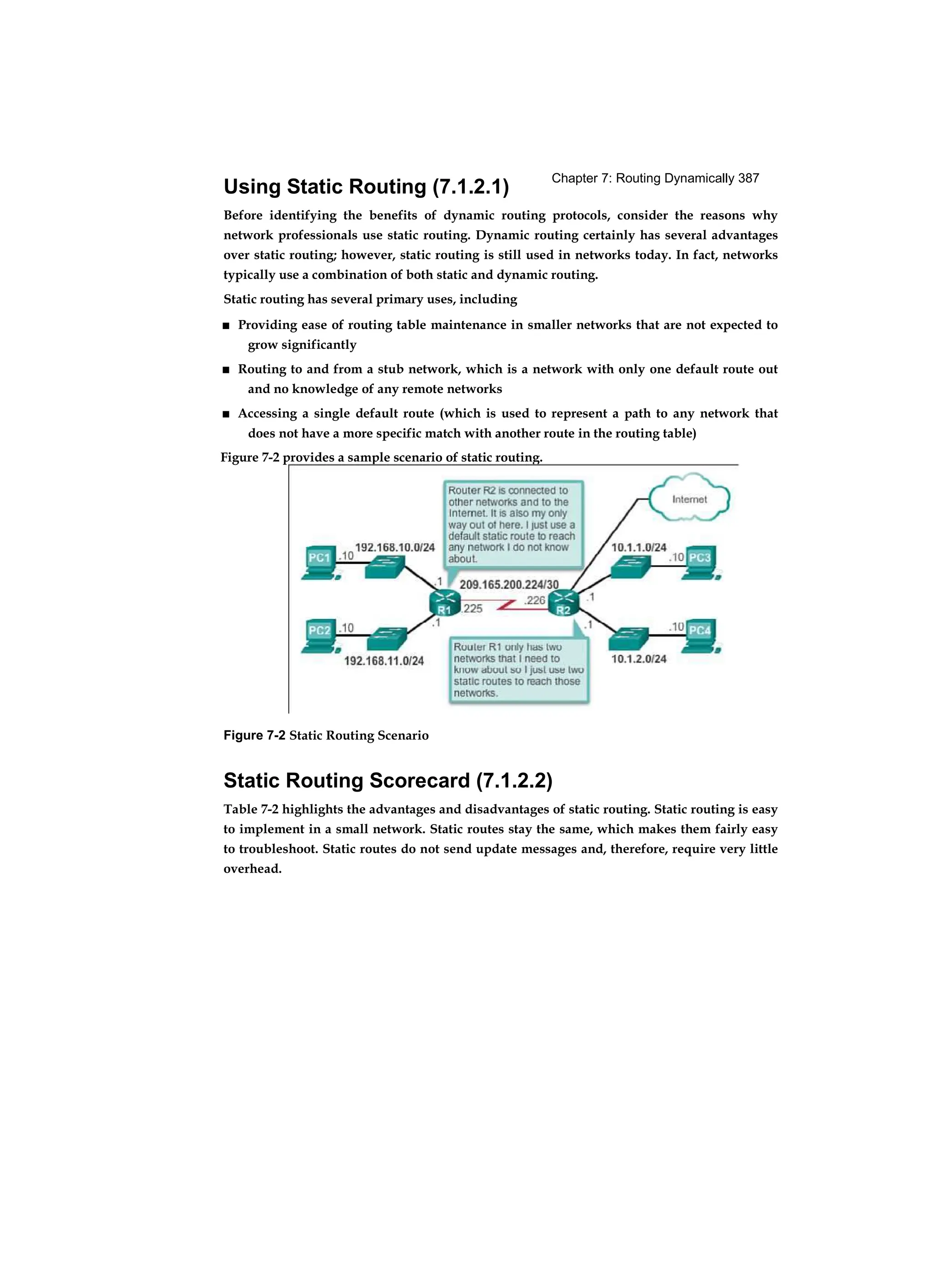 Chapter 7: Routing Dynamically 387
Using Static Routing (7.1.2.1)
Before identifying the benefits of dynamic routing protocols, consider the reasons why
network professionals use static routing. Dynamic routing certainly has several advantages
over static routing; however, static routing is still used in networks today. In fact, networks
typically use a combination of both static and dynamic routing.
Static routing has several primary uses, including
■ Providing ease of routing table maintenance in smaller networks that are not expected to
grow significantly
■ Routing to and from a stub network, which is a network with only one default route out
and no knowledge of any remote networks
■ Accessing a single default route (which is used to represent a path to any network that
does not have a more specific match with another route in the routing table)
Figure 7-2 Static Routing Scenario
Static Routing Scorecard (7.1.2.2)
Table 7-2 highlights the advantages and disadvantages of static routing. Static routing is easy
to implement in a small network. Static routes stay the same, which makes them fairly easy
to troubleshoot. Static routes do not send update messages and, therefore, require very little
overhead.
Figure 7-2 provides a sample scenario of static routing.
 