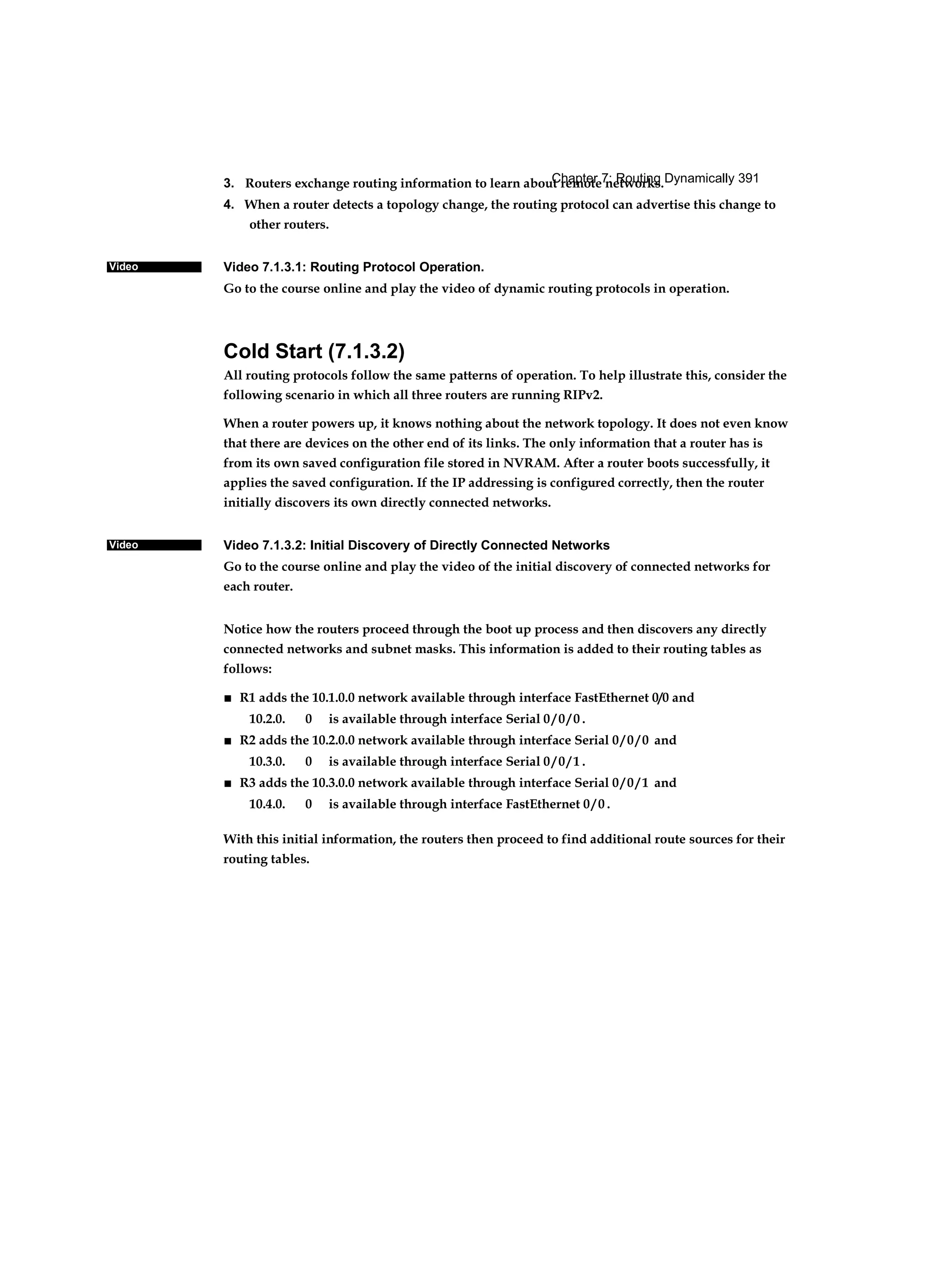 Chapter 7: Routing Dynamically 391
Video
Video
3. Routers exchange routing information to learn about remote networks.
4. When a router detects a topology change, the routing protocol can advertise this change to
other routers.
Video 7.1.3.1: Routing Protocol Operation.
Go to the course online and play the video of dynamic routing protocols in operation.
Cold Start (7.1.3.2)
All routing protocols follow the same patterns of operation. To help illustrate this, consider the
following scenario in which all three routers are running RIPv2.
When a router powers up, it knows nothing about the network topology. It does not even know
that there are devices on the other end of its links. The only information that a router has is
from its own saved configuration file stored in NVRAM. After a router boots successfully, it
applies the saved configuration. If the IP addressing is configured correctly, then the router
initially discovers its own directly connected networks.
Video 7.1.3.2: Initial Discovery of Directly Connected Networks
Go to the course online and play the video of the initial discovery of connected networks for
each router.
Notice how the routers proceed through the boot up process and then discovers any directly
connected networks and subnet masks. This information is added to their routing tables as
follows:
■ R1 adds the 10.1.0.0 network available through interface FastEthernet 0/0 and
10.2.0. 0 is available through interface Serial 0 / 0 / 0 .
■ R2 adds the 10.2.0.0 network available through interface Serial 0 / 0 / 0 and
10.3.0. 0 is available through interface Serial 0 / 0 / 1 .
■ R3 adds the 10.3.0.0 network available through interface Serial 0 / 0 / 1 and
10.4.0. 0 is available through interface FastEthernet 0 / 0 .
With this initial information, the routers then proceed to find additional route sources for their
routing tables.
 