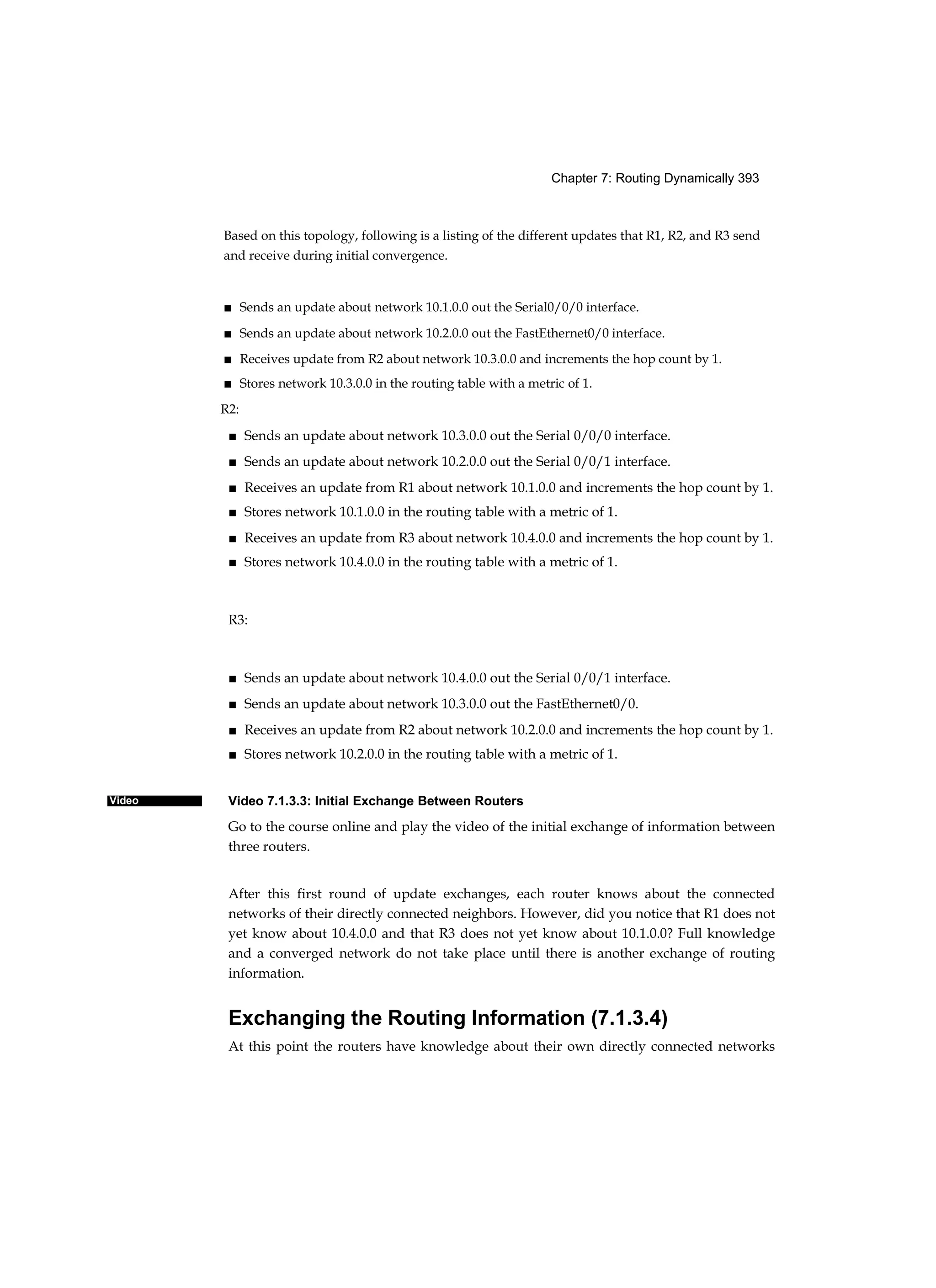 Chapter 7: Routing Dynamically 393
Video
Based on this topology, following is a listing of the different updates that R1, R2, and R3 send
and receive during initial convergence.
■ Sends an update about network 10.1.0.0 out the Serial0/0/0 interface.
■ Sends an update about network 10.2.0.0 out the FastEthernet0/0 interface.
■ Receives update from R2 about network 10.3.0.0 and increments the hop count by 1.
■ Stores network 10.3.0.0 in the routing table with a metric of 1.
R2:
■ Sends an update about network 10.3.0.0 out the Serial 0/0/0 interface.
■ Sends an update about network 10.2.0.0 out the Serial 0/0/1 interface.
■ Receives an update from R1 about network 10.1.0.0 and increments the hop count by 1.
■ Stores network 10.1.0.0 in the routing table with a metric of 1.
■ Receives an update from R3 about network 10.4.0.0 and increments the hop count by 1.
■ Stores network 10.4.0.0 in the routing table with a metric of 1.
R3:
■ Sends an update about network 10.4.0.0 out the Serial 0/0/1 interface.
■ Sends an update about network 10.3.0.0 out the FastEthernet0/0.
■ Receives an update from R2 about network 10.2.0.0 and increments the hop count by 1.
■ Stores network 10.2.0.0 in the routing table with a metric of 1.
Video 7.1.3.3: Initial Exchange Between Routers
Go to the course online and play the video of the initial exchange of information between
three routers.
After this first round of update exchanges, each router knows about the connected
networks of their directly connected neighbors. However, did you notice that R1 does not
yet know about 10.4.0.0 and that R3 does not yet know about 10.1.0.0? Full knowledge
and a converged network do not take place until there is another exchange of routing
information.
Exchanging the Routing Information (7.1.3.4)
At this point the routers have knowledge about their own directly connected networks
 