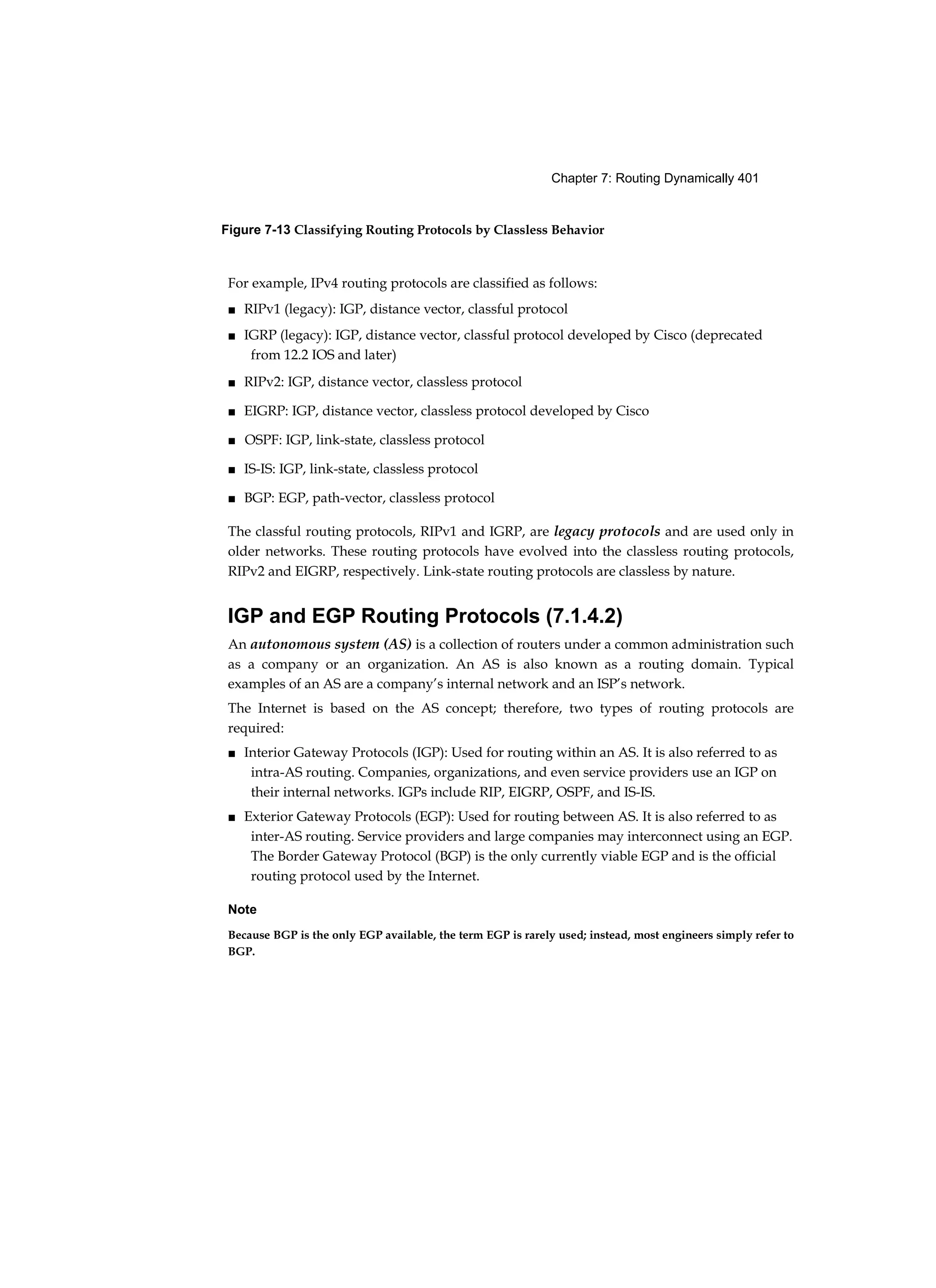 Chapter 7: Routing Dynamically 401
Figure 7-13 Classifying Routing Protocols by Classless Behavior
For example, IPv4 routing protocols are classified as follows:
■ RIPv1 (legacy): IGP, distance vector, classful protocol
■ IGRP (legacy): IGP, distance vector, classful protocol developed by Cisco (deprecated
from 12.2 IOS and later)
■ RIPv2: IGP, distance vector, classless protocol
■ EIGRP: IGP, distance vector, classless protocol developed by Cisco
■ OSPF: IGP, link-state, classless protocol
■ IS-IS: IGP, link-state, classless protocol
■ BGP: EGP, path-vector, classless protocol
The classful routing protocols, RIPv1 and IGRP, are legacy protocols and are used only in
older networks. These routing protocols have evolved into the classless routing protocols,
RIPv2 and EIGRP, respectively. Link-state routing protocols are classless by nature.
IGP and EGP Routing Protocols (7.1.4.2)
An autonomous system (AS) is a collection of routers under a common administration such
as a company or an organization. An AS is also known as a routing domain. Typical
examples of an AS are a company’s internal network and an ISP’s network.
The Internet is based on the AS concept; therefore, two types of routing protocols are
required:
■ Interior Gateway Protocols (IGP): Used for routing within an AS. It is also referred to as
intra-AS routing. Companies, organizations, and even service providers use an IGP on
their internal networks. IGPs include RIP, EIGRP, OSPF, and IS-IS.
■ Exterior Gateway Protocols (EGP): Used for routing between AS. It is also referred to as
inter-AS routing. Service providers and large companies may interconnect using an EGP.
The Border Gateway Protocol (BGP) is the only currently viable EGP and is the official
routing protocol used by the Internet.
Note
Because BGP is the only EGP available, the term EGP is rarely used; instead, most engineers simply refer to
BGP.
 