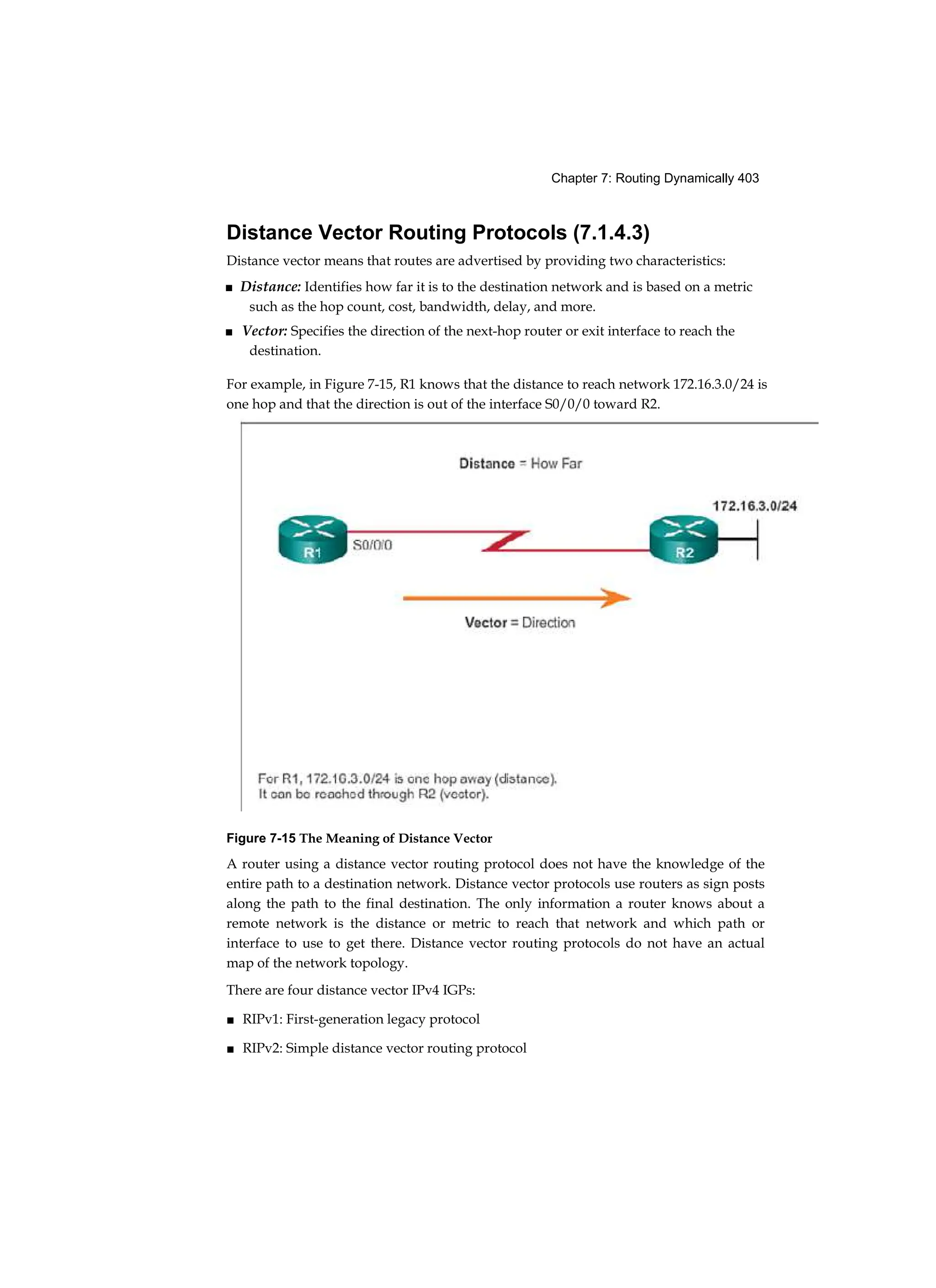 Chapter 7: Routing Dynamically 403
Distance Vector Routing Protocols (7.1.4.3)
Distance vector means that routes are advertised by providing two characteristics:
■ Distance: Identifies how far it is to the destination network and is based on a metric
such as the hop count, cost, bandwidth, delay, and more.
■ Vector: Specifies the direction of the next-hop router or exit interface to reach the
destination.
For example, in Figure 7-15, R1 knows that the distance to reach network 172.16.3.0/24 is
one hop and that the direction is out of the interface S0/0/0 toward R2.
Figure 7-15 The Meaning of Distance Vector
A router using a distance vector routing protocol does not have the knowledge of the
entire path to a destination network. Distance vector protocols use routers as sign posts
along the path to the final destination. The only information a router knows about a
remote network is the distance or metric to reach that network and which path or
interface to use to get there. Distance vector routing protocols do not have an actual
map of the network topology.
There are four distance vector IPv4 IGPs:
■ RIPv1: First-generation legacy protocol
■ RIPv2: Simple distance vector routing protocol
 