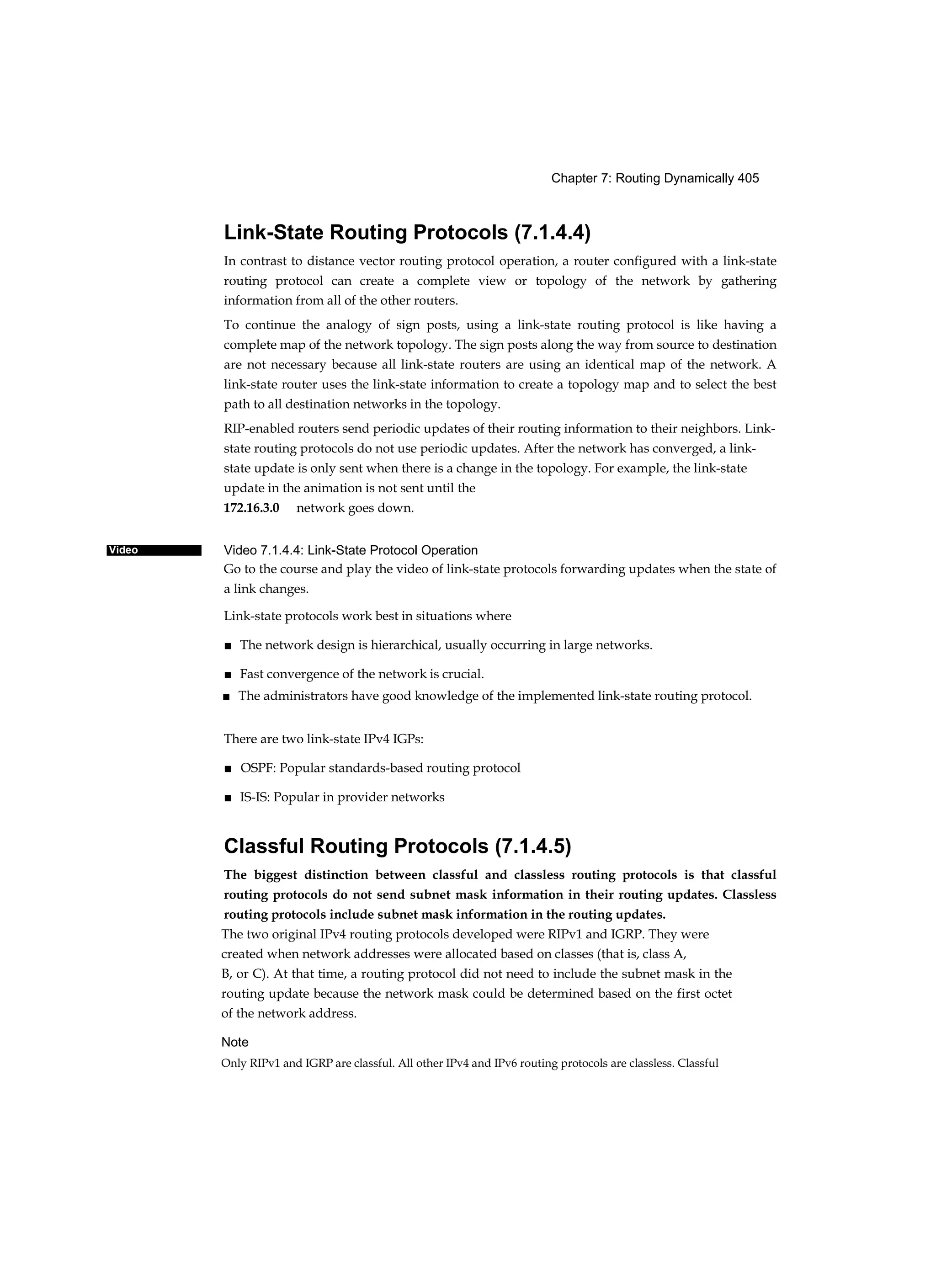 Chapter 7: Routing Dynamically 405
Video
Link-State Routing Protocols (7.1.4.4)
In contrast to distance vector routing protocol operation, a router configured with a link-state
routing protocol can create a complete view or topology of the network by gathering
information from all of the other routers.
To continue the analogy of sign posts, using a link-state routing protocol is like having a
complete map of the network topology. The sign posts along the way from source to destination
are not necessary because all link-state routers are using an identical map of the network. A
link-state router uses the link-state information to create a topology map and to select the best
path to all destination networks in the topology.
RIP-enabled routers send periodic updates of their routing information to their neighbors. Link-
state routing protocols do not use periodic updates. After the network has converged, a link-
state update is only sent when there is a change in the topology. For example, the link-state
update in the animation is not sent until the
172.16.3.0 network goes down.
Video 7.1.4.4: Link-State Protocol Operation
Go to the course and play the video of link-state protocols forwarding updates when the state of
a link changes.
Link-state protocols work best in situations where
■ The network design is hierarchical, usually occurring in large networks.
■ Fast convergence of the network is crucial.
■ The administrators have good knowledge of the implemented link-state routing protocol.
There are two link-state IPv4 IGPs:
■ OSPF: Popular standards-based routing protocol
■ IS-IS: Popular in provider networks
Classful Routing Protocols (7.1.4.5)
The biggest distinction between classful and classless routing protocols is that classful
routing protocols do not send subnet mask information in their routing updates. Classless
routing protocols include subnet mask information in the routing updates.
The two original IPv4 routing protocols developed were RIPv1 and IGRP. They were
created when network addresses were allocated based on classes (that is, class A,
B, or C). At that time, a routing protocol did not need to include the subnet mask in the
routing update because the network mask could be determined based on the first octet
of the network address.
Note
Only RIPv1 and IGRP are classful. All other IPv4 and IPv6 routing protocols are classless. Classful
 