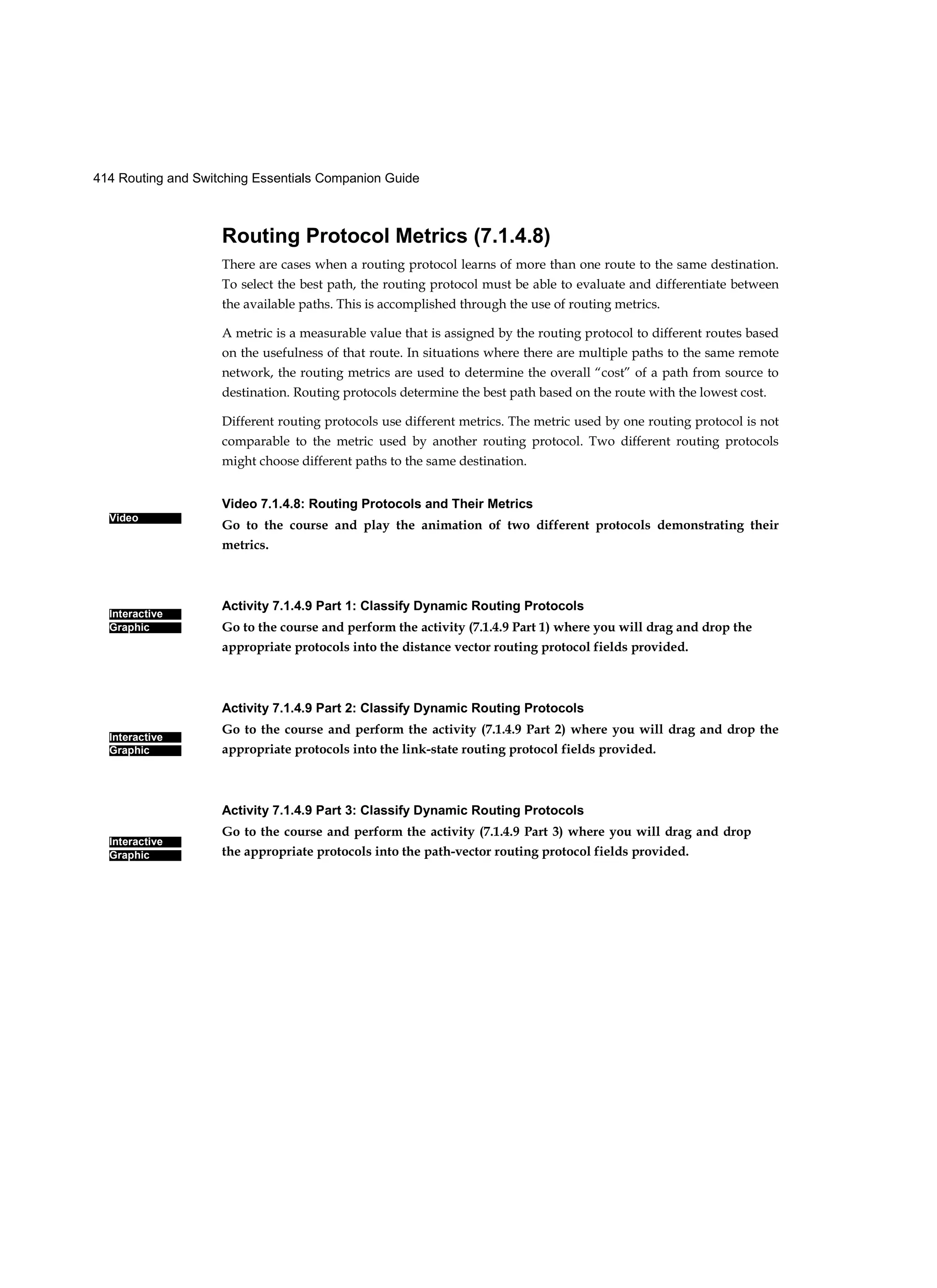 414 Routing and Switching Essentials Companion Guide
Video
Interactive
Graphic
Interactive
Graphic
Interactive
Graphic
Routing Protocol Metrics (7.1.4.8)
There are cases when a routing protocol learns of more than one route to the same destination.
To select the best path, the routing protocol must be able to evaluate and differentiate between
the available paths. This is accomplished through the use of routing metrics.
A metric is a measurable value that is assigned by the routing protocol to different routes based
on the usefulness of that route. In situations where there are multiple paths to the same remote
network, the routing metrics are used to determine the overall “cost” of a path from source to
destination. Routing protocols determine the best path based on the route with the lowest cost.
Different routing protocols use different metrics. The metric used by one routing protocol is not
comparable to the metric used by another routing protocol. Two different routing protocols
might choose different paths to the same destination.
Video 7.1.4.8: Routing Protocols and Their Metrics
Go to the course and play the animation of two different protocols demonstrating their
metrics.
Activity 7.1.4.9 Part 1: Classify Dynamic Routing Protocols
Go to the course and perform the activity (7.1.4.9 Part 1) where you will drag and drop the
appropriate protocols into the distance vector routing protocol fields provided.
Activity 7.1.4.9 Part 2: Classify Dynamic Routing Protocols
Go to the course and perform the activity (7.1.4.9 Part 2) where you will drag and drop the
appropriate protocols into the link-state routing protocol fields provided.
Activity 7.1.4.9 Part 3: Classify Dynamic Routing Protocols
Go to the course and perform the activity (7.1.4.9 Part 3) where you will drag and drop
the appropriate protocols into the path-vector routing protocol fields provided.
 