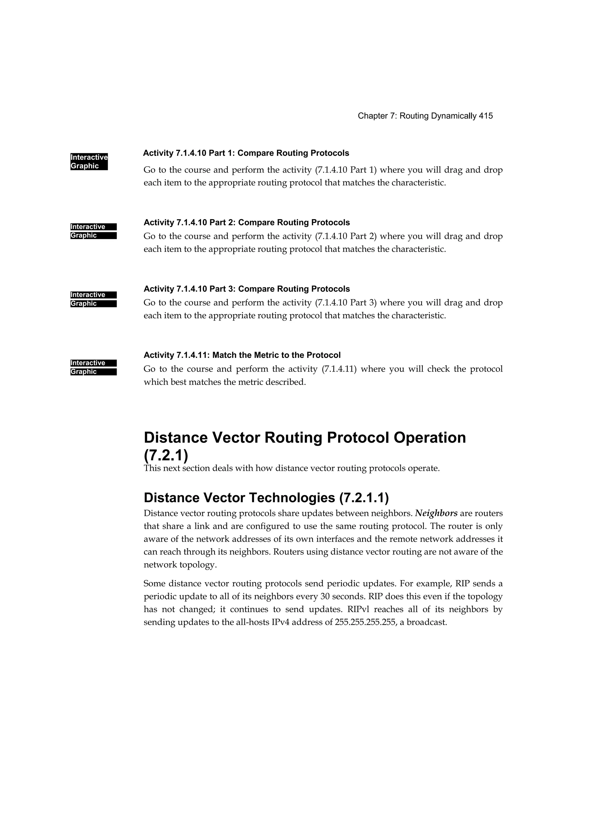 Activity 7.1.4.10 Part 1: Compare Routing Protocols
Interactive
Graphic
Chapter 7: Routing Dynamically 415
Interactive
Graphic
Interactive
Graphic
Interactive
Graphic
Go to the course and perform the activity (7.1.4.10 Part 1) where you will drag and drop
each item to the appropriate routing protocol that matches the characteristic.
Activity 7.1.4.10 Part 2: Compare Routing Protocols
Go to the course and perform the activity (7.1.4.10 Part 2) where you will drag and drop
each item to the appropriate routing protocol that matches the characteristic.
Activity 7.1.4.10 Part 3: Compare Routing Protocols
Go to the course and perform the activity (7.1.4.10 Part 3) where you will drag and drop
each item to the appropriate routing protocol that matches the characteristic.
Activity 7.1.4.11: Match the Metric to the Protocol
Go to the course and perform the activity (7.1.4.11) where you will check the protocol
which best matches the metric described.
Distance Vector Routing Protocol Operation
(7.2.1)
This next section deals with how distance vector routing protocols operate.
Distance Vector Technologies (7.2.1.1)
Distance vector routing protocols share updates between neighbors. Neighbors are routers
that share a link and are configured to use the same routing protocol. The router is only
aware of the network addresses of its own interfaces and the remote network addresses it
can reach through its neighbors. Routers using distance vector routing are not aware of the
network topology.
Some distance vector routing protocols send periodic updates. For example, RIP sends a
periodic update to all of its neighbors every 30 seconds. RIP does this even if the topology
has not changed; it continues to send updates. RIPvl reaches all of its neighbors by
sending updates to the all-hosts IPv4 address of 255.255.255.255, a broadcast.
 