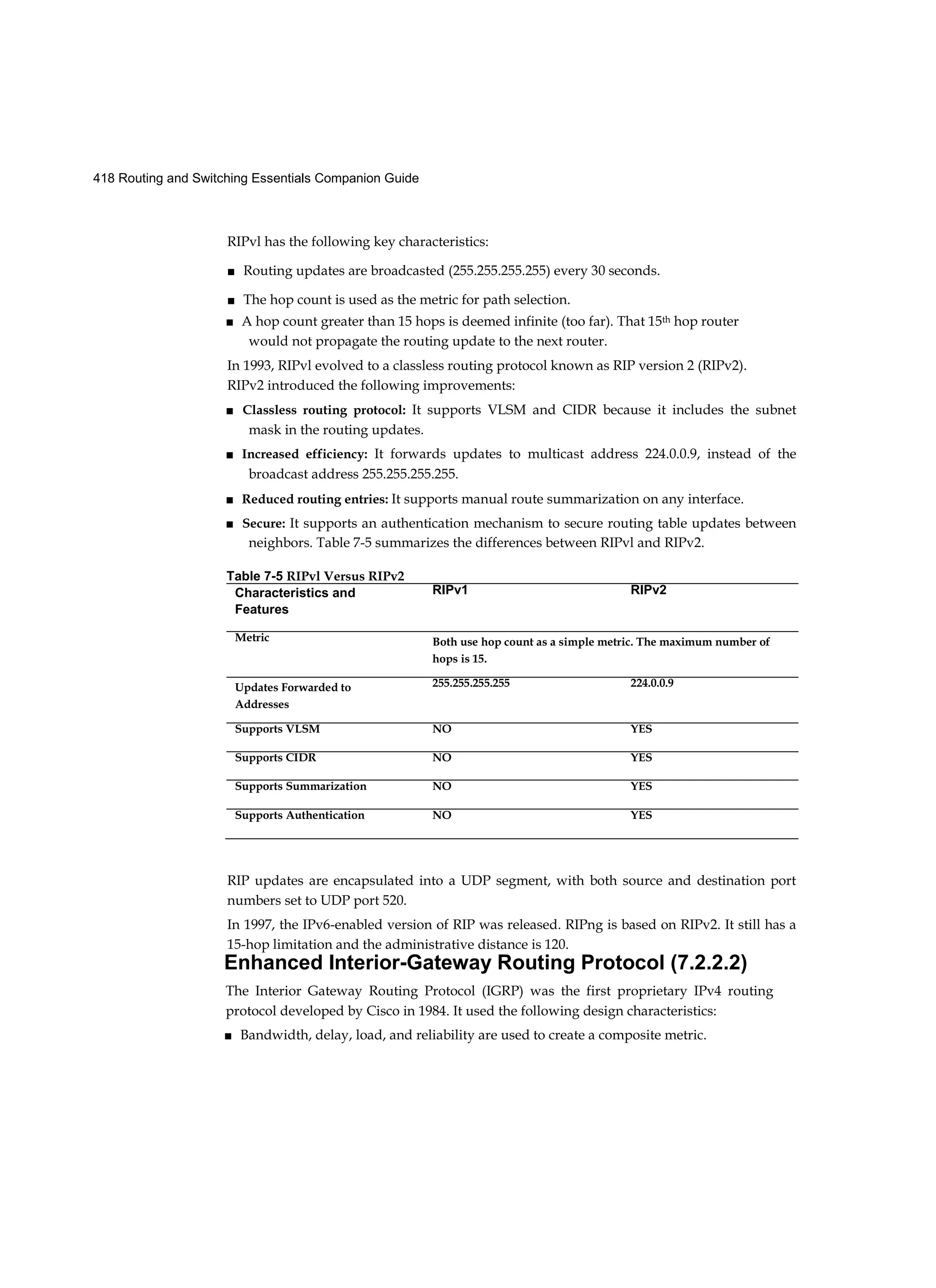 418 Routing and Switching Essentials Companion Guide
RIPvl has the following key characteristics:
■ Routing updates are broadcasted (255.255.255.255) every 30 seconds.
■ The hop count is used as the metric for path selection.
■ A hop count greater than 15 hops is deemed infinite (too far). That 15th hop router
would not propagate the routing update to the next router.
In 1993, RIPvl evolved to a classless routing protocol known as RIP version 2 (RIPv2).
RIPv2 introduced the following improvements:
■ Classless routing protocol: It supports VLSM and CIDR because it includes the subnet
mask in the routing updates.
■ Increased efficiency: It forwards updates to multicast address 224.0.0.9, instead of the
broadcast address 255.255.255.255.
■ Reduced routing entries: It supports manual route summarization on any interface.
■ Secure: It supports an authentication mechanism to secure routing table updates between
neighbors. Table 7-5 summarizes the differences between RIPvl and RIPv2.
RIP updates are encapsulated into a UDP segment, with both source and destination port
numbers set to UDP port 520.
In 1997, the IPv6-enabled version of RIP was released. RIPng is based on RIPv2. It still has a
15-hop limitation and the administrative distance is 120.
Enhanced Interior-Gateway Routing Protocol (7.2.2.2)
The Interior Gateway Routing Protocol (IGRP) was the first proprietary IPv4 routing
protocol developed by Cisco in 1984. It used the following design characteristics:
■ Bandwidth, delay, load, and reliability are used to create a composite metric.
Table 7-5 RIPvl Versus RIPv2
Characteristics and
Features
RIPv1 RIPv2
Metric Both use hop count as a simple metric. The maximum number of
hops is 15.
Updates Forwarded to
Addresses
255.255.255.255 224.0.0.9
Supports VLSM NO YES
Supports CIDR NO YES
Supports Summarization NO YES
Supports Authentication NO YES
 