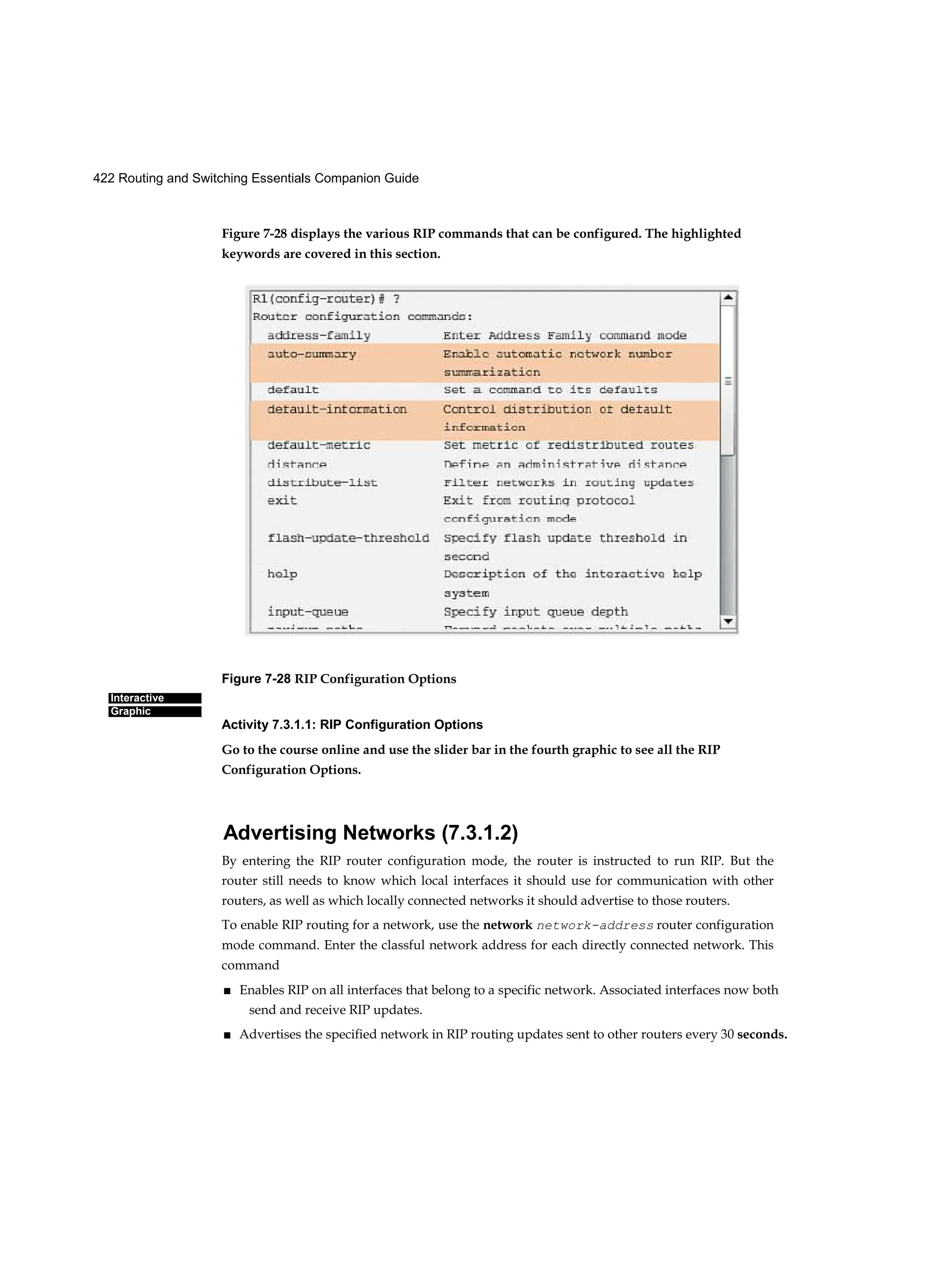 422 Routing and Switching Essentials Companion Guide
Interactive
Graphic
Figure 7-28 displays the various RIP commands that can be configured. The highlighted
keywords are covered in this section.
Figure 7-28 RIP Configuration Options
Activity 7.3.1.1: RIP Configuration Options
Go to the course online and use the slider bar in the fourth graphic to see all the RIP
Configuration Options.
Advertising Networks (7.3.1.2)
By entering the RIP router configuration mode, the router is instructed to run RIP. But the
router still needs to know which local interfaces it should use for communication with other
routers, as well as which locally connected networks it should advertise to those routers.
To enable RIP routing for a network, use the network network-address router configuration
mode command. Enter the classful network address for each directly connected network. This
command
■ Enables RIP on all interfaces that belong to a specific network. Associated interfaces now both
send and receive RIP updates.
■ Advertises the specified network in RIP routing updates sent to other routers every 30 seconds.
 