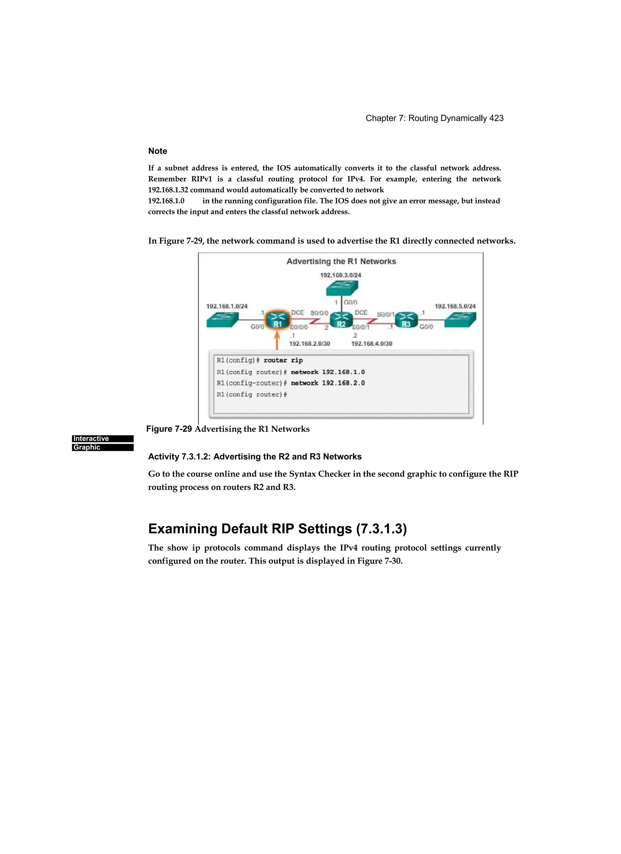 Chapter 7: Routing Dynamically 423
Interactive
Graphic
Note
If a subnet address is entered, the IOS automatically converts it to the classful network address.
Remember RIPv1 is a classful routing protocol for IPv4. For example, entering the network
192.168.1.32 command would automatically be converted to network
192.168.1.0 in the running configuration file. The IOS does not give an error message, but instead
corrects the input and enters the classful network address.
In Figure 7-29, the network command is used to advertise the R1 directly connected networks.
Activity 7.3.1.2: Advertising the R2 and R3 Networks
Go to the course online and use the Syntax Checker in the second graphic to configure the RIP
routing process on routers R2 and R3.
Examining Default RIP Settings (7.3.1.3)
The show ip protocols command displays the IPv4 routing protocol settings currently
configured on the router. This output is displayed in Figure 7-30.
Figure 7-29 Advertising the R1 Networks
 