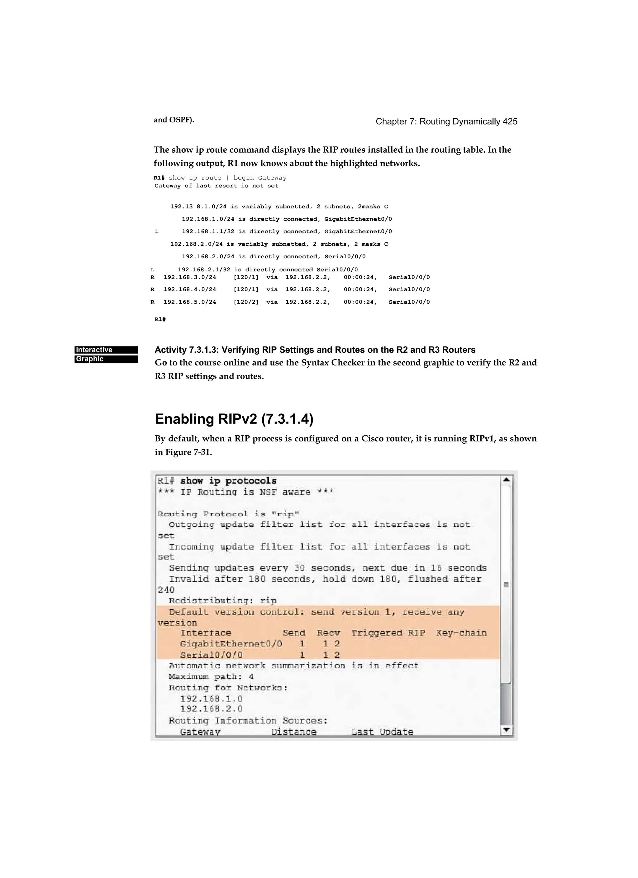 Chapter 7: Routing Dynamically 425
Interactive
Graphic
and OSPF).
The show ip route command displays the RIP routes installed in the routing table. In the
following output, R1 now knows about the highlighted networks.
R1# show ip route | begin Gateway
Gateway of last resort is not set
192.13 8.1.0/24 is variably subnetted, 2 subnets, 2masks C
192.168.1.0/24 is directly connected, GigabitEthernet0/0
L 192.168.1.1/32 is directly connected, GigabitEthernet0/0
192.168.2.0/24 is variably subnetted, 2 subnets, 2 masks C
192.168.2.0/24 is directly connected, Serial0/0/0
R1#
Activity 7.3.1.3: Verifying RIP Settings and Routes on the R2 and R3 Routers
Go to the course online and use the Syntax Checker in the second graphic to verify the R2 and
R3 RIP settings and routes.
Enabling RIPv2 (7.3.1.4)
By default, when a RIP process is configured on a Cisco router, it is running RIPv1, as shown
in Figure 7-31.
L 192.168.2.1/32 is directly connected Serial0/0/0
R 192.168.3.0/24 [120/1] via 192.168.2.2, 00:00:24, Serial0/0/0
R 192.168.4.0/24 [120/1] via 192.168.2.2, 00:00:24, Serial0/0/0
R 192.168.5.0/24 [120/2] via 192.168.2.2, 00:00:24, Serial0/0/0
 
