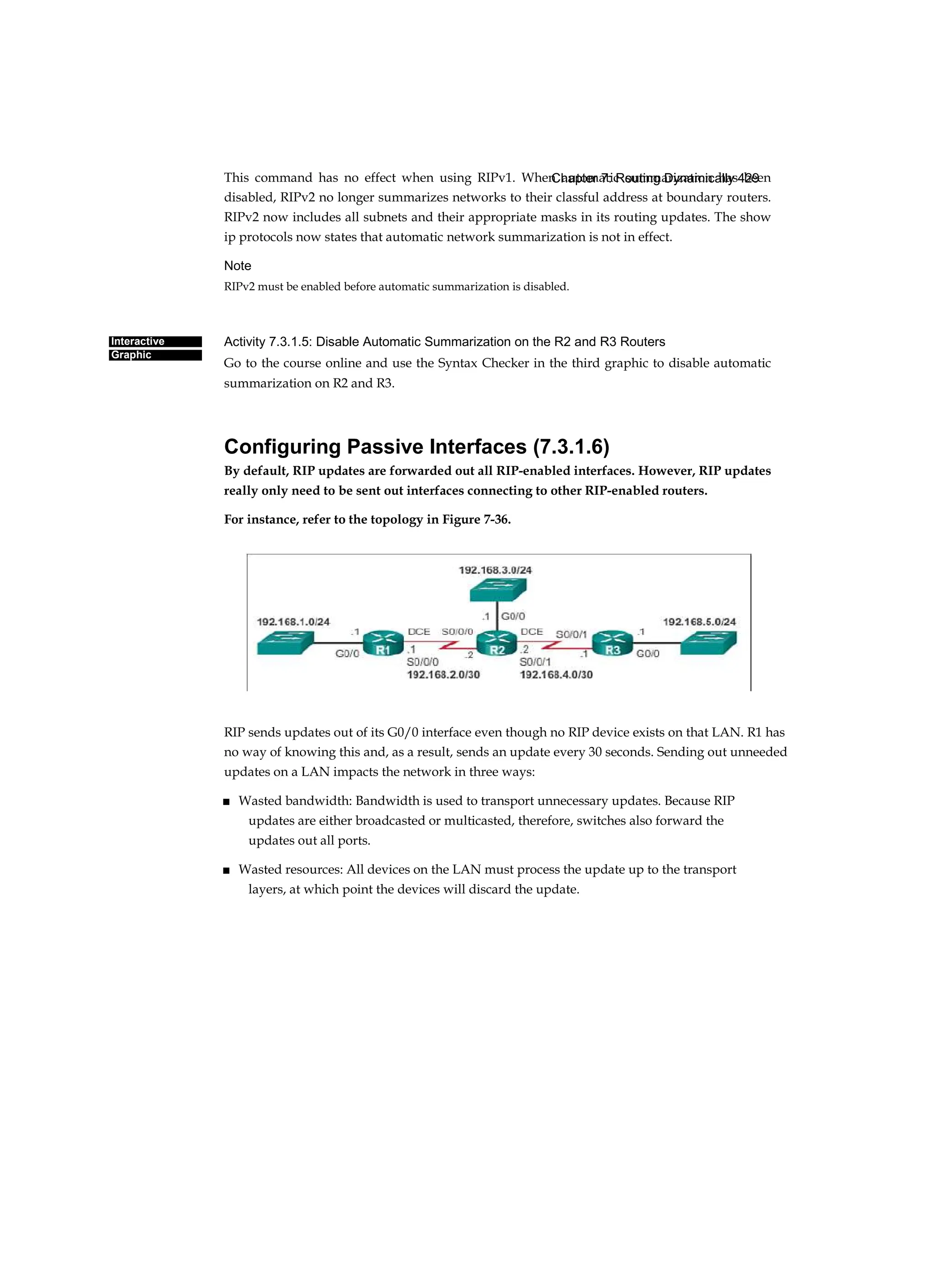 Chapter 7: Routing Dynamically 429
Interactive
Graphic
This command has no effect when using RIPv1. When automatic summarization has been
disabled, RIPv2 no longer summarizes networks to their classful address at boundary routers.
RIPv2 now includes all subnets and their appropriate masks in its routing updates. The show
ip protocols now states that automatic network summarization is not in effect.
Note
RIPv2 must be enabled before automatic summarization is disabled.
Activity 7.3.1.5: Disable Automatic Summarization on the R2 and R3 Routers
Go to the course online and use the Syntax Checker in the third graphic to disable automatic
summarization on R2 and R3.
Configuring Passive Interfaces (7.3.1.6)
By default, RIP updates are forwarded out all RIP-enabled interfaces. However, RIP updates
really only need to be sent out interfaces connecting to other RIP-enabled routers.
For instance, refer to the topology in Figure 7-36.
RIP sends updates out of its G0/0 interface even though no RIP device exists on that LAN. R1 has
no way of knowing this and, as a result, sends an update every 30 seconds. Sending out unneeded
updates on a LAN impacts the network in three ways:
■ Wasted bandwidth: Bandwidth is used to transport unnecessary updates. Because RIP
updates are either broadcasted or multicasted, therefore, switches also forward the
updates out all ports.
■ Wasted resources: All devices on the LAN must process the update up to the transport
layers, at which point the devices will discard the update.
 