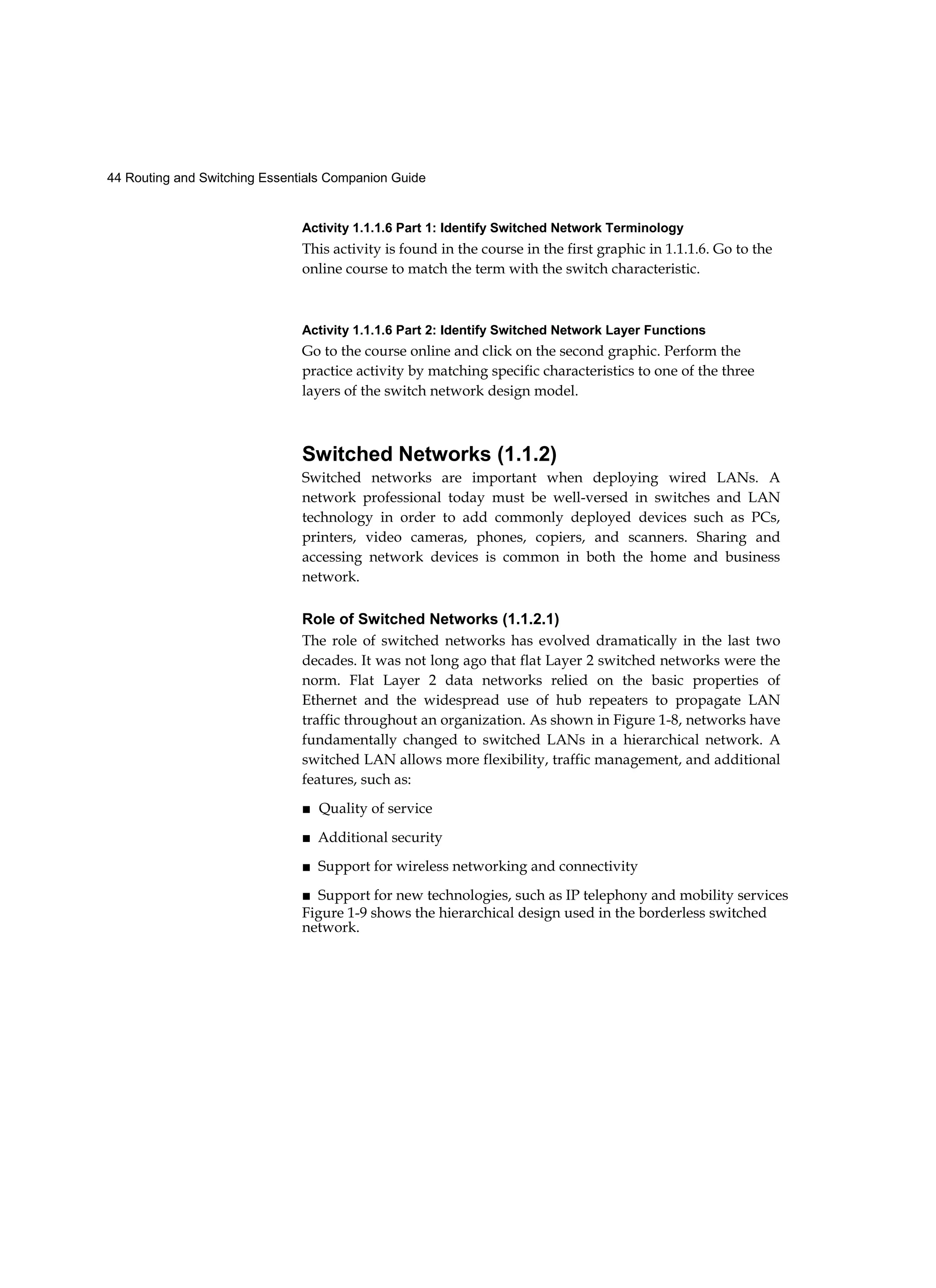 44 Routing and Switching Essentials Companion Guide
Activity 1.1.1.6 Part 1: Identify Switched Network Terminology
This activity is found in the course in the first graphic in 1.1.1.6. Go to the
online course to match the term with the switch characteristic.
Activity 1.1.1.6 Part 2: Identify Switched Network Layer Functions
Go to the course online and click on the second graphic. Perform the
practice activity by matching specific characteristics to one of the three
layers of the switch network design model.
Switched Networks (1.1.2)
Switched networks are important when deploying wired LANs. A
network professional today must be well-versed in switches and LAN
technology in order to add commonly deployed devices such as PCs,
printers, video cameras, phones, copiers, and scanners. Sharing and
accessing network devices is common in both the home and business
network.
Role of Switched Networks (1.1.2.1)
The role of switched networks has evolved dramatically in the last two
decades. It was not long ago that flat Layer 2 switched networks were the
norm. Flat Layer 2 data networks relied on the basic properties of
Ethernet and the widespread use of hub repeaters to propagate LAN
traffic throughout an organization. As shown in Figure 1-8, networks have
fundamentally changed to switched LANs in a hierarchical network. A
switched LAN allows more flexibility, traffic management, and additional
features, such as:
■ Quality of service
■ Additional security
■ Support for wireless networking and connectivity
■ Support for new technologies, such as IP telephony and mobility services
Figure 1-9 shows the hierarchical design used in the borderless switched
network.
 