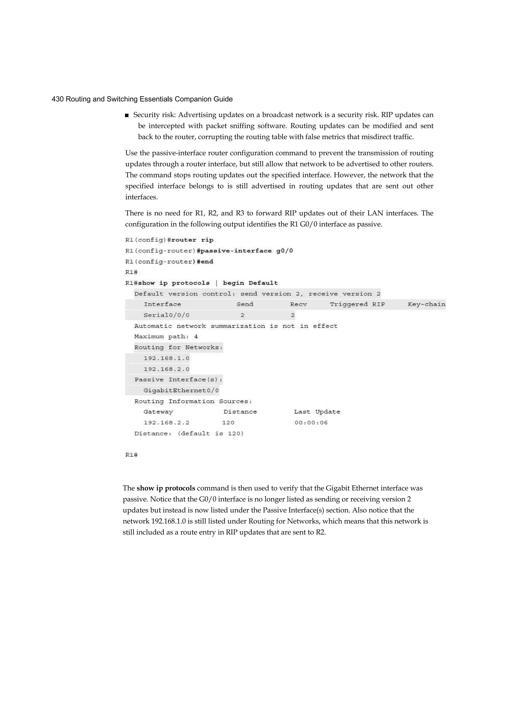 430 Routing and Switching Essentials Companion Guide
■ Security risk: Advertising updates on a broadcast network is a security risk. RIP updates can
be intercepted with packet sniffing software. Routing updates can be modified and sent
back to the router, corrupting the routing table with false metrics that misdirect traffic.
Use the passive-interface router configuration command to prevent the transmission of routing
updates through a router interface, but still allow that network to be advertised to other routers.
The command stops routing updates out the specified interface. However, the network that the
specified interface belongs to is still advertised in routing updates that are sent out other
interfaces.
There is no need for R1, R2, and R3 to forward RIP updates out of their LAN interfaces. The
configuration in the following output identifies the R1 G0/0 interface as passive.
The show ip protocols command is then used to verify that the Gigabit Ethernet interface was
passive. Notice that the G0/0 interface is no longer listed as sending or receiving version 2
updates but instead is now listed under the Passive Interface(s) section. Also notice that the
network 192.168.1.0 is still listed under Routing for Networks, which means that this network is
still included as a route entry in RIP updates that are sent to R2.
 