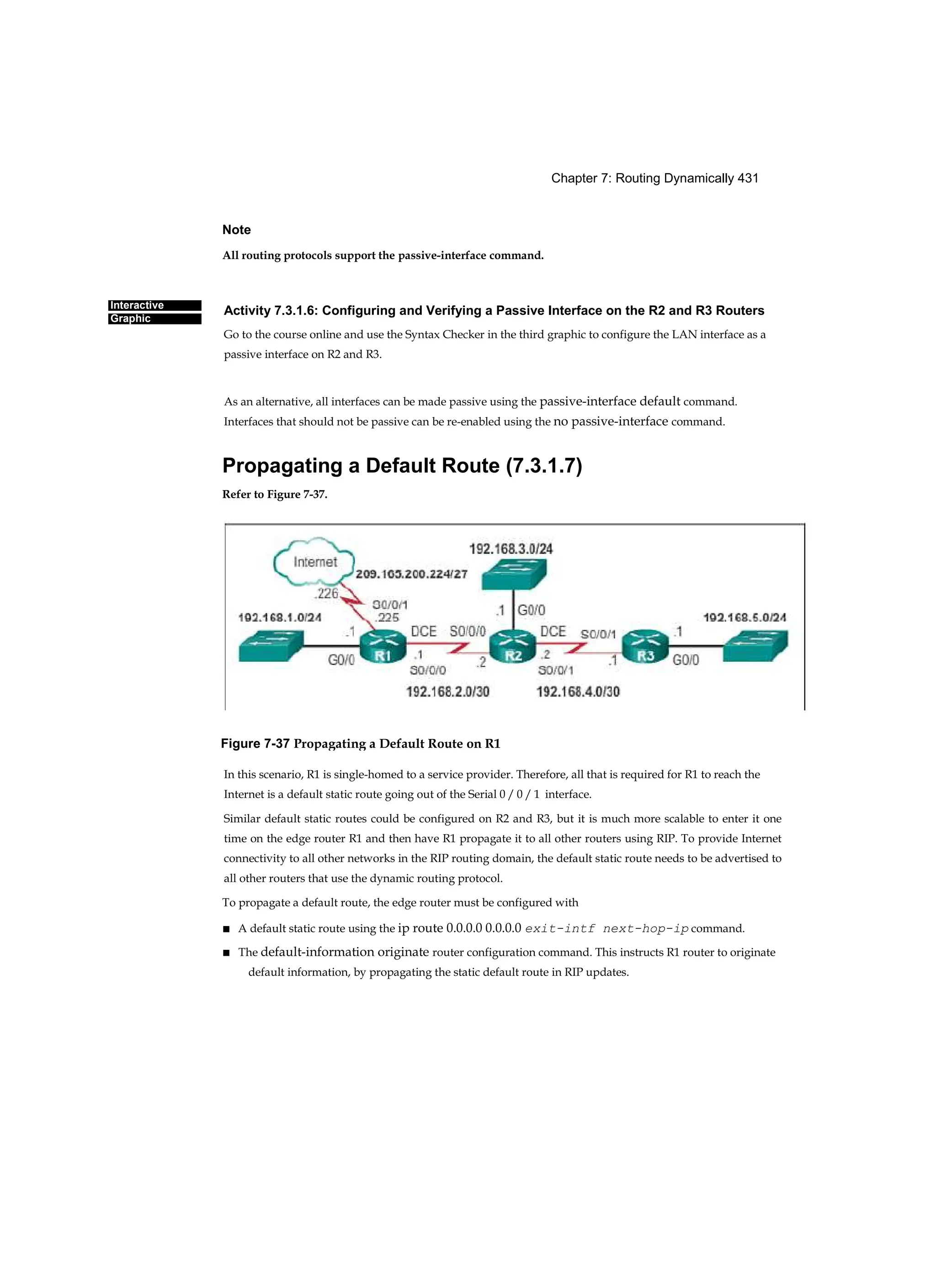 Chapter 7: Routing Dynamically 431
Interactive
Graphic
Note
All routing protocols support the passive-interface command.
Activity 7.3.1.6: Configuring and Verifying a Passive Interface on the R2 and R3 Routers
Go to the course online and use the Syntax Checker in the third graphic to configure the LAN interface as a
passive interface on R2 and R3.
As an alternative, all interfaces can be made passive using the passive-interface default command.
Interfaces that should not be passive can be re-enabled using the no passive-interface command.
Propagating a Default Route (7.3.1.7)
Refer to Figure 7-37.
In this scenario, R1 is single-homed to a service provider. Therefore, all that is required for R1 to reach the
Internet is a default static route going out of the Serial 0 / 0 / 1 interface.
Similar default static routes could be configured on R2 and R3, but it is much more scalable to enter it one
time on the edge router R1 and then have R1 propagate it to all other routers using RIP. To provide Internet
connectivity to all other networks in the RIP routing domain, the default static route needs to be advertised to
all other routers that use the dynamic routing protocol.
To propagate a default route, the edge router must be configured with
■ A default static route using the ip route 0.0.0.0 0.0.0.0 exit-intf next-hop-ip command.
■ The default-information originate router configuration command. This instructs R1 router to originate
default information, by propagating the static default route in RIP updates.
Figure 7-37 Propagating a Default Route on R1
 