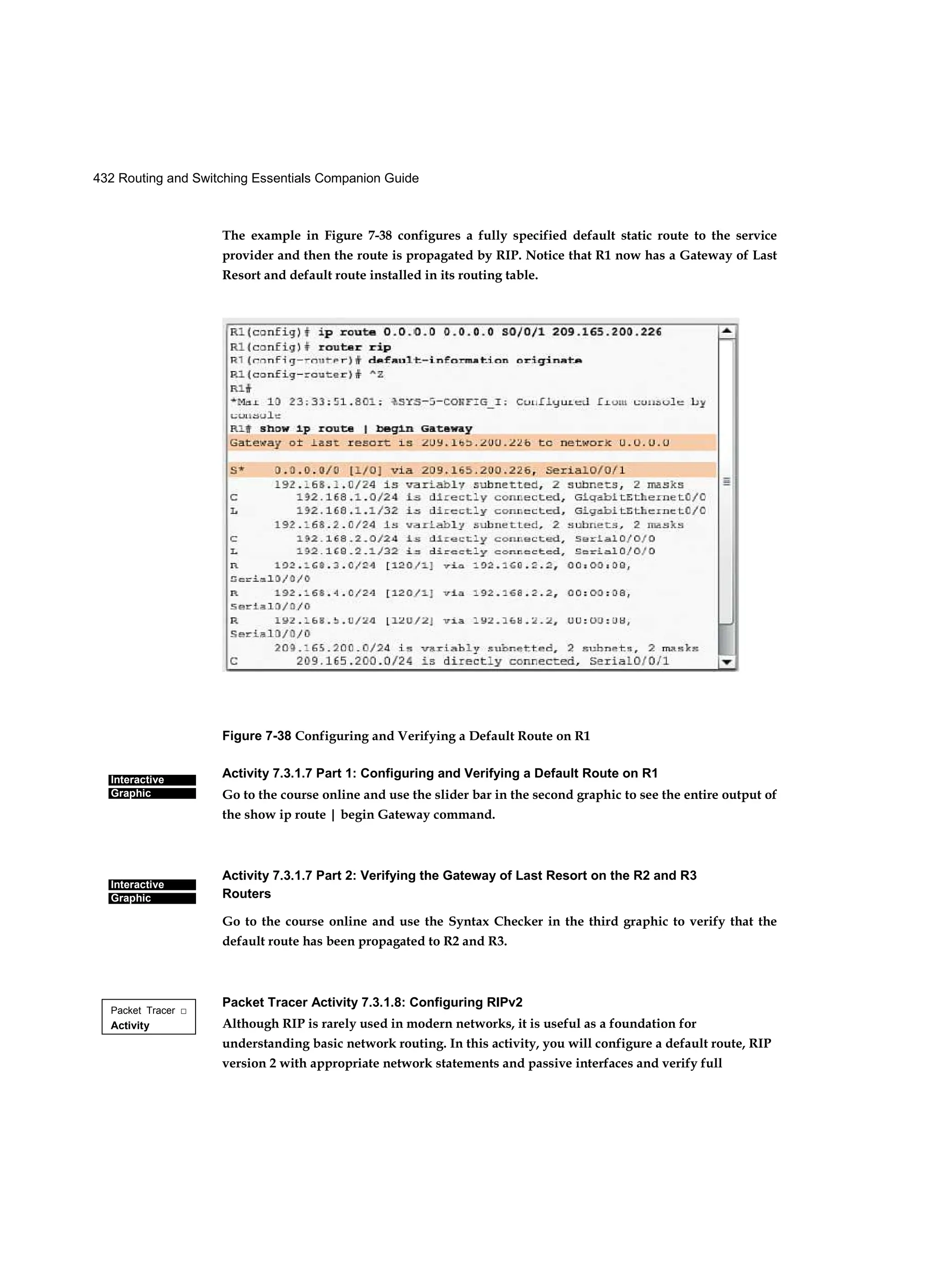 432 Routing and Switching Essentials Companion Guide
Interactive
Graphic
Interactive
Graphic
Packet Tracer □
Activity
The example in Figure 7-38 configures a fully specified default static route to the service
provider and then the route is propagated by RIP. Notice that R1 now has a Gateway of Last
Resort and default route installed in its routing table.
Figure 7-38 Configuring and Verifying a Default Route on R1
Activity 7.3.1.7 Part 1: Configuring and Verifying a Default Route on R1
Go to the course online and use the slider bar in the second graphic to see the entire output of
the show ip route | begin Gateway command.
Activity 7.3.1.7 Part 2: Verifying the Gateway of Last Resort on the R2 and R3
Routers
Go to the course online and use the Syntax Checker in the third graphic to verify that the
default route has been propagated to R2 and R3.
Packet Tracer Activity 7.3.1.8: Configuring RIPv2
Although RIP is rarely used in modern networks, it is useful as a foundation for
understanding basic network routing. In this activity, you will configure a default route, RIP
version 2 with appropriate network statements and passive interfaces and verify full
 