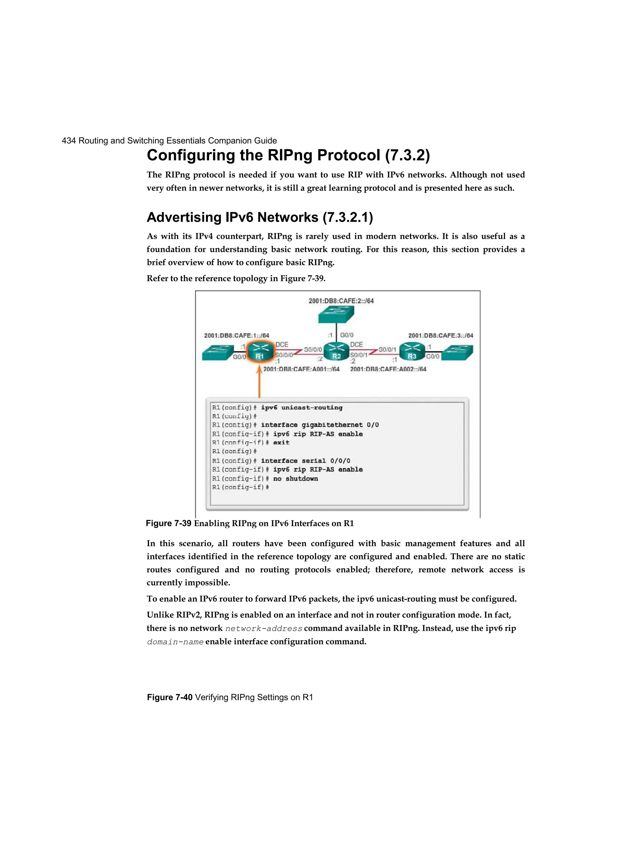 434 Routing and Switching Essentials Companion Guide
Figure 7-40 Verifying RIPng Settings on R1
Configuring the RIPng Protocol (7.3.2)
The RIPng protocol is needed if you want to use RIP with IPv6 networks. Although not used
very often in newer networks, it is still a great learning protocol and is presented here as such.
Advertising IPv6 Networks (7.3.2.1)
As with its IPv4 counterpart, RIPng is rarely used in modern networks. It is also useful as a
foundation for understanding basic network routing. For this reason, this section provides a
brief overview of how to configure basic RIPng.
Refer to the reference topology in Figure 7-39.
In this scenario, all routers have been configured with basic management features and all
interfaces identified in the reference topology are configured and enabled. There are no static
routes configured and no routing protocols enabled; therefore, remote network access is
currently impossible.
To enable an IPv6 router to forward IPv6 packets, the ipv6 unicast-routing must be configured.
Unlike RIPv2, RIPng is enabled on an interface and not in router configuration mode. In fact,
there is no network network-address command available in RIPng. Instead, use the ipv6 rip
domain-name enable interface configuration command.
Figure 7-39 Enabling RIPng on IPv6 Interfaces on R1
 