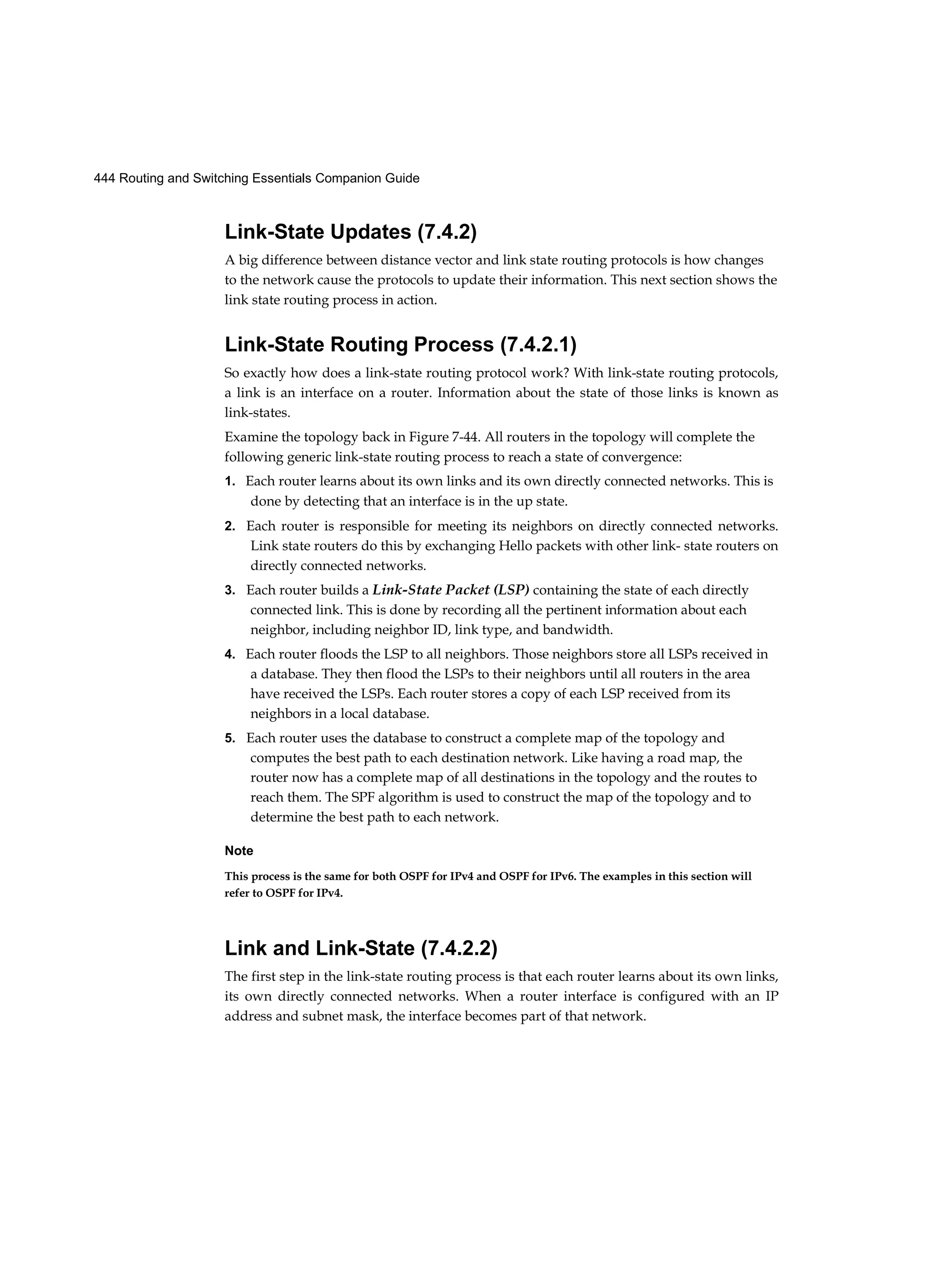 444 Routing and Switching Essentials Companion Guide
Link-State Updates (7.4.2)
A big difference between distance vector and link state routing protocols is how changes
to the network cause the protocols to update their information. This next section shows the
link state routing process in action.
Link-State Routing Process (7.4.2.1)
So exactly how does a link-state routing protocol work? With link-state routing protocols,
a link is an interface on a router. Information about the state of those links is known as
link-states.
Examine the topology back in Figure 7-44. All routers in the topology will complete the
following generic link-state routing process to reach a state of convergence:
1. Each router learns about its own links and its own directly connected networks. This is
done by detecting that an interface is in the up state.
2. Each router is responsible for meeting its neighbors on directly connected networks.
Link state routers do this by exchanging Hello packets with other link- state routers on
directly connected networks.
3. Each router builds a Link-State Packet (LSP) containing the state of each directly
connected link. This is done by recording all the pertinent information about each
neighbor, including neighbor ID, link type, and bandwidth.
4. Each router floods the LSP to all neighbors. Those neighbors store all LSPs received in
a database. They then flood the LSPs to their neighbors until all routers in the area
have received the LSPs. Each router stores a copy of each LSP received from its
neighbors in a local database.
5. Each router uses the database to construct a complete map of the topology and
computes the best path to each destination network. Like having a road map, the
router now has a complete map of all destinations in the topology and the routes to
reach them. The SPF algorithm is used to construct the map of the topology and to
determine the best path to each network.
Note
This process is the same for both OSPF for IPv4 and OSPF for IPv6. The examples in this section will
refer to OSPF for IPv4.
Link and Link-State (7.4.2.2)
The first step in the link-state routing process is that each router learns about its own links,
its own directly connected networks. When a router interface is configured with an IP
address and subnet mask, the interface becomes part of that network.
 