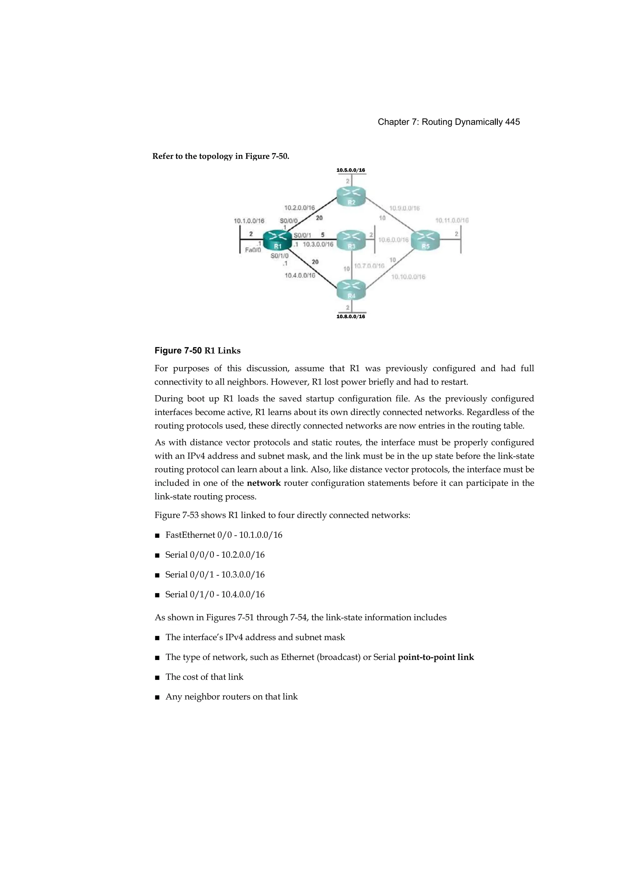 Chapter 7: Routing Dynamically 445
Refer to the topology in Figure 7-50.
10.8.0.0/16
Figure 7-50 R1 Links
For purposes of this discussion, assume that R1 was previously configured and had full
connectivity to all neighbors. However, R1 lost power briefly and had to restart.
During boot up R1 loads the saved startup configuration file. As the previously configured
interfaces become active, R1 learns about its own directly connected networks. Regardless of the
routing protocols used, these directly connected networks are now entries in the routing table.
As with distance vector protocols and static routes, the interface must be properly configured
with an IPv4 address and subnet mask, and the link must be in the up state before the link-state
routing protocol can learn about a link. Also, like distance vector protocols, the interface must be
included in one of the network router configuration statements before it can participate in the
link-state routing process.
Figure 7-53 shows R1 linked to four directly connected networks:
■ FastEthernet 0/0 - 10.1.0.0/16
■ Serial 0/0/0 - 10.2.0.0/16
■ Serial 0/0/1 - 10.3.0.0/16
■ Serial 0/1/0 - 10.4.0.0/16
As shown in Figures 7-51 through 7-54, the link-state information includes
■ The interface’s IPv4 address and subnet mask
■ The type of network, such as Ethernet (broadcast) or Serial point-to-point link
■ The cost of that link
■ Any neighbor routers on that link
10.5.0.0/16
 