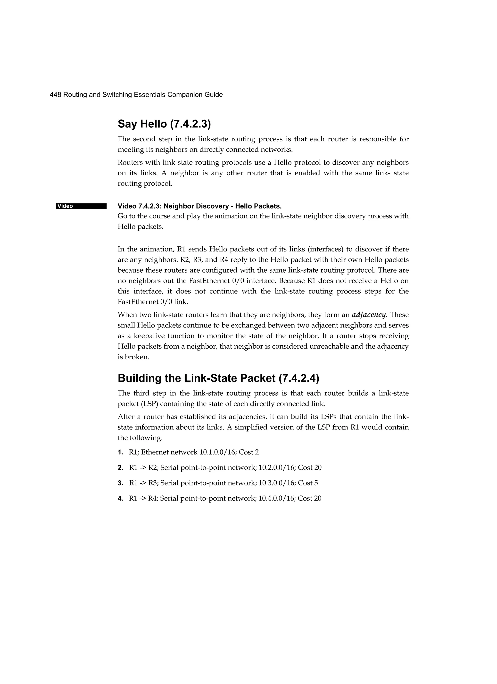 448 Routing and Switching Essentials Companion Guide
Video
Say Hello (7.4.2.3)
The second step in the link-state routing process is that each router is responsible for
meeting its neighbors on directly connected networks.
Routers with link-state routing protocols use a Hello protocol to discover any neighbors
on its links. A neighbor is any other router that is enabled with the same link- state
routing protocol.
Video 7.4.2.3: Neighbor Discovery - Hello Packets.
Go to the course and play the animation on the link-state neighbor discovery process with
Hello packets.
In the animation, R1 sends Hello packets out of its links (interfaces) to discover if there
are any neighbors. R2, R3, and R4 reply to the Hello packet with their own Hello packets
because these routers are configured with the same link-state routing protocol. There are
no neighbors out the FastEthernet 0/0 interface. Because R1 does not receive a Hello on
this interface, it does not continue with the link-state routing process steps for the
FastEthernet 0/0 link.
When two link-state routers learn that they are neighbors, they form an adjacency. These
small Hello packets continue to be exchanged between two adjacent neighbors and serves
as a keepalive function to monitor the state of the neighbor. If a router stops receiving
Hello packets from a neighbor, that neighbor is considered unreachable and the adjacency
is broken.
Building the Link-State Packet (7.4.2.4)
The third step in the link-state routing process is that each router builds a link-state
packet (LSP) containing the state of each directly connected link.
After a router has established its adjacencies, it can build its LSPs that contain the link-
state information about its links. A simplified version of the LSP from R1 would contain
the following:
1. R1; Ethernet network 10.1.0.0/16; Cost 2
2. R1 -> R2; Serial point-to-point network; 10.2.0.0/16; Cost 20
3. R1 -> R3; Serial point-to-point network; 10.3.0.0/16; Cost 5
4. R1 -> R4; Serial point-to-point network; 10.4.0.0/16; Cost 20
 