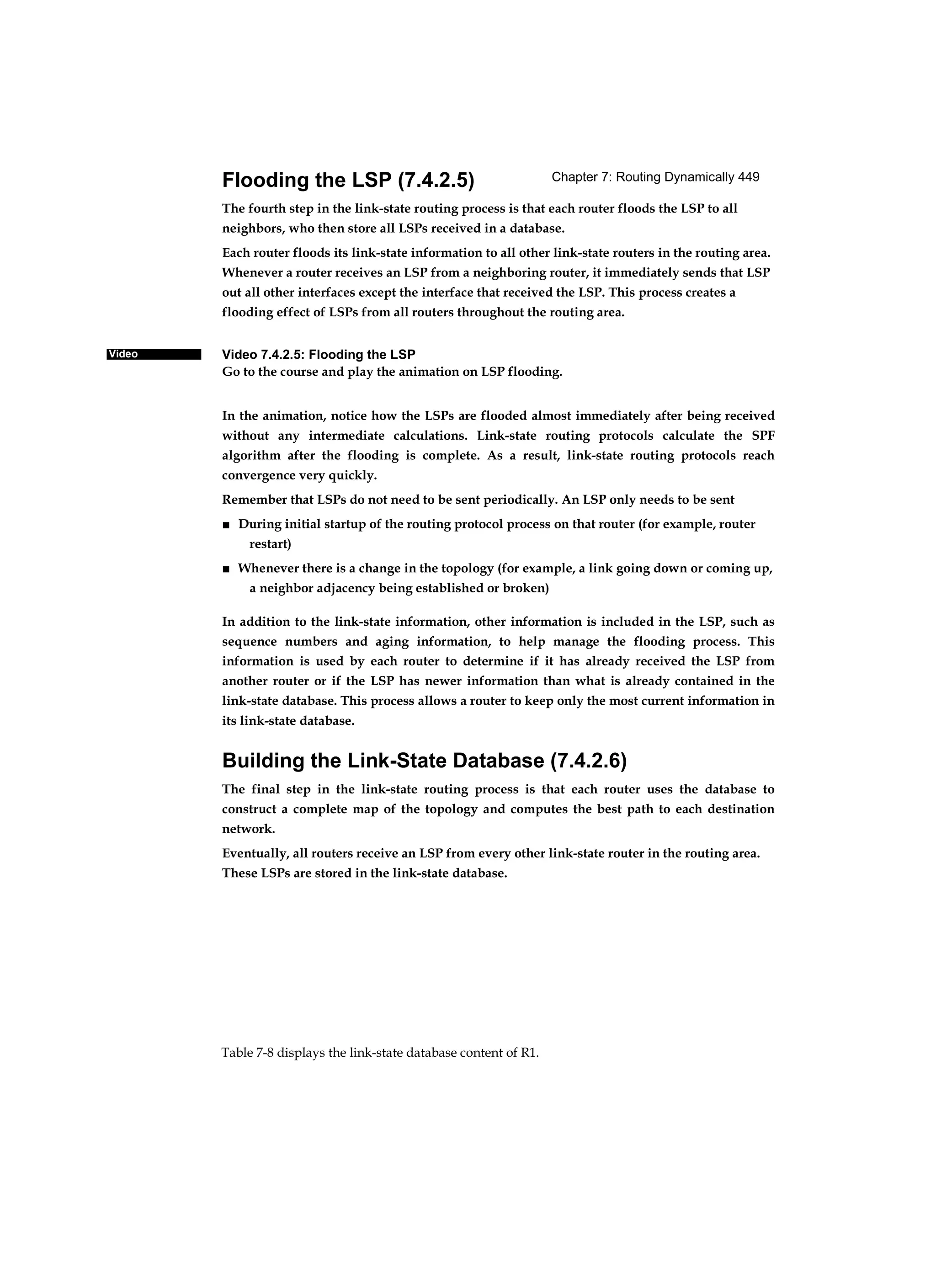 Chapter 7: Routing Dynamically 449
Table 7-8 displays the link-state database content of R1.
Video
Flooding the LSP (7.4.2.5)
The fourth step in the link-state routing process is that each router floods the LSP to all
neighbors, who then store all LSPs received in a database.
Each router floods its link-state information to all other link-state routers in the routing area.
Whenever a router receives an LSP from a neighboring router, it immediately sends that LSP
out all other interfaces except the interface that received the LSP. This process creates a
flooding effect of LSPs from all routers throughout the routing area.
Video 7.4.2.5: Flooding the LSP
Go to the course and play the animation on LSP flooding.
In the animation, notice how the LSPs are flooded almost immediately after being received
without any intermediate calculations. Link-state routing protocols calculate the SPF
algorithm after the flooding is complete. As a result, link-state routing protocols reach
convergence very quickly.
Remember that LSPs do not need to be sent periodically. An LSP only needs to be sent
■ During initial startup of the routing protocol process on that router (for example, router
restart)
■ Whenever there is a change in the topology (for example, a link going down or coming up,
a neighbor adjacency being established or broken)
In addition to the link-state information, other information is included in the LSP, such as
sequence numbers and aging information, to help manage the flooding process. This
information is used by each router to determine if it has already received the LSP from
another router or if the LSP has newer information than what is already contained in the
link-state database. This process allows a router to keep only the most current information in
its link-state database.
Building the Link-State Database (7.4.2.6)
The final step in the link-state routing process is that each router uses the database to
construct a complete map of the topology and computes the best path to each destination
network.
Eventually, all routers receive an LSP from every other link-state router in the routing area.
These LSPs are stored in the link-state database.
 