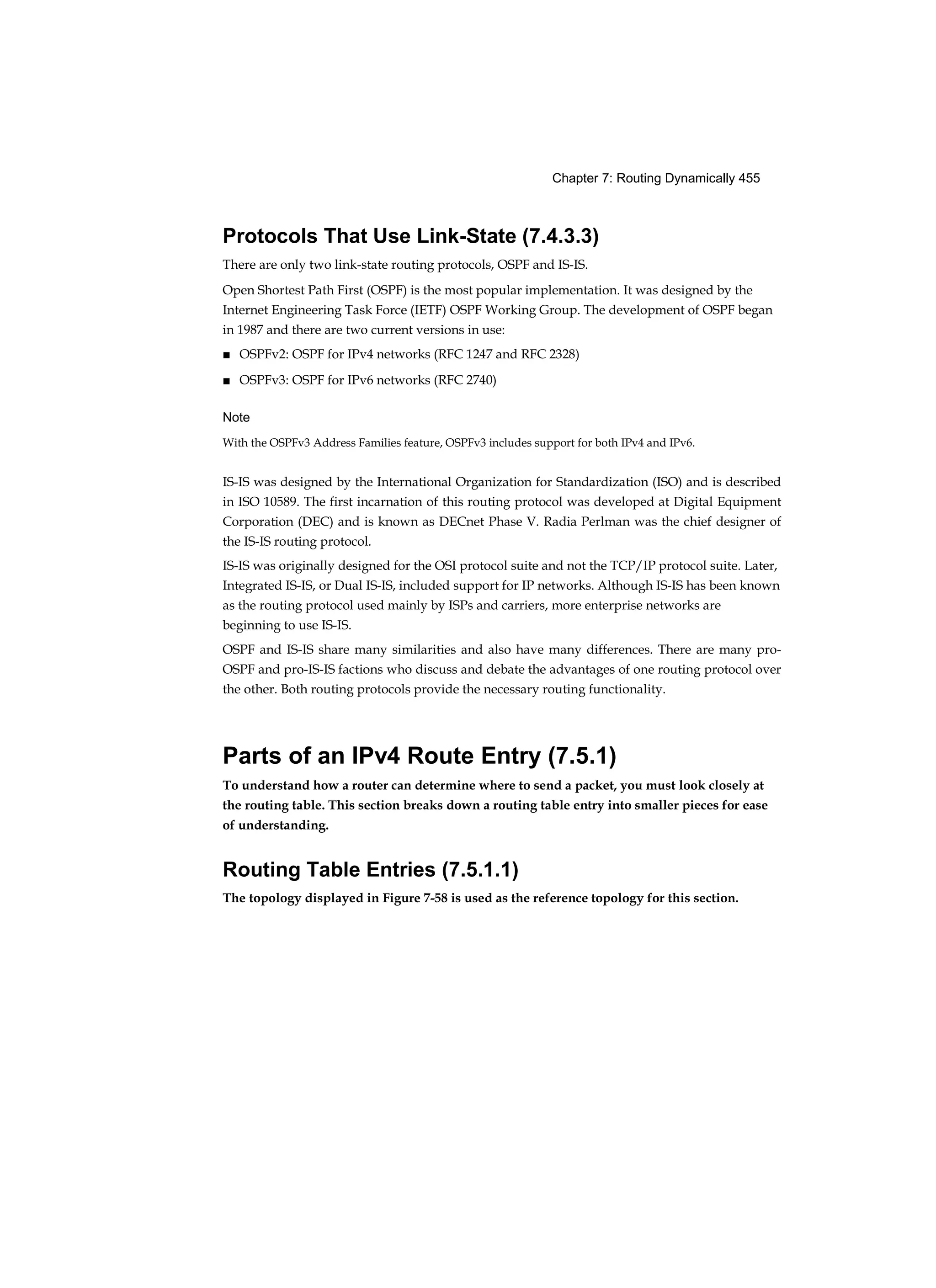 Chapter 7: Routing Dynamically 455
Protocols That Use Link-State (7.4.3.3)
There are only two link-state routing protocols, OSPF and IS-IS.
Open Shortest Path First (OSPF) is the most popular implementation. It was designed by the
Internet Engineering Task Force (IETF) OSPF Working Group. The development of OSPF began
in 1987 and there are two current versions in use:
■ OSPFv2: OSPF for IPv4 networks (RFC 1247 and RFC 2328)
■ OSPFv3: OSPF for IPv6 networks (RFC 2740)
Note
With the OSPFv3 Address Families feature, OSPFv3 includes support for both IPv4 and IPv6.
IS-IS was designed by the International Organization for Standardization (ISO) and is described
in ISO 10589. The first incarnation of this routing protocol was developed at Digital Equipment
Corporation (DEC) and is known as DECnet Phase V. Radia Perlman was the chief designer of
the IS-IS routing protocol.
IS-IS was originally designed for the OSI protocol suite and not the TCP/IP protocol suite. Later,
Integrated IS-IS, or Dual IS-IS, included support for IP networks. Although IS-IS has been known
as the routing protocol used mainly by ISPs and carriers, more enterprise networks are
beginning to use IS-IS.
OSPF and IS-IS share many similarities and also have many differences. There are many pro-
OSPF and pro-IS-IS factions who discuss and debate the advantages of one routing protocol over
the other. Both routing protocols provide the necessary routing functionality.
Parts of an IPv4 Route Entry (7.5.1)
To understand how a router can determine where to send a packet, you must look closely at
the routing table. This section breaks down a routing table entry into smaller pieces for ease
of understanding.
Routing Table Entries (7.5.1.1)
The topology displayed in Figure 7-58 is used as the reference topology for this section.
 