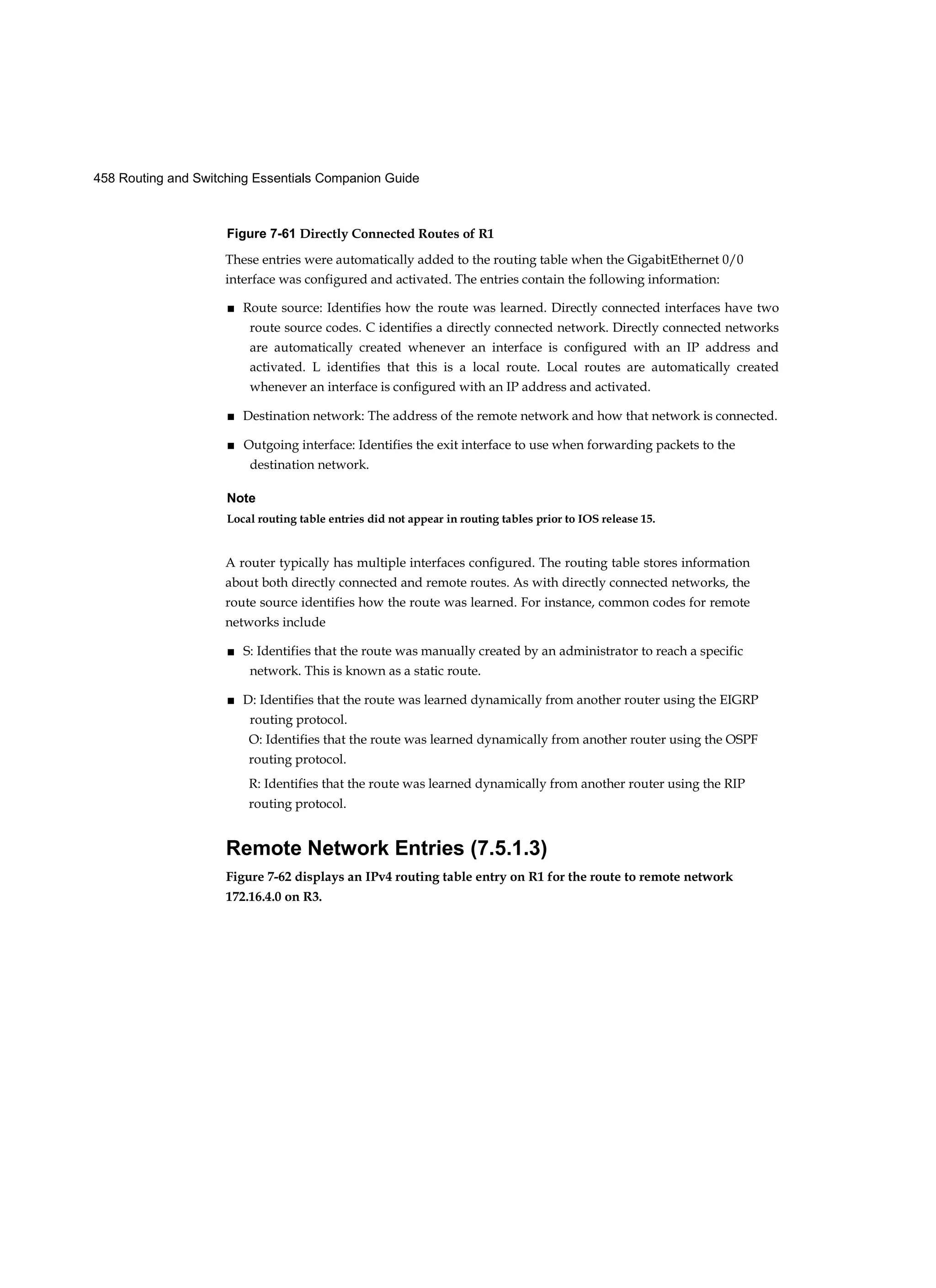 458 Routing and Switching Essentials Companion Guide
Figure 7-61 Directly Connected Routes of R1
These entries were automatically added to the routing table when the GigabitEthernet 0/0
interface was configured and activated. The entries contain the following information:
■ Route source: Identifies how the route was learned. Directly connected interfaces have two
route source codes. C identifies a directly connected network. Directly connected networks
are automatically created whenever an interface is configured with an IP address and
activated. L identifies that this is a local route. Local routes are automatically created
whenever an interface is configured with an IP address and activated.
■ Destination network: The address of the remote network and how that network is connected.
■ Outgoing interface: Identifies the exit interface to use when forwarding packets to the
destination network.
Note
Local routing table entries did not appear in routing tables prior to IOS release 15.
A router typically has multiple interfaces configured. The routing table stores information
about both directly connected and remote routes. As with directly connected networks, the
route source identifies how the route was learned. For instance, common codes for remote
networks include
■ S: Identifies that the route was manually created by an administrator to reach a specific
network. This is known as a static route.
■ D: Identifies that the route was learned dynamically from another router using the EIGRP
routing protocol.
O: Identifies that the route was learned dynamically from another router using the OSPF
routing protocol.
R: Identifies that the route was learned dynamically from another router using the RIP
routing protocol.
Remote Network Entries (7.5.1.3)
Figure 7-62 displays an IPv4 routing table entry on R1 for the route to remote network
172.16.4.0 on R3.
 