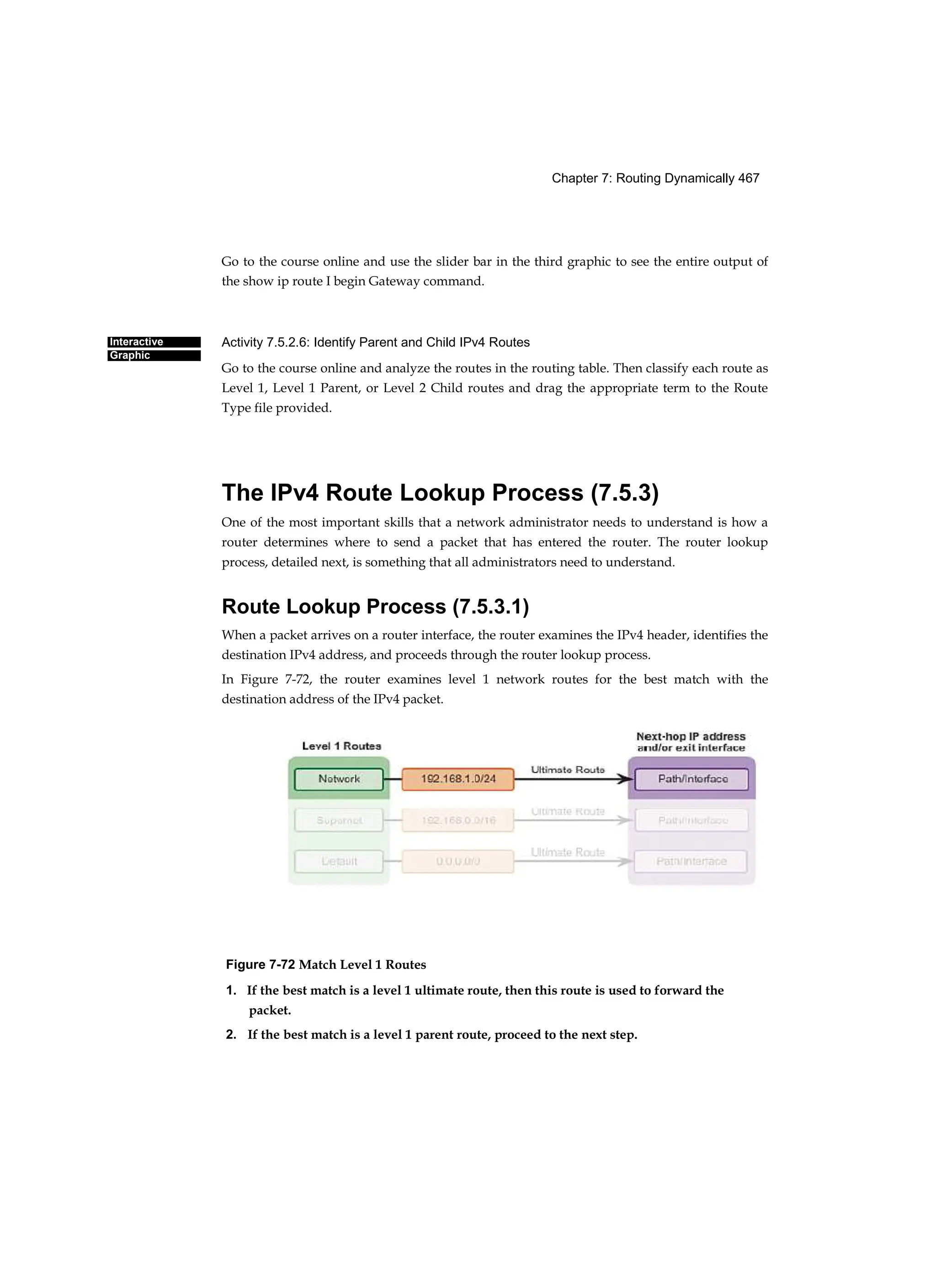 Chapter 7: Routing Dynamically 467
Interactive
Graphic
Go to the course online and use the slider bar in the third graphic to see the entire output of
the show ip route I begin Gateway command.
Activity 7.5.2.6: Identify Parent and Child IPv4 Routes
Go to the course online and analyze the routes in the routing table. Then classify each route as
Level 1, Level 1 Parent, or Level 2 Child routes and drag the appropriate term to the Route
Type file provided.
The IPv4 Route Lookup Process (7.5.3)
One of the most important skills that a network administrator needs to understand is how a
router determines where to send a packet that has entered the router. The router lookup
process, detailed next, is something that all administrators need to understand.
Route Lookup Process (7.5.3.1)
When a packet arrives on a router interface, the router examines the IPv4 header, identifies the
destination IPv4 address, and proceeds through the router lookup process.
In Figure 7-72, the router examines level 1 network routes for the best match with the
destination address of the IPv4 packet.
Figure 7-72 Match Level 1 Routes
1. If the best match is a level 1 ultimate route, then this route is used to forward the
packet.
2. If the best match is a level 1 parent route, proceed to the next step.
 