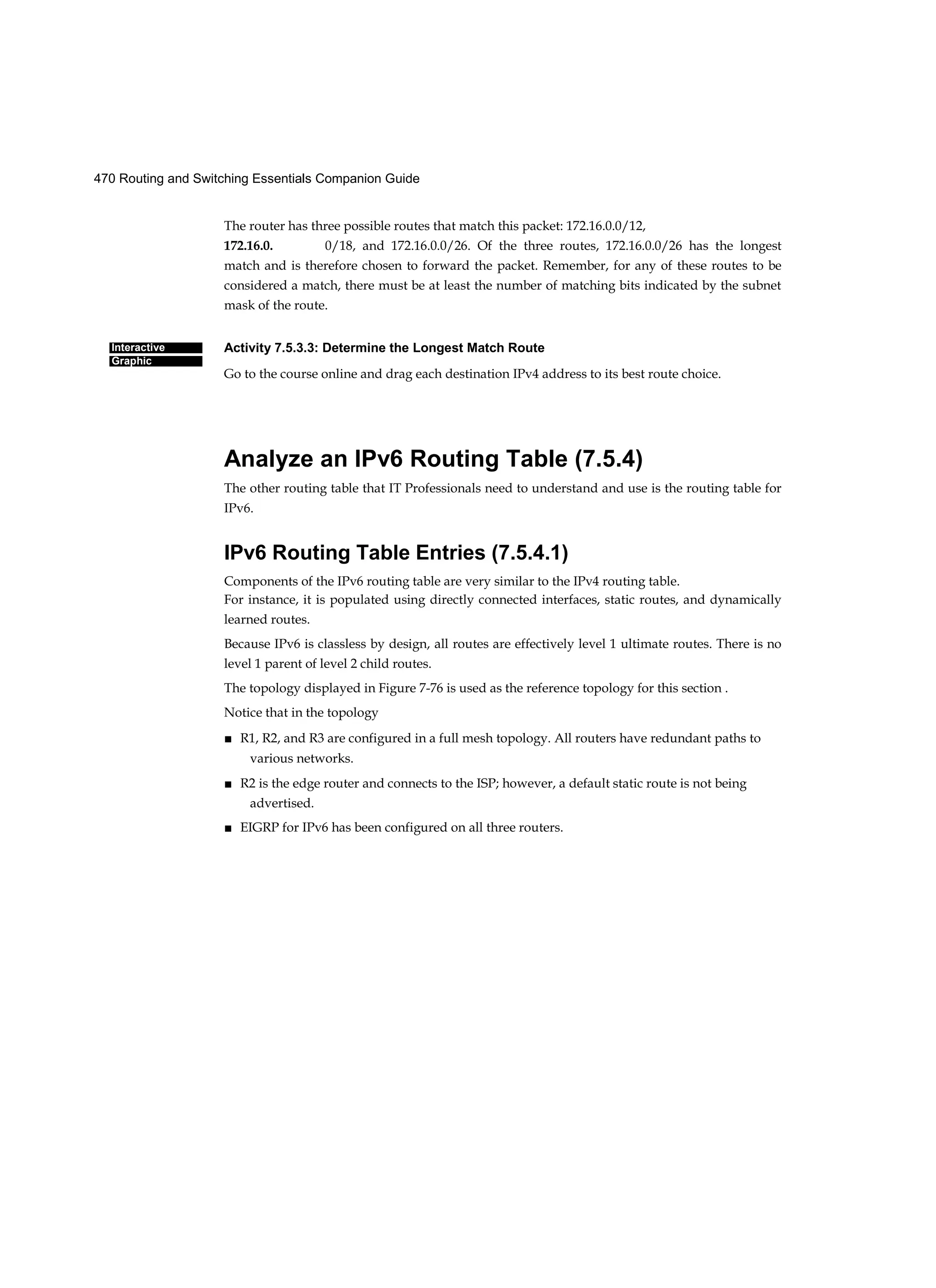 470 Routing and Switching Essentials Companion Guide
Interactive
Graphic
The router has three possible routes that match this packet: 172.16.0.0/12,
172.16.0. 0/18, and 172.16.0.0/26. Of the three routes, 172.16.0.0/26 has the longest
match and is therefore chosen to forward the packet. Remember, for any of these routes to be
considered a match, there must be at least the number of matching bits indicated by the subnet
mask of the route.
Activity 7.5.3.3: Determine the Longest Match Route
Go to the course online and drag each destination IPv4 address to its best route choice.
Analyze an IPv6 Routing Table (7.5.4)
The other routing table that IT Professionals need to understand and use is the routing table for
IPv6.
IPv6 Routing Table Entries (7.5.4.1)
Components of the IPv6 routing table are very similar to the IPv4 routing table.
For instance, it is populated using directly connected interfaces, static routes, and dynamically
learned routes.
Because IPv6 is classless by design, all routes are effectively level 1 ultimate routes. There is no
level 1 parent of level 2 child routes.
The topology displayed in Figure 7-76 is used as the reference topology for this section .
Notice that in the topology
■ R1, R2, and R3 are configured in a full mesh topology. All routers have redundant paths to
various networks.
■ R2 is the edge router and connects to the ISP; however, a default static route is not being
advertised.
■ EIGRP for IPv6 has been configured on all three routers.
 