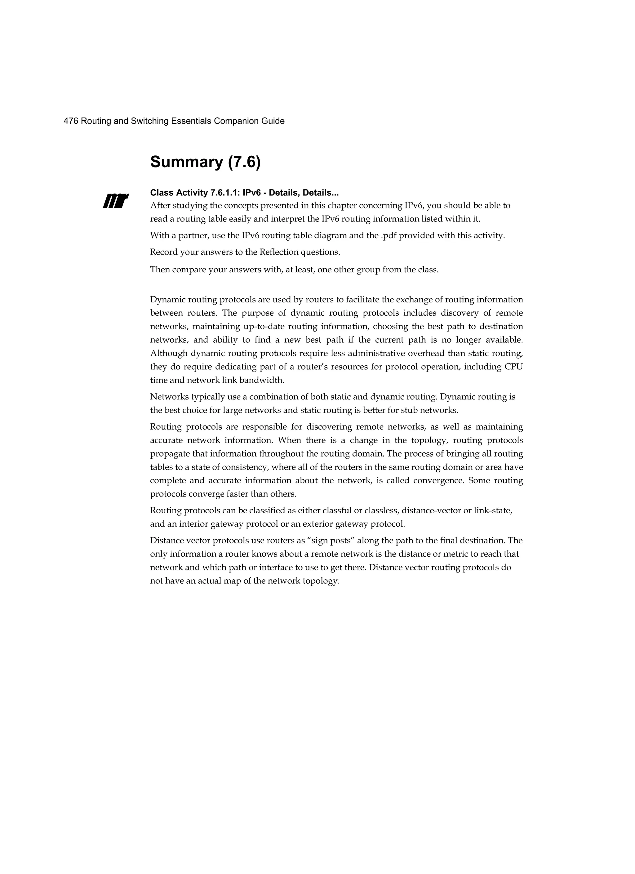 476 Routing and Switching Essentials Companion Guide
mr
Summary (7.6)
Class Activity 7.6.1.1: IPv6 - Details, Details...
After studying the concepts presented in this chapter concerning IPv6, you should be able to
read a routing table easily and interpret the IPv6 routing information listed within it.
With a partner, use the IPv6 routing table diagram and the .pdf provided with this activity.
Record your answers to the Reflection questions.
Then compare your answers with, at least, one other group from the class.
Dynamic routing protocols are used by routers to facilitate the exchange of routing information
between routers. The purpose of dynamic routing protocols includes discovery of remote
networks, maintaining up-to-date routing information, choosing the best path to destination
networks, and ability to find a new best path if the current path is no longer available.
Although dynamic routing protocols require less administrative overhead than static routing,
they do require dedicating part of a router’s resources for protocol operation, including CPU
time and network link bandwidth.
Networks typically use a combination of both static and dynamic routing. Dynamic routing is
the best choice for large networks and static routing is better for stub networks.
Routing protocols are responsible for discovering remote networks, as well as maintaining
accurate network information. When there is a change in the topology, routing protocols
propagate that information throughout the routing domain. The process of bringing all routing
tables to a state of consistency, where all of the routers in the same routing domain or area have
complete and accurate information about the network, is called convergence. Some routing
protocols converge faster than others.
Routing protocols can be classified as either classful or classless, distance-vector or link-state,
and an interior gateway protocol or an exterior gateway protocol.
Distance vector protocols use routers as “sign posts” along the path to the final destination. The
only information a router knows about a remote network is the distance or metric to reach that
network and which path or interface to use to get there. Distance vector routing protocols do
not have an actual map of the network topology.
 