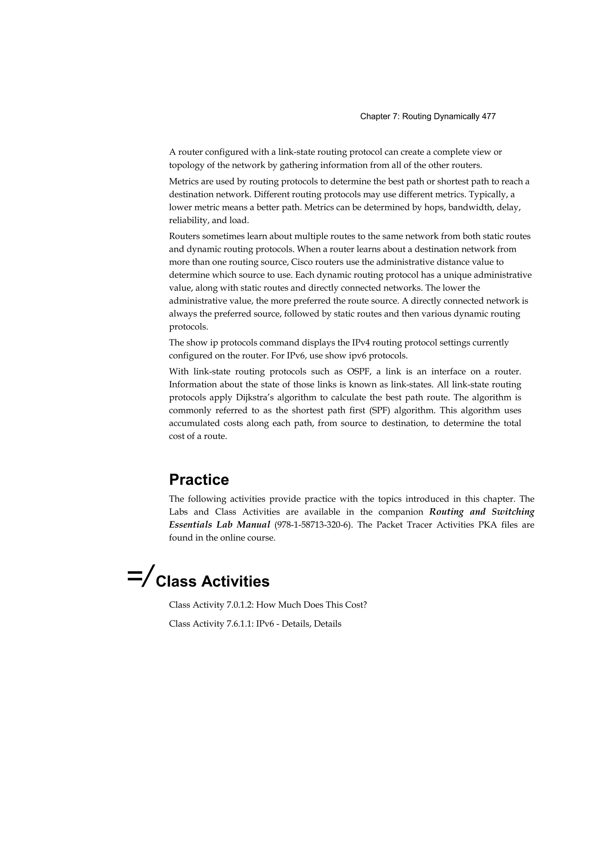 Chapter 7: Routing Dynamically 477
A router configured with a link-state routing protocol can create a complete view or
topology of the network by gathering information from all of the other routers.
Metrics are used by routing protocols to determine the best path or shortest path to reach a
destination network. Different routing protocols may use different metrics. Typically, a
lower metric means a better path. Metrics can be determined by hops, bandwidth, delay,
reliability, and load.
Routers sometimes learn about multiple routes to the same network from both static routes
and dynamic routing protocols. When a router learns about a destination network from
more than one routing source, Cisco routers use the administrative distance value to
determine which source to use. Each dynamic routing protocol has a unique administrative
value, along with static routes and directly connected networks. The lower the
administrative value, the more preferred the route source. A directly connected network is
always the preferred source, followed by static routes and then various dynamic routing
protocols.
The show ip protocols command displays the IPv4 routing protocol settings currently
configured on the router. For IPv6, use show ipv6 protocols.
With link-state routing protocols such as OSPF, a link is an interface on a router.
Information about the state of those links is known as link-states. All link-state routing
protocols apply Dijkstra’s algorithm to calculate the best path route. The algorithm is
commonly referred to as the shortest path first (SPF) algorithm. This algorithm uses
accumulated costs along each path, from source to destination, to determine the total
cost of a route.
Practice
The following activities provide practice with the topics introduced in this chapter. The
Labs and Class Activities are available in the companion Routing and Switching
Essentials Lab Manual (978-1-58713-320-6). The Packet Tracer Activities PKA files are
found in the online course.
=/Class Activities
Class Activity 7.0.1.2: How Much Does This Cost?
Class Activity 7.6.1.1: IPv6 - Details, Details
 