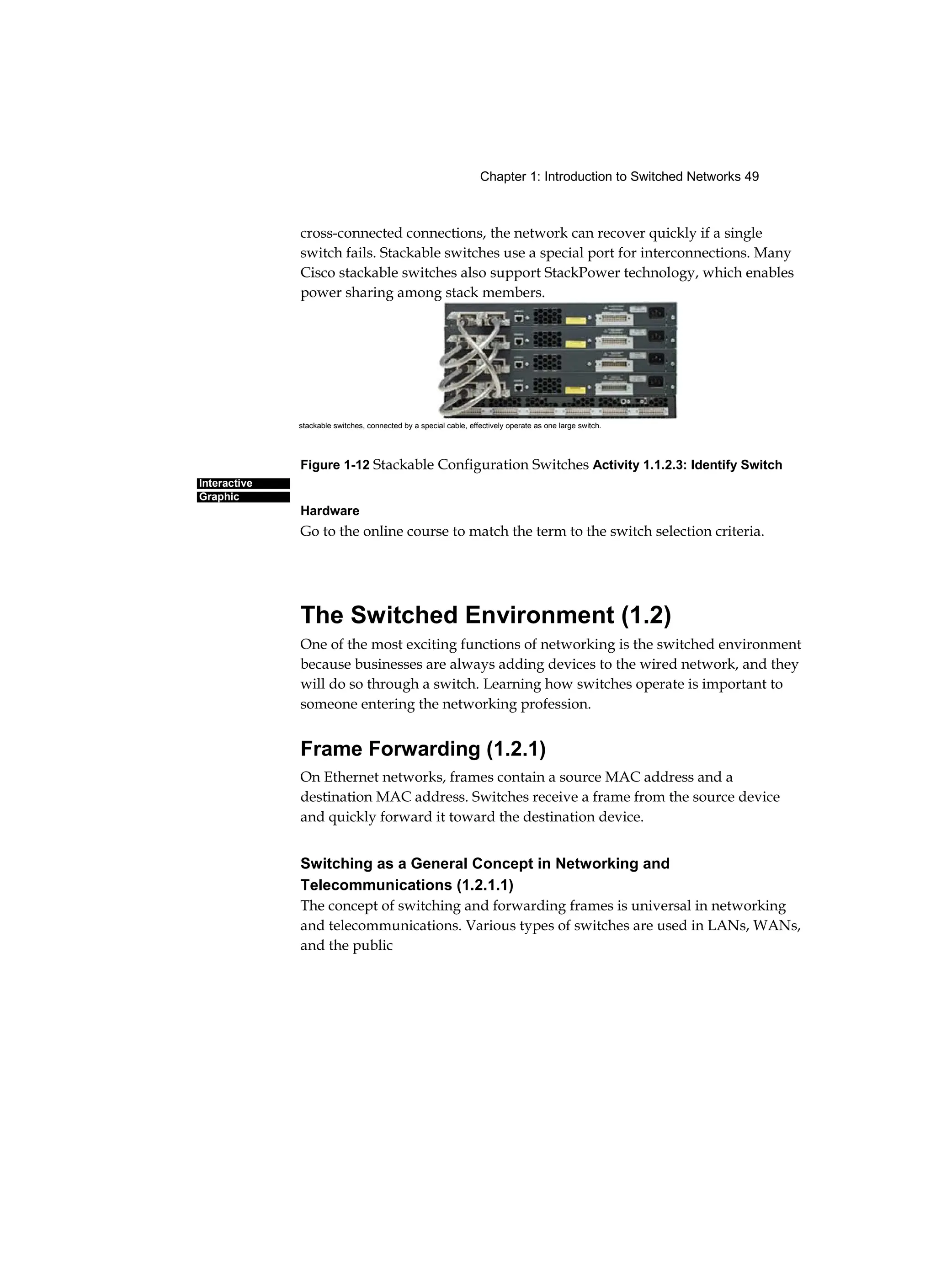 Chapter 1: Introduction to Switched Networks 49
Interactive
Graphic
cross-connected connections, the network can recover quickly if a single
switch fails. Stackable switches use a special port for interconnections. Many
Cisco stackable switches also support StackPower technology, which enables
power sharing among stack members.
Figure 1-12 Stackable Configuration Switches Activity 1.1.2.3: Identify Switch
Hardware
Go to the online course to match the term to the switch selection criteria.
The Switched Environment (1.2)
One of the most exciting functions of networking is the switched environment
because businesses are always adding devices to the wired network, and they
will do so through a switch. Learning how switches operate is important to
someone entering the networking profession.
Frame Forwarding (1.2.1)
On Ethernet networks, frames contain a source MAC address and a
destination MAC address. Switches receive a frame from the source device
and quickly forward it toward the destination device.
Switching as a General Concept in Networking and
Telecommunications (1.2.1.1)
The concept of switching and forwarding frames is universal in networking
and telecommunications. Various types of switches are used in LANs, WANs,
and the public
stackable switches, connected by a special cable, effectively operate as one large switch.
 