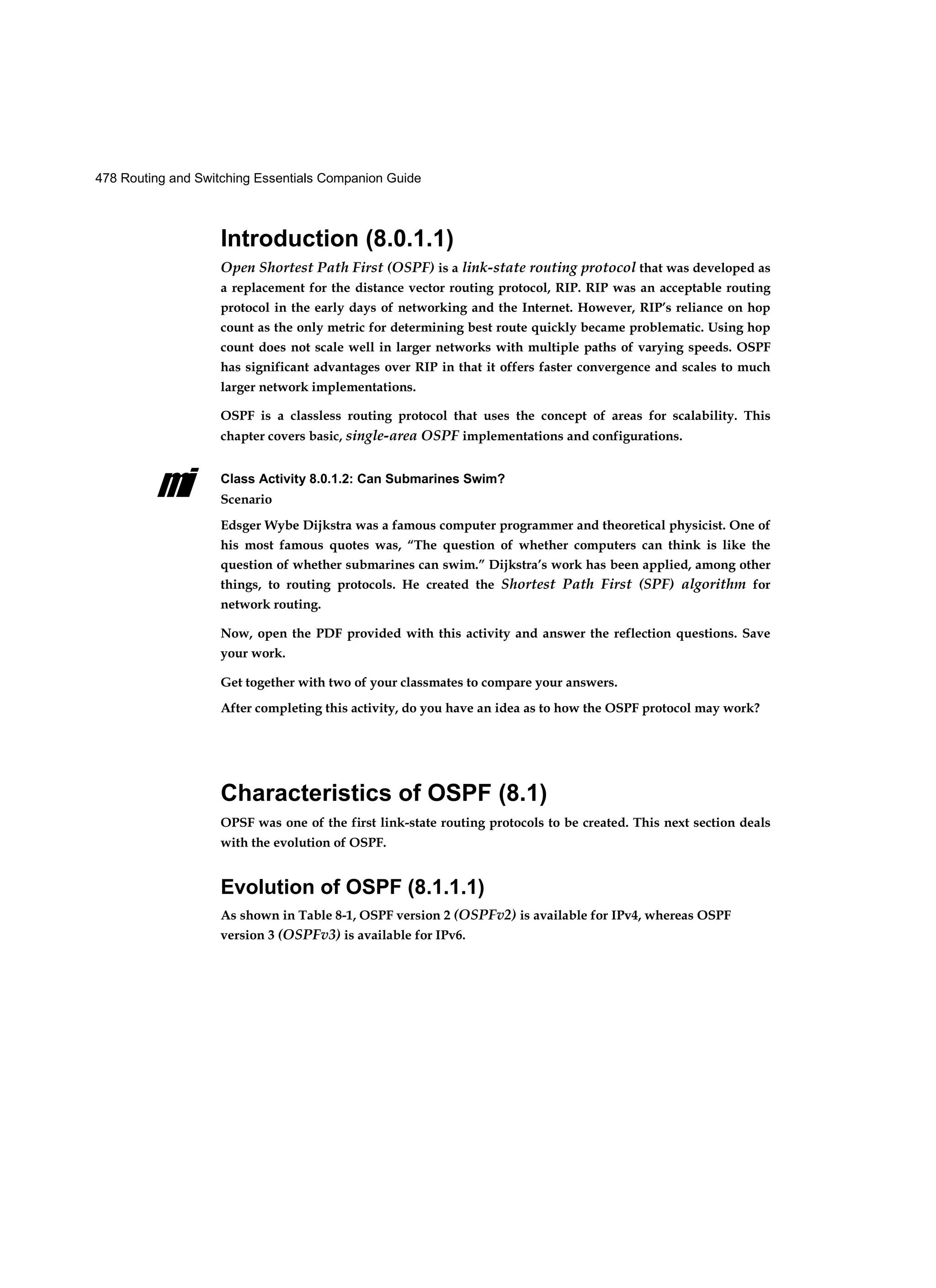 478 Routing and Switching Essentials Companion Guide
mi
Introduction (8.0.1.1)
Open Shortest Path First (OSPF) is a link-state routing protocol that was developed as
a replacement for the distance vector routing protocol, RIP. RIP was an acceptable routing
protocol in the early days of networking and the Internet. However, RIP’s reliance on hop
count as the only metric for determining best route quickly became problematic. Using hop
count does not scale well in larger networks with multiple paths of varying speeds. OSPF
has significant advantages over RIP in that it offers faster convergence and scales to much
larger network implementations.
OSPF is a classless routing protocol that uses the concept of areas for scalability. This
chapter covers basic, single-area OSPF implementations and configurations.
Class Activity 8.0.1.2: Can Submarines Swim?
Scenario
Edsger Wybe Dijkstra was a famous computer programmer and theoretical physicist. One of
his most famous quotes was, “The question of whether computers can think is like the
question of whether submarines can swim.” Dijkstra’s work has been applied, among other
things, to routing protocols. He created the Shortest Path First (SPF) algorithm for
network routing.
Now, open the PDF provided with this activity and answer the reflection questions. Save
your work.
Get together with two of your classmates to compare your answers.
After completing this activity, do you have an idea as to how the OSPF protocol may work?
Characteristics of OSPF (8.1)
OPSF was one of the first link-state routing protocols to be created. This next section deals
with the evolution of OSPF.
Evolution of OSPF (8.1.1.1)
As shown in Table 8-1, OSPF version 2 (OSPFv2) is available for IPv4, whereas OSPF
version 3 (OSPFv3) is available for IPv6.
 