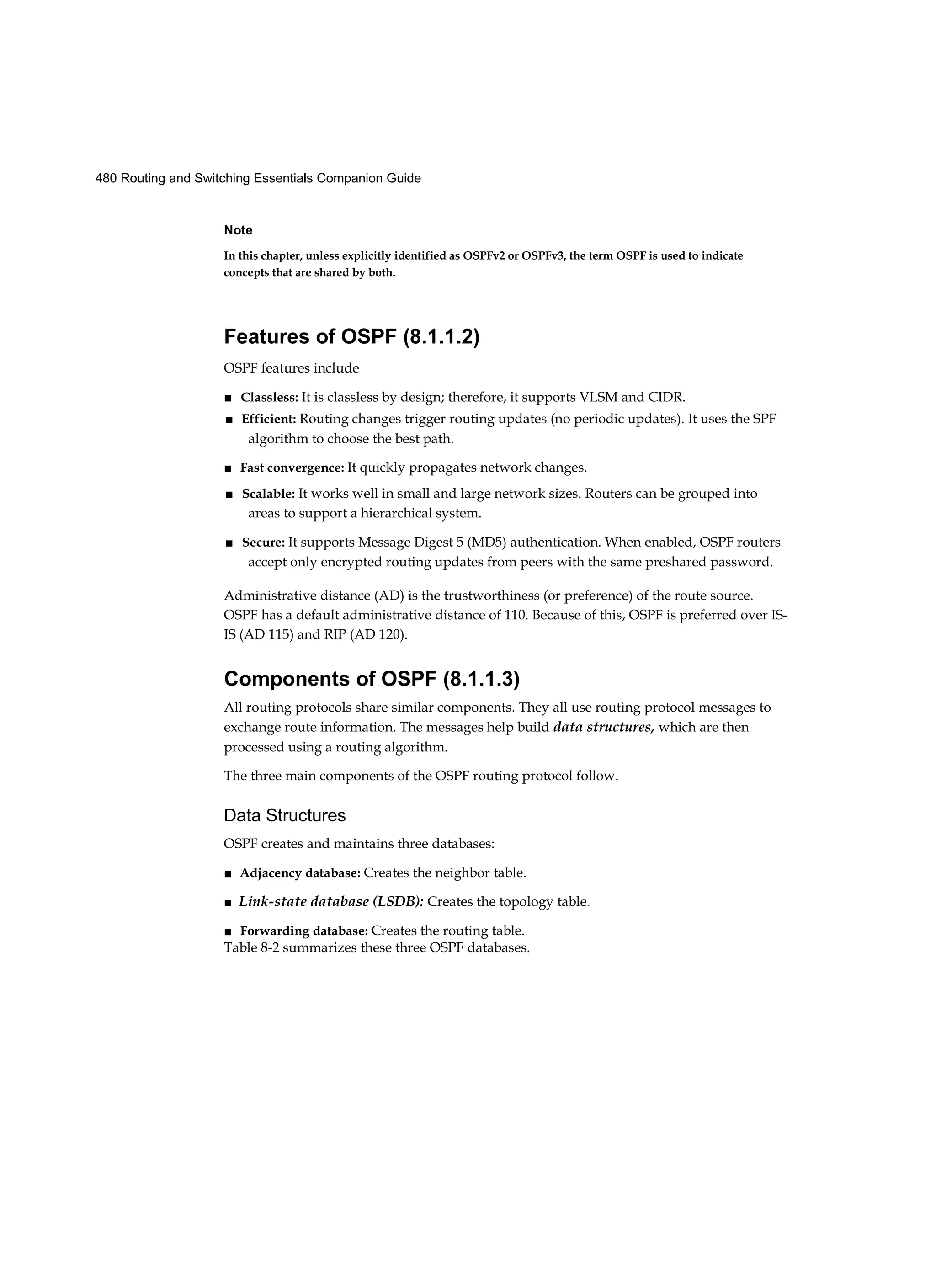 480 Routing and Switching Essentials Companion Guide
Note
In this chapter, unless explicitly identified as OSPFv2 or OSPFv3, the term OSPF is used to indicate
concepts that are shared by both.
Features of OSPF (8.1.1.2)
OSPF features include
■ Classless: It is classless by design; therefore, it supports VLSM and CIDR.
■ Efficient: Routing changes trigger routing updates (no periodic updates). It uses the SPF
algorithm to choose the best path.
■ Fast convergence: It quickly propagates network changes.
■ Scalable: It works well in small and large network sizes. Routers can be grouped into
areas to support a hierarchical system.
■ Secure: It supports Message Digest 5 (MD5) authentication. When enabled, OSPF routers
accept only encrypted routing updates from peers with the same preshared password.
Administrative distance (AD) is the trustworthiness (or preference) of the route source.
OSPF has a default administrative distance of 110. Because of this, OSPF is preferred over IS-
IS (AD 115) and RIP (AD 120).
Components of OSPF (8.1.1.3)
All routing protocols share similar components. They all use routing protocol messages to
exchange route information. The messages help build data structures, which are then
processed using a routing algorithm.
The three main components of the OSPF routing protocol follow.
Data Structures
OSPF creates and maintains three databases:
■ Adjacency database: Creates the neighbor table.
■ Link-state database (LSDB): Creates the topology table.
■ Forwarding database: Creates the routing table.
Table 8-2 summarizes these three OSPF databases.
 