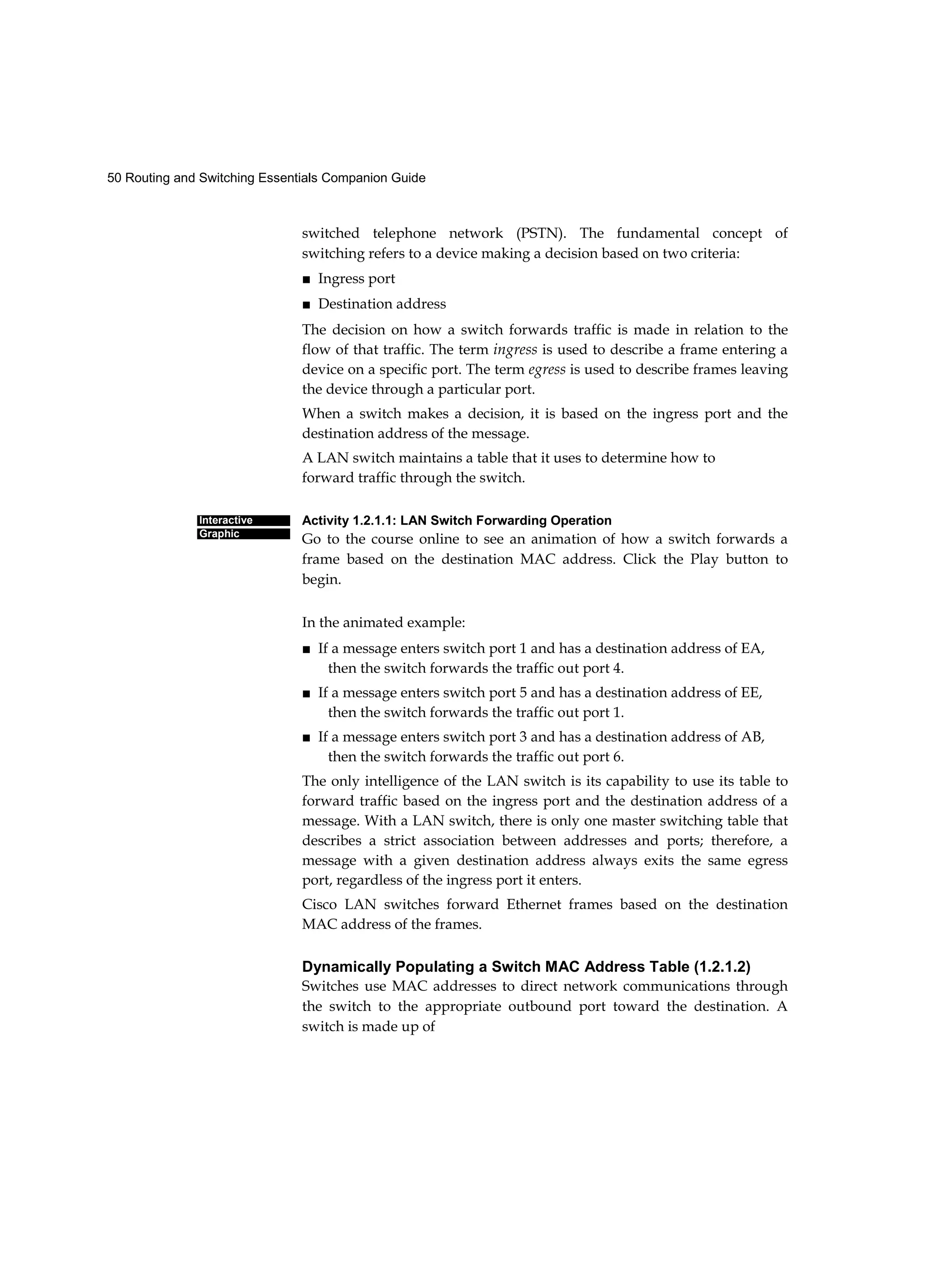 50 Routing and Switching Essentials Companion Guide
Interactive
Graphic
switched telephone network (PSTN). The fundamental concept of
switching refers to a device making a decision based on two criteria:
■ Ingress port
■ Destination address
The decision on how a switch forwards traffic is made in relation to the
flow of that traffic. The term ingress is used to describe a frame entering a
device on a specific port. The term egress is used to describe frames leaving
the device through a particular port.
When a switch makes a decision, it is based on the ingress port and the
destination address of the message.
A LAN switch maintains a table that it uses to determine how to
forward traffic through the switch.
Activity 1.2.1.1: LAN Switch Forwarding Operation
Go to the course online to see an animation of how a switch forwards a
frame based on the destination MAC address. Click the Play button to
begin.
In the animated example:
■ If a message enters switch port 1 and has a destination address of EA,
then the switch forwards the traffic out port 4.
■ If a message enters switch port 5 and has a destination address of EE,
then the switch forwards the traffic out port 1.
■ If a message enters switch port 3 and has a destination address of AB,
then the switch forwards the traffic out port 6.
The only intelligence of the LAN switch is its capability to use its table to
forward traffic based on the ingress port and the destination address of a
message. With a LAN switch, there is only one master switching table that
describes a strict association between addresses and ports; therefore, a
message with a given destination address always exits the same egress
port, regardless of the ingress port it enters.
Cisco LAN switches forward Ethernet frames based on the destination
MAC address of the frames.
Dynamically Populating a Switch MAC Address Table (1.2.1.2)
Switches use MAC addresses to direct network communications through
the switch to the appropriate outbound port toward the destination. A
switch is made up of
 