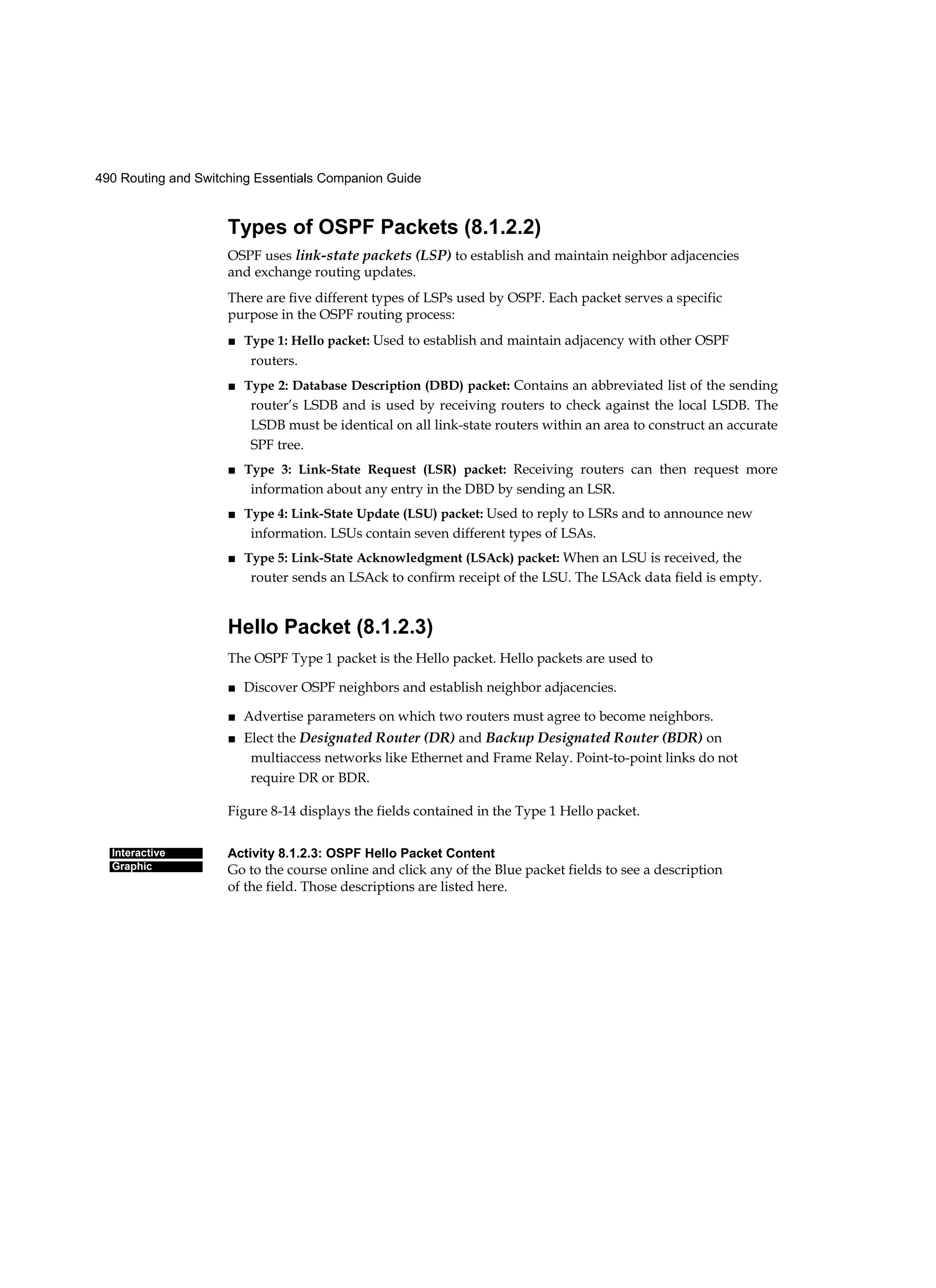490 Routing and Switching Essentials Companion Guide
Interactive
Graphic
Types of OSPF Packets (8.1.2.2)
OSPF uses link-state packets (LSP) to establish and maintain neighbor adjacencies
and exchange routing updates.
There are five different types of LSPs used by OSPF. Each packet serves a specific
purpose in the OSPF routing process:
■ Type 1: Hello packet: Used to establish and maintain adjacency with other OSPF
routers.
■ Type 2: Database Description (DBD) packet: Contains an abbreviated list of the sending
router’s LSDB and is used by receiving routers to check against the local LSDB. The
LSDB must be identical on all link-state routers within an area to construct an accurate
SPF tree.
■ Type 3: Link-State Request (LSR) packet: Receiving routers can then request more
information about any entry in the DBD by sending an LSR.
■ Type 4: Link-State Update (LSU) packet: Used to reply to LSRs and to announce new
information. LSUs contain seven different types of LSAs.
■ Type 5: Link-State Acknowledgment (LSAck) packet: When an LSU is received, the
router sends an LSAck to confirm receipt of the LSU. The LSAck data field is empty.
Hello Packet (8.1.2.3)
The OSPF Type 1 packet is the Hello packet. Hello packets are used to
■ Discover OSPF neighbors and establish neighbor adjacencies.
■ Advertise parameters on which two routers must agree to become neighbors.
■ Elect the Designated Router (DR) and Backup Designated Router (BDR) on
multiaccess networks like Ethernet and Frame Relay. Point-to-point links do not
require DR or BDR.
Figure 8-14 displays the fields contained in the Type 1 Hello packet.
Activity 8.1.2.3: OSPF Hello Packet Content
Go to the course online and click any of the Blue packet fields to see a description
of the field. Those descriptions are listed here.
 