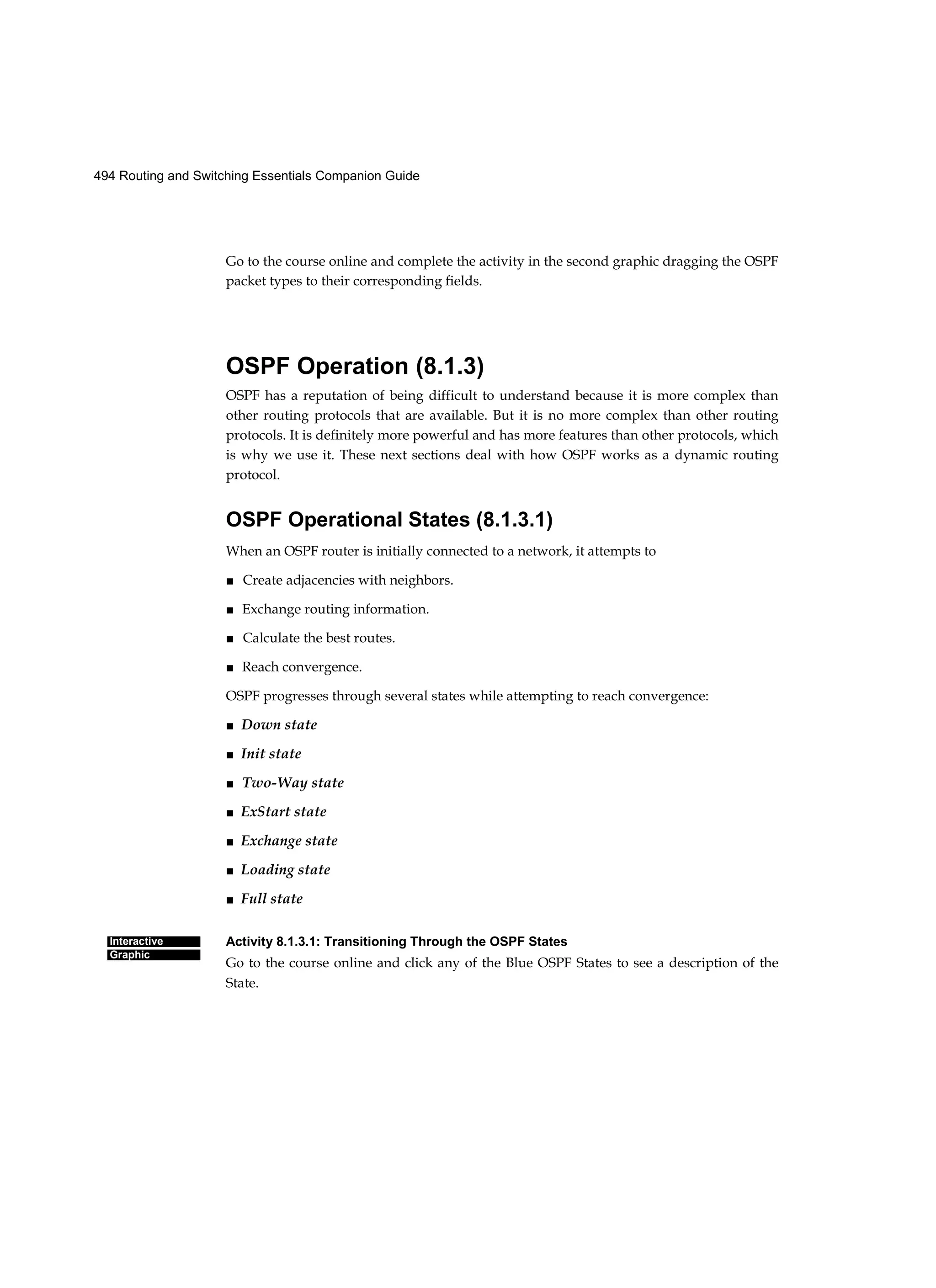 494 Routing and Switching Essentials Companion Guide
Interactive
Graphic
Go to the course online and complete the activity in the second graphic dragging the OSPF
packet types to their corresponding fields.
OSPF Operation (8.1.3)
OSPF has a reputation of being difficult to understand because it is more complex than
other routing protocols that are available. But it is no more complex than other routing
protocols. It is definitely more powerful and has more features than other protocols, which
is why we use it. These next sections deal with how OSPF works as a dynamic routing
protocol.
OSPF Operational States (8.1.3.1)
When an OSPF router is initially connected to a network, it attempts to
■ Create adjacencies with neighbors.
■ Exchange routing information.
■ Calculate the best routes.
■ Reach convergence.
OSPF progresses through several states while attempting to reach convergence:
■ Down state
■ Init state
■ Two-Way state
■ ExStart state
■ Exchange state
■ Loading state
■ Full state
Activity 8.1.3.1: Transitioning Through the OSPF States
Go to the course online and click any of the Blue OSPF States to see a description of the
State.
 