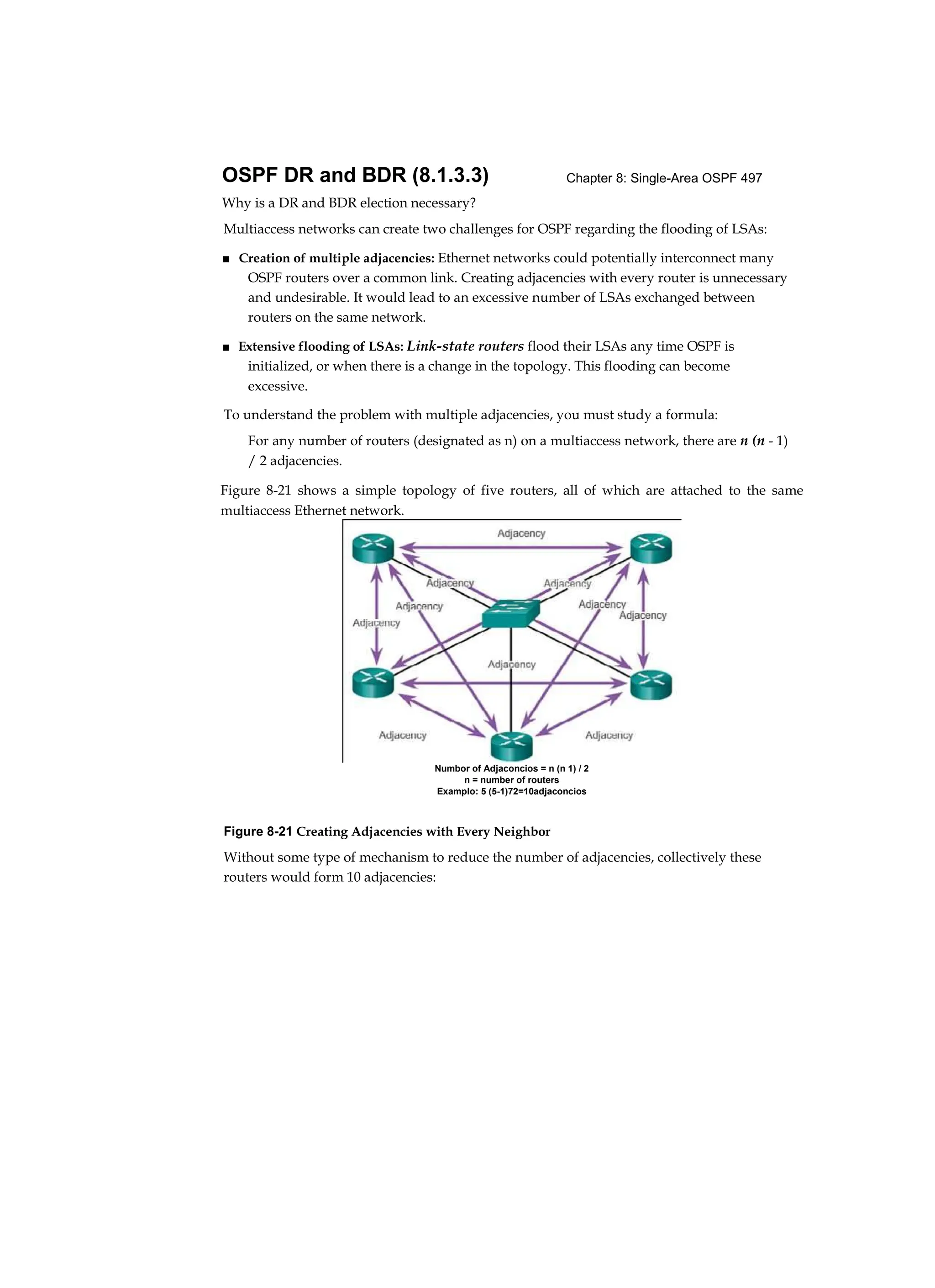 Chapter 8: Single-Area OSPF 497
OSPF DR and BDR (8.1.3.3)
Why is a DR and BDR election necessary?
Multiaccess networks can create two challenges for OSPF regarding the flooding of LSAs:
■ Creation of multiple adjacencies: Ethernet networks could potentially interconnect many
OSPF routers over a common link. Creating adjacencies with every router is unnecessary
and undesirable. It would lead to an excessive number of LSAs exchanged between
routers on the same network.
■ Extensive flooding of LSAs: Link-state routers flood their LSAs any time OSPF is
initialized, or when there is a change in the topology. This flooding can become
excessive.
To understand the problem with multiple adjacencies, you must study a formula:
For any number of routers (designated as n) on a multiaccess network, there are n (n - 1)
/ 2 adjacencies.
Figure 8-21 Creating Adjacencies with Every Neighbor
Without some type of mechanism to reduce the number of adjacencies, collectively these
routers would form 10 adjacencies:
Figure 8-21 shows a simple topology of five routers, all of which are attached to the same
multiaccess Ethernet network.
Numbor of Adjaconcios = n (n 1) / 2
n = number of routers
Examplo: 5 (5-1)72=10adjaconcios
 