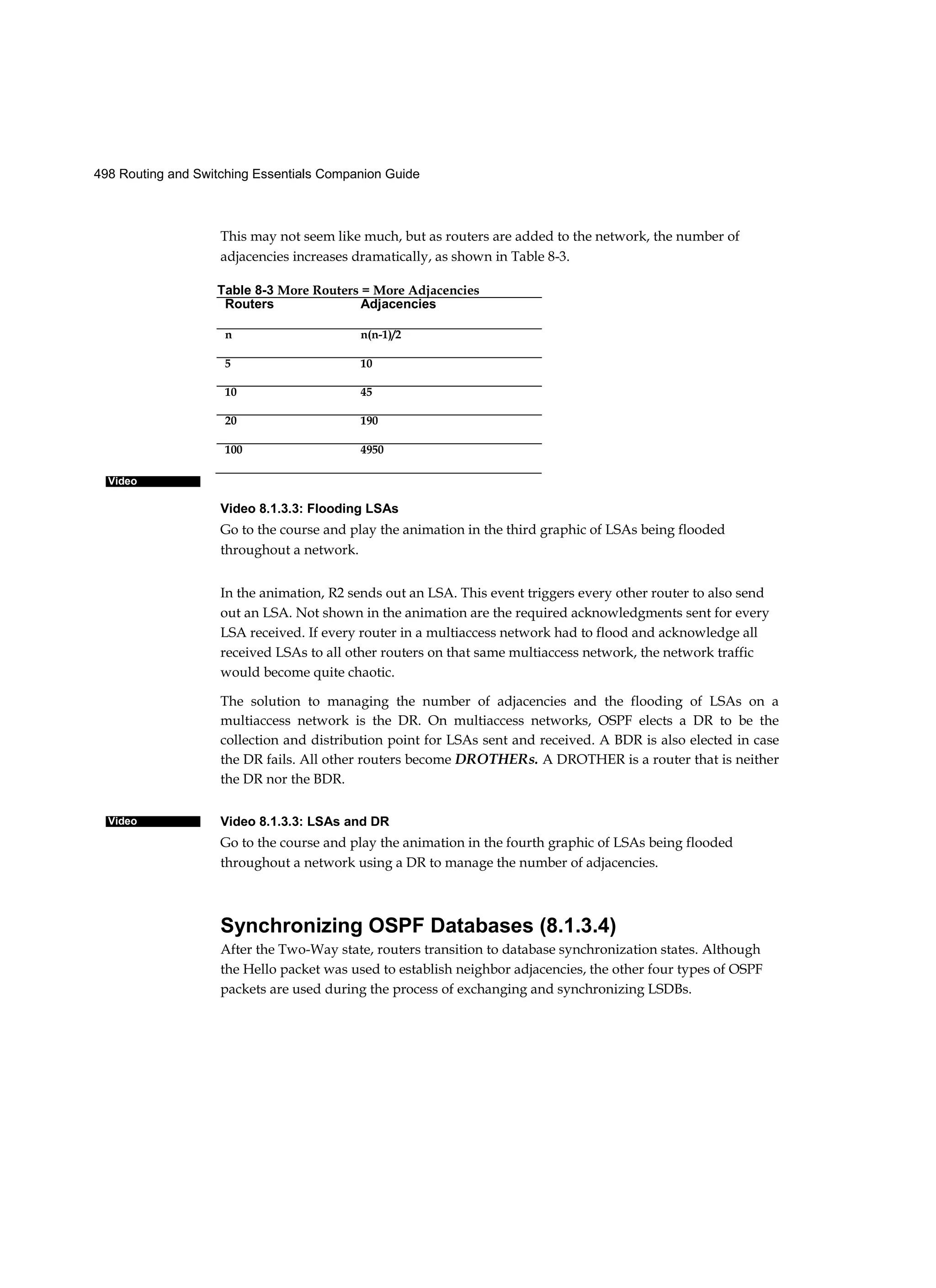 498 Routing and Switching Essentials Companion Guide
Video
Video
This may not seem like much, but as routers are added to the network, the number of
adjacencies increases dramatically, as shown in Table 8-3.
Video 8.1.3.3: Flooding LSAs
Go to the course and play the animation in the third graphic of LSAs being flooded
throughout a network.
In the animation, R2 sends out an LSA. This event triggers every other router to also send
out an LSA. Not shown in the animation are the required acknowledgments sent for every
LSA received. If every router in a multiaccess network had to flood and acknowledge all
received LSAs to all other routers on that same multiaccess network, the network traffic
would become quite chaotic.
The solution to managing the number of adjacencies and the flooding of LSAs on a
multiaccess network is the DR. On multiaccess networks, OSPF elects a DR to be the
collection and distribution point for LSAs sent and received. A BDR is also elected in case
the DR fails. All other routers become DROTHERs. A DROTHER is a router that is neither
the DR nor the BDR.
Video 8.1.3.3: LSAs and DR
Go to the course and play the animation in the fourth graphic of LSAs being flooded
throughout a network using a DR to manage the number of adjacencies.
Synchronizing OSPF Databases (8.1.3.4)
After the Two-Way state, routers transition to database synchronization states. Although
the Hello packet was used to establish neighbor adjacencies, the other four types of OSPF
packets are used during the process of exchanging and synchronizing LSDBs.
Table 8-3 More Routers = More Adjacencies
Routers Adjacencies
n n(n-1)/2
5 10
10 45
20 190
100 4950
 