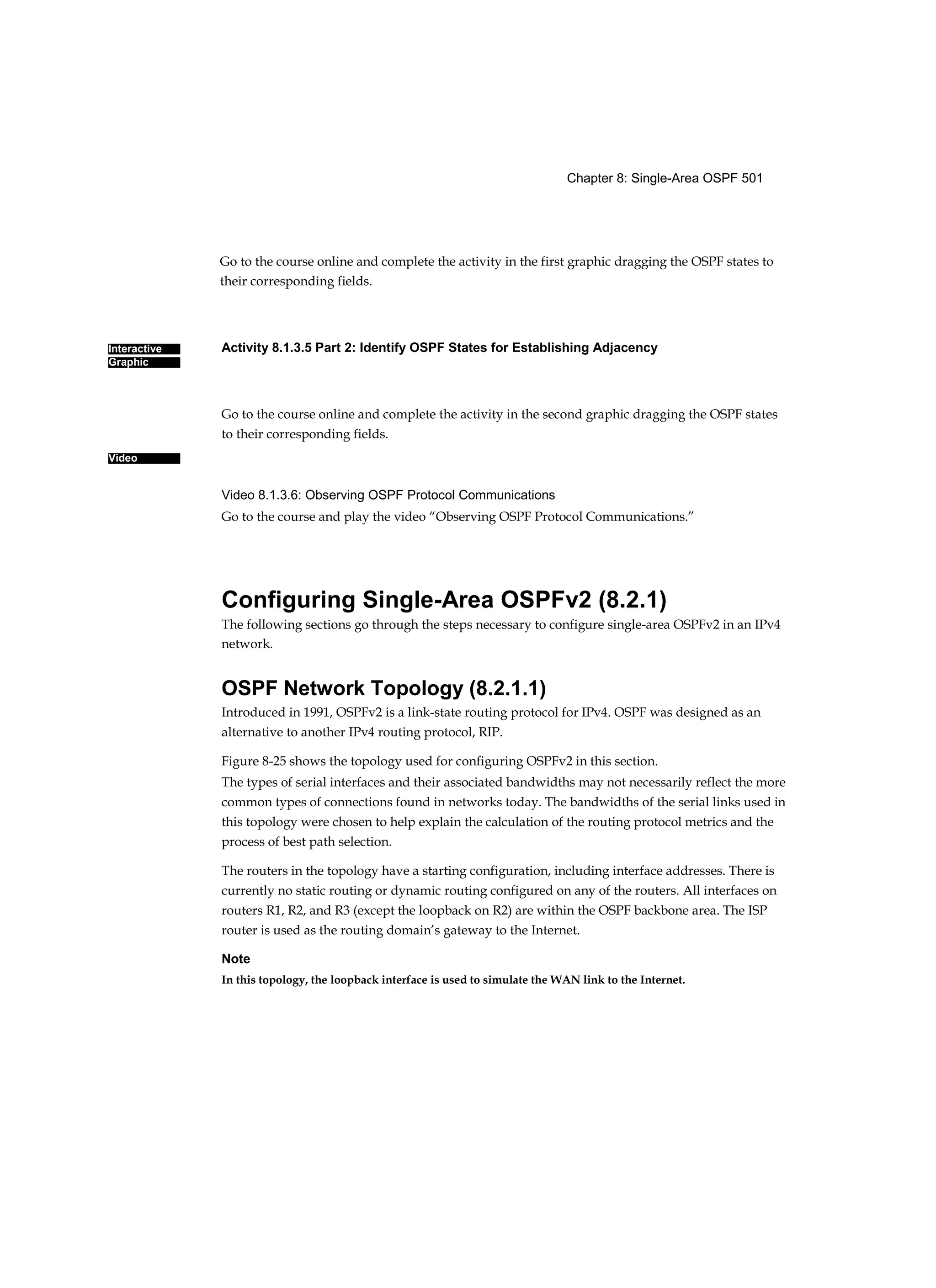 Chapter 8: Single-Area OSPF 501
Interactive
Graphic
Video
Go to the course online and complete the activity in the first graphic dragging the OSPF states to
their corresponding fields.
Activity 8.1.3.5 Part 2: Identify OSPF States for Establishing Adjacency
Go to the course online and complete the activity in the second graphic dragging the OSPF states
to their corresponding fields.
Video 8.1.3.6: Observing OSPF Protocol Communications
Go to the course and play the video “Observing OSPF Protocol Communications.”
Configuring Single-Area OSPFv2 (8.2.1)
The following sections go through the steps necessary to configure single-area OSPFv2 in an IPv4
network.
OSPF Network Topology (8.2.1.1)
Introduced in 1991, OSPFv2 is a link-state routing protocol for IPv4. OSPF was designed as an
alternative to another IPv4 routing protocol, RIP.
Figure 8-25 shows the topology used for configuring OSPFv2 in this section.
The types of serial interfaces and their associated bandwidths may not necessarily reflect the more
common types of connections found in networks today. The bandwidths of the serial links used in
this topology were chosen to help explain the calculation of the routing protocol metrics and the
process of best path selection.
The routers in the topology have a starting configuration, including interface addresses. There is
currently no static routing or dynamic routing configured on any of the routers. All interfaces on
routers R1, R2, and R3 (except the loopback on R2) are within the OSPF backbone area. The ISP
router is used as the routing domain’s gateway to the Internet.
Note
In this topology, the loopback interface is used to simulate the WAN link to the Internet.
 