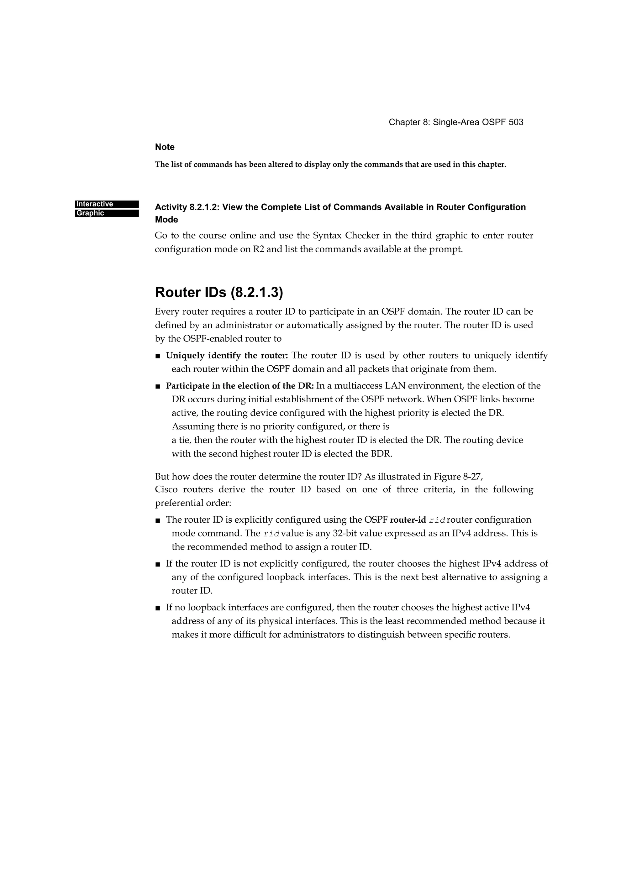 Chapter 8: Single-Area OSPF 503
Interactive
Graphic
Note
The list of commands has been altered to display only the commands that are used in this chapter.
Activity 8.2.1.2: View the Complete List of Commands Available in Router Configuration
Mode
Go to the course online and use the Syntax Checker in the third graphic to enter router
configuration mode on R2 and list the commands available at the prompt.
Router IDs (8.2.1.3)
Every router requires a router ID to participate in an OSPF domain. The router ID can be
defined by an administrator or automatically assigned by the router. The router ID is used
by the OSPF-enabled router to
■ Uniquely identify the router: The router ID is used by other routers to uniquely identify
each router within the OSPF domain and all packets that originate from them.
■ Participate in the election of the DR: In a multiaccess LAN environment, the election of the
DR occurs during initial establishment of the OSPF network. When OSPF links become
active, the routing device configured with the highest priority is elected the DR.
Assuming there is no priority configured, or there is
a tie, then the router with the highest router ID is elected the DR. The routing device
with the second highest router ID is elected the BDR.
But how does the router determine the router ID? As illustrated in Figure 8-27,
Cisco routers derive the router ID based on one of three criteria, in the following
preferential order:
■ The router ID is explicitly configured using the OSPF router-id rid router configuration
mode command. The rid value is any 32-bit value expressed as an IPv4 address. This is
the recommended method to assign a router ID.
■ If the router ID is not explicitly configured, the router chooses the highest IPv4 address of
any of the configured loopback interfaces. This is the next best alternative to assigning a
router ID.
■ If no loopback interfaces are configured, then the router chooses the highest active IPv4
address of any of its physical interfaces. This is the least recommended method because it
makes it more difficult for administrators to distinguish between specific routers.
 