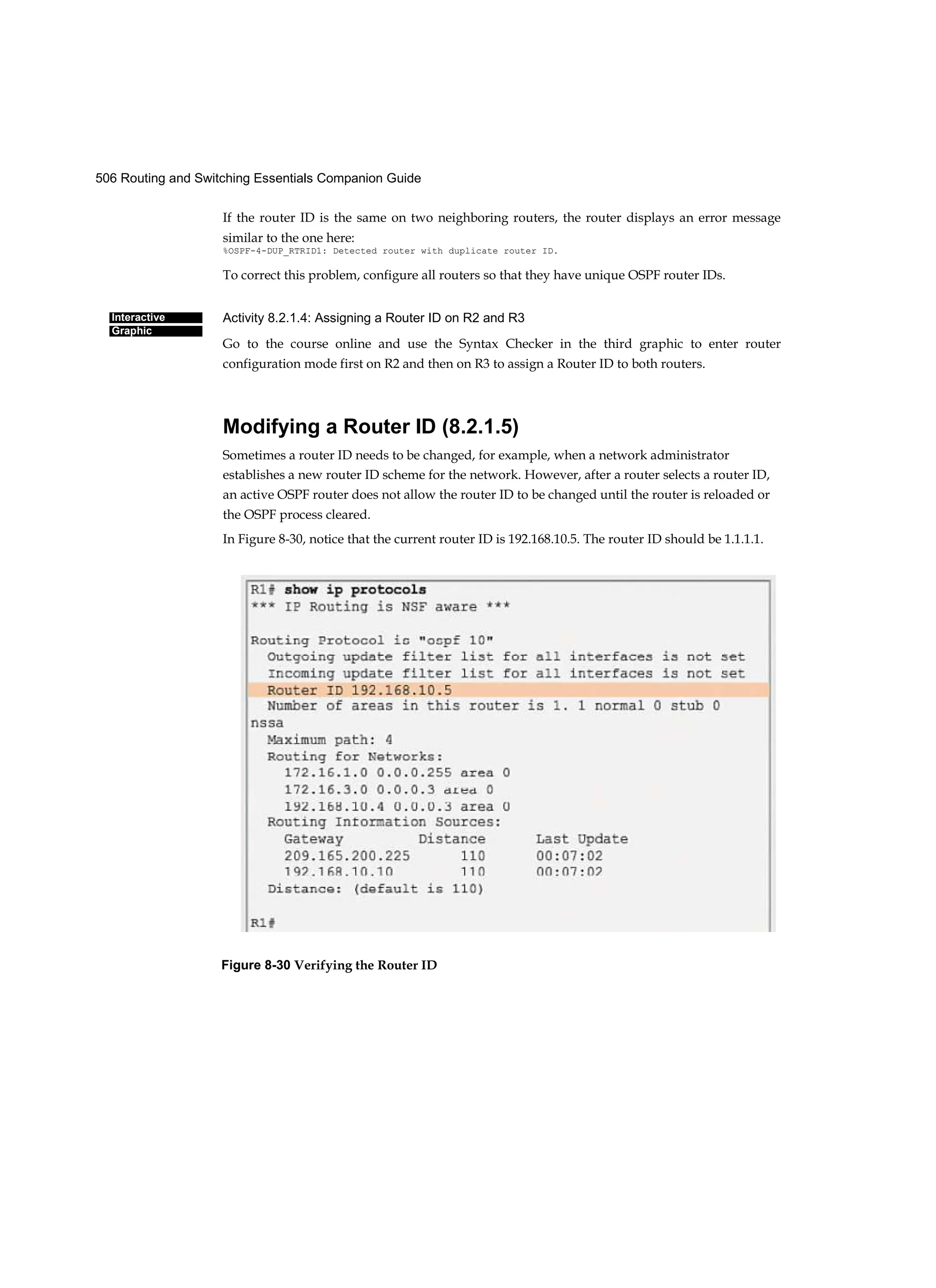 506 Routing and Switching Essentials Companion Guide
Interactive
Graphic
If the router ID is the same on two neighboring routers, the router displays an error message
similar to the one here:
%OSPF-4-DUP_RTRID1: Detected router with duplicate router ID.
To correct this problem, configure all routers so that they have unique OSPF router IDs.
Activity 8.2.1.4: Assigning a Router ID on R2 and R3
Go to the course online and use the Syntax Checker in the third graphic to enter router
configuration mode first on R2 and then on R3 to assign a Router ID to both routers.
Modifying a Router ID (8.2.1.5)
Sometimes a router ID needs to be changed, for example, when a network administrator
establishes a new router ID scheme for the network. However, after a router selects a router ID,
an active OSPF router does not allow the router ID to be changed until the router is reloaded or
the OSPF process cleared.
In Figure 8-30, notice that the current router ID is 192.168.10.5. The router ID should be 1.1.1.1.
Figure 8-30 Verifying the Router ID
 