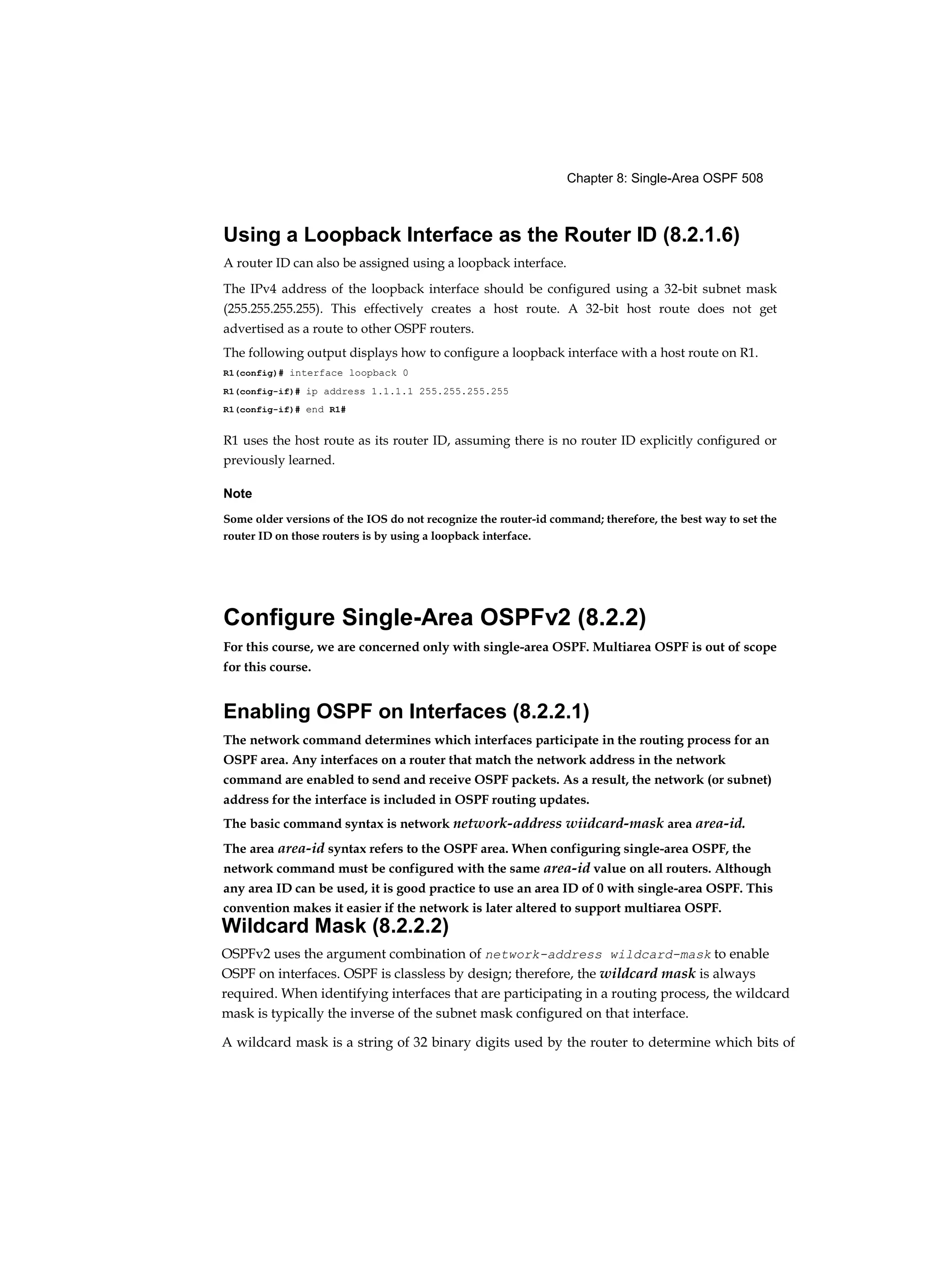 Chapter 8: Single-Area OSPF 508
Using a Loopback Interface as the Router ID (8.2.1.6)
A router ID can also be assigned using a loopback interface.
The IPv4 address of the loopback interface should be configured using a 32-bit subnet mask
(255.255.255.255). This effectively creates a host route. A 32-bit host route does not get
advertised as a route to other OSPF routers.
The following output displays how to configure a loopback interface with a host route on R1.
R1(config)# interface loopback 0
R1(config-if)# ip address 1.1.1.1 255.255.255.255
R1(config-if)# end R1#
R1 uses the host route as its router ID, assuming there is no router ID explicitly configured or
previously learned.
Note
Some older versions of the IOS do not recognize the router-id command; therefore, the best way to set the
router ID on those routers is by using a loopback interface.
Configure Single-Area OSPFv2 (8.2.2)
For this course, we are concerned only with single-area OSPF. Multiarea OSPF is out of scope
for this course.
Enabling OSPF on Interfaces (8.2.2.1)
The network command determines which interfaces participate in the routing process for an
OSPF area. Any interfaces on a router that match the network address in the network
command are enabled to send and receive OSPF packets. As a result, the network (or subnet)
address for the interface is included in OSPF routing updates.
The basic command syntax is network network-address wiidcard-mask area area-id.
The area area-id syntax refers to the OSPF area. When configuring single-area OSPF, the
network command must be configured with the same area-id value on all routers. Although
any area ID can be used, it is good practice to use an area ID of 0 with single-area OSPF. This
convention makes it easier if the network is later altered to support multiarea OSPF.
Wildcard Mask (8.2.2.2)
OSPFv2 uses the argument combination of network-address wildcard-mask to enable
OSPF on interfaces. OSPF is classless by design; therefore, the wildcard mask is always
required. When identifying interfaces that are participating in a routing process, the wildcard
mask is typically the inverse of the subnet mask configured on that interface.
A wildcard mask is a string of 32 binary digits used by the router to determine which bits of
 