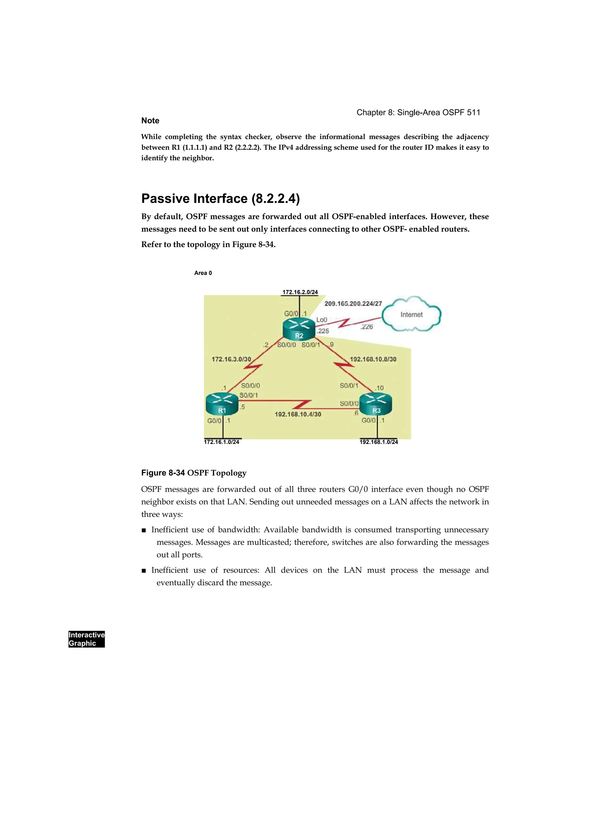 Chapter 8: Single-Area OSPF 511
Interactive
Graphic
Note
While completing the syntax checker, observe the informational messages describing the adjacency
between R1 (1.1.1.1) and R2 (2.2.2.2). The IPv4 addressing scheme used for the router ID makes it easy to
identify the neighbor.
Passive Interface (8.2.2.4)
By default, OSPF messages are forwarded out all OSPF-enabled interfaces. However, these
messages need to be sent out only interfaces connecting to other OSPF- enabled routers.
Refer to the topology in Figure 8-34.
Area 0
Figure 8-34 OSPF Topology
OSPF messages are forwarded out of all three routers G0/0 interface even though no OSPF
neighbor exists on that LAN. Sending out unneeded messages on a LAN affects the network in
three ways:
■ Inefficient use of bandwidth: Available bandwidth is consumed transporting unnecessary
messages. Messages are multicasted; therefore, switches are also forwarding the messages
out all ports.
■ Inefficient use of resources: All devices on the LAN must process the message and
eventually discard the message.
172.16.2.0/24
172.16.1.0/24 192.168.1.0/24
 