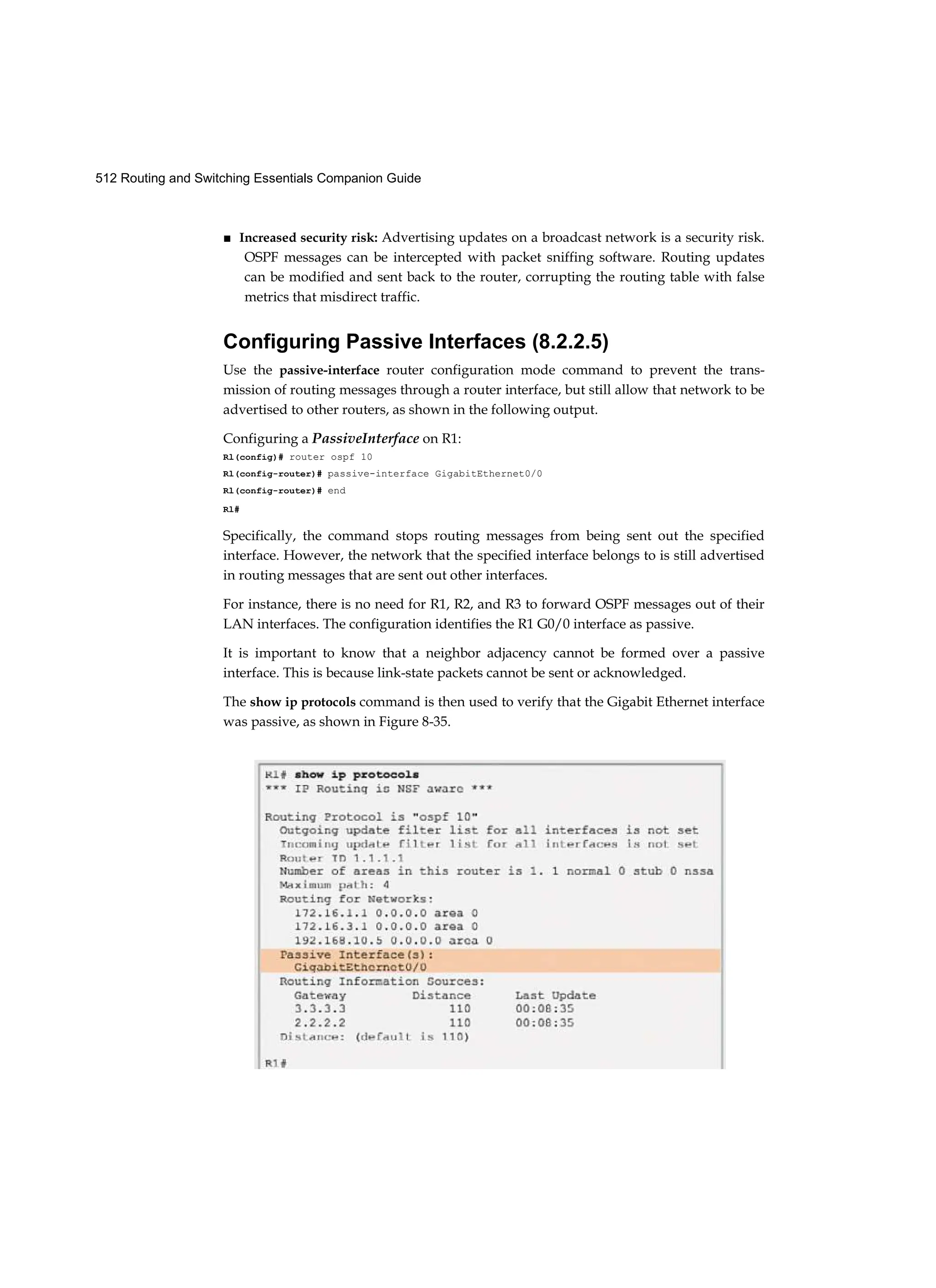 512 Routing and Switching Essentials Companion Guide
■ Increased security risk: Advertising updates on a broadcast network is a security risk.
OSPF messages can be intercepted with packet sniffing software. Routing updates
can be modified and sent back to the router, corrupting the routing table with false
metrics that misdirect traffic.
Configuring Passive Interfaces (8.2.2.5)
Use the passive-interface router configuration mode command to prevent the trans-
mission of routing messages through a router interface, but still allow that network to be
advertised to other routers, as shown in the following output.
Configuring a PassiveInterface on R1:
Rl(config)# router ospf 10
Rl(config-router)# passive-interface GigabitEthernet0/0
Rl(config-router)# end
Rl#
Specifically, the command stops routing messages from being sent out the specified
interface. However, the network that the specified interface belongs to is still advertised
in routing messages that are sent out other interfaces.
For instance, there is no need for R1, R2, and R3 to forward OSPF messages out of their
LAN interfaces. The configuration identifies the R1 G0/0 interface as passive.
It is important to know that a neighbor adjacency cannot be formed over a passive
interface. This is because link-state packets cannot be sent or acknowledged.
The show ip protocols command is then used to verify that the Gigabit Ethernet interface
was passive, as shown in Figure 8-35.
 
