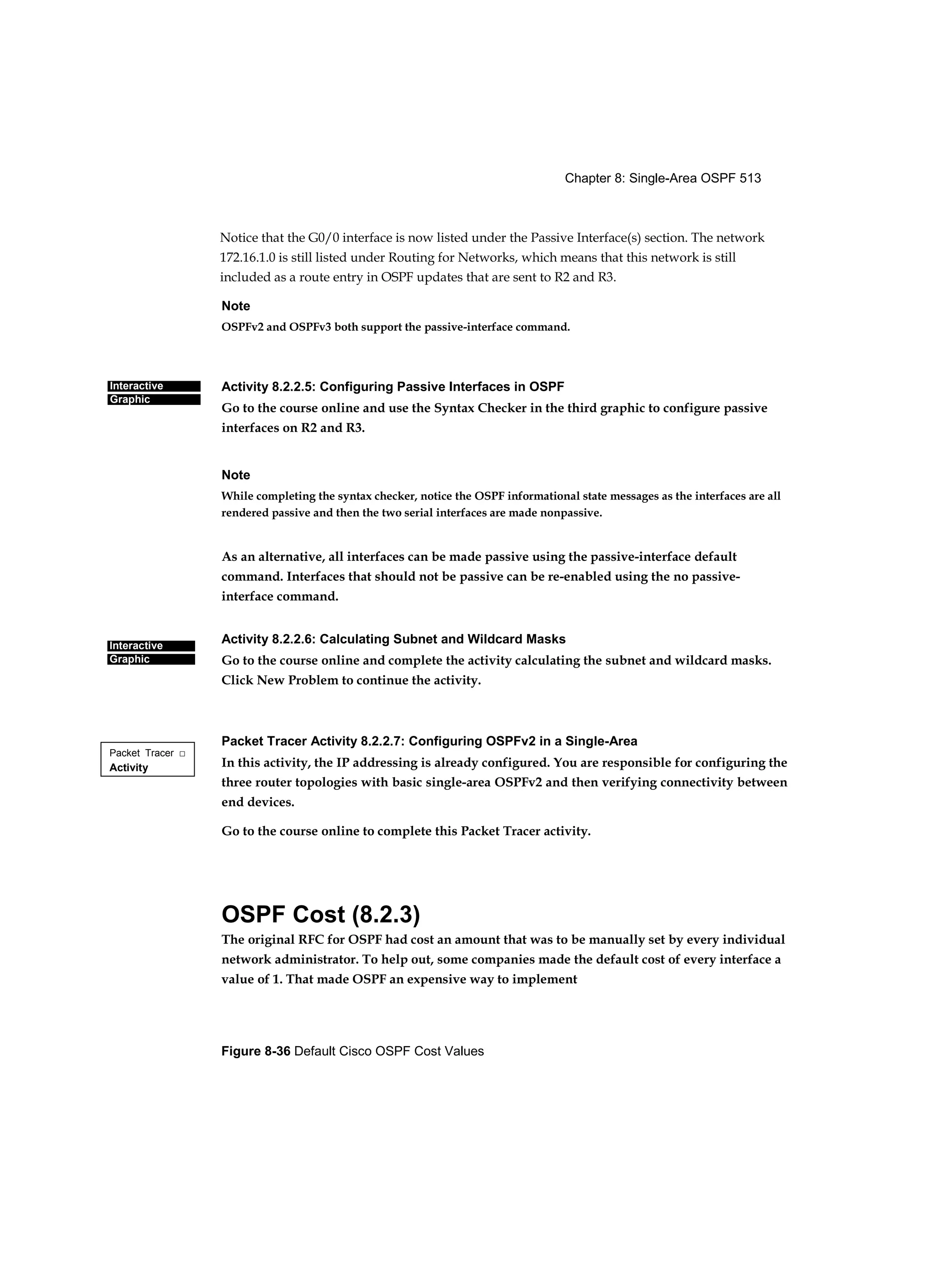 Chapter 8: Single-Area OSPF 513
Figure 8-36 Default Cisco OSPF Cost Values
Interactive
Graphic
Interactive
Graphic
Packet Tracer □
Activity
Notice that the G0/0 interface is now listed under the Passive Interface(s) section. The network
172.16.1.0 is still listed under Routing for Networks, which means that this network is still
included as a route entry in OSPF updates that are sent to R2 and R3.
Note
OSPFv2 and OSPFv3 both support the passive-interface command.
Activity 8.2.2.5: Configuring Passive Interfaces in OSPF
Go to the course online and use the Syntax Checker in the third graphic to configure passive
interfaces on R2 and R3.
Note
While completing the syntax checker, notice the OSPF informational state messages as the interfaces are all
rendered passive and then the two serial interfaces are made nonpassive.
As an alternative, all interfaces can be made passive using the passive-interface default
command. Interfaces that should not be passive can be re-enabled using the no passive-
interface command.
Activity 8.2.2.6: Calculating Subnet and Wildcard Masks
Go to the course online and complete the activity calculating the subnet and wildcard masks.
Click New Problem to continue the activity.
Packet Tracer Activity 8.2.2.7: Configuring OSPFv2 in a Single-Area
In this activity, the IP addressing is already configured. You are responsible for configuring the
three router topologies with basic single-area OSPFv2 and then verifying connectivity between
end devices.
Go to the course online to complete this Packet Tracer activity.
OSPF Cost (8.2.3)
The original RFC for OSPF had cost an amount that was to be manually set by every individual
network administrator. To help out, some companies made the default cost of every interface a
value of 1. That made OSPF an expensive way to implement
 