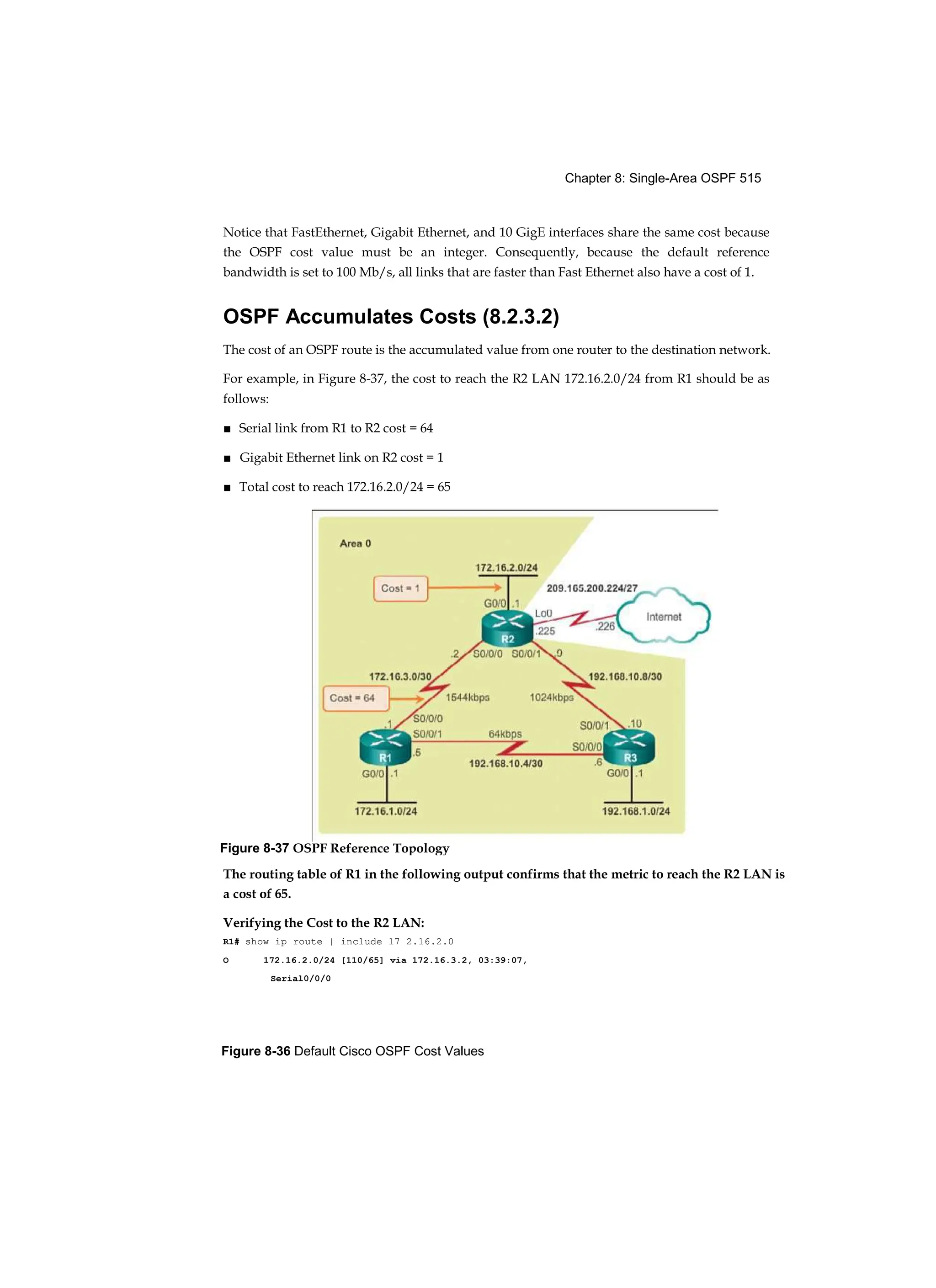 Chapter 8: Single-Area OSPF 515
Figure 8-36 Default Cisco OSPF Cost Values
Notice that FastEthernet, Gigabit Ethernet, and 10 GigE interfaces share the same cost because
the OSPF cost value must be an integer. Consequently, because the default reference
bandwidth is set to 100 Mb/s, all links that are faster than Fast Ethernet also have a cost of 1.
OSPF Accumulates Costs (8.2.3.2)
The cost of an OSPF route is the accumulated value from one router to the destination network.
For example, in Figure 8-37, the cost to reach the R2 LAN 172.16.2.0/24 from R1 should be as
follows:
■ Serial link from R1 to R2 cost = 64
■ Gigabit Ethernet link on R2 cost = 1
■ Total cost to reach 172.16.2.0/24 = 65
The routing table of R1 in the following output confirms that the metric to reach the R2 LAN is
a cost of 65.
Verifying the Cost to the R2 LAN:
R1# show ip route | include 17 2.16.2.0
O 172.16.2.0/24 [110/65] via 172.16.3.2, 03:39:07,
Serial0/0/0
Figure 8-37 OSPF Reference Topology
 