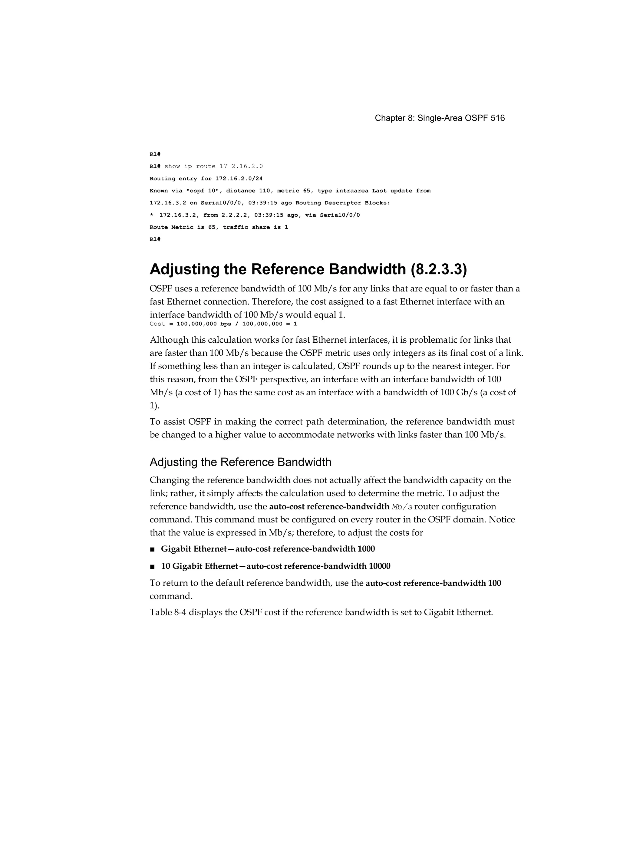 Chapter 8: Single-Area OSPF 516
R1#
R1# show ip route 17 2.16.2.0
Routing entry for 172.16.2.0/24
Known via "ospf 10", distance 110, metric 65, type intraarea Last update from
172.16.3.2 on Serial0/0/0, 03:39:15 ago Routing Descriptor Blocks:
* 172.16.3.2, from 2.2.2.2, 03:39:15 ago, via Serial0/0/0
Route Metric is 65, traffic share is 1
R1#
Adjusting the Reference Bandwidth (8.2.3.3)
OSPF uses a reference bandwidth of 100 Mb/s for any links that are equal to or faster than a
fast Ethernet connection. Therefore, the cost assigned to a fast Ethernet interface with an
interface bandwidth of 100 Mb/s would equal 1.
Cost = 100,000,000 bps / 100,000,000 = 1
Although this calculation works for fast Ethernet interfaces, it is problematic for links that
are faster than 100 Mb/s because the OSPF metric uses only integers as its final cost of a link.
If something less than an integer is calculated, OSPF rounds up to the nearest integer. For
this reason, from the OSPF perspective, an interface with an interface bandwidth of 100
Mb/s (a cost of 1) has the same cost as an interface with a bandwidth of 100 Gb/s (a cost of
1).
To assist OSPF in making the correct path determination, the reference bandwidth must
be changed to a higher value to accommodate networks with links faster than 100 Mb/s.
Adjusting the Reference Bandwidth
Changing the reference bandwidth does not actually affect the bandwidth capacity on the
link; rather, it simply affects the calculation used to determine the metric. To adjust the
reference bandwidth, use the auto-cost reference-bandwidth Mb/s router configuration
command. This command must be configured on every router in the OSPF domain. Notice
that the value is expressed in Mb/s; therefore, to adjust the costs for
■ Gigabit Ethernet—auto-cost reference-bandwidth 1000
■ 10 Gigabit Ethernet—auto-cost reference-bandwidth 10000
To return to the default reference bandwidth, use the auto-cost reference-bandwidth 100
command.
Table 8-4 displays the OSPF cost if the reference bandwidth is set to Gigabit Ethernet.
 
