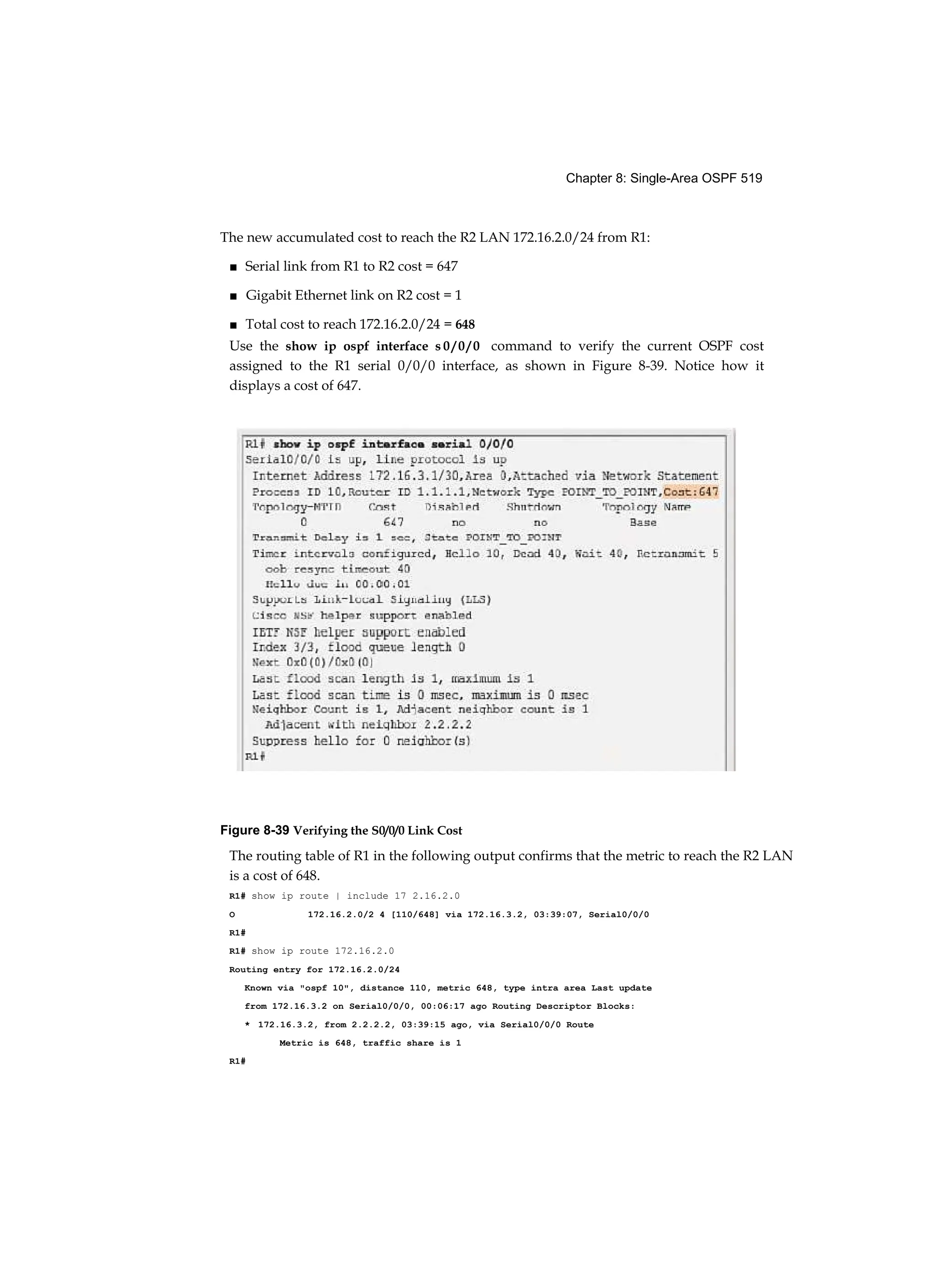 Chapter 8: Single-Area OSPF 519
The new accumulated cost to reach the R2 LAN 172.16.2.0/24 from R1:
■ Serial link from R1 to R2 cost = 647
■ Gigabit Ethernet link on R2 cost = 1
■ Total cost to reach 172.16.2.0/24 = 648
Use the show ip ospf interface s 0 / 0 / 0 command to verify the current OSPF cost
assigned to the R1 serial 0/0/0 interface, as shown in Figure 8-39. Notice how it
displays a cost of 647.
Figure 8-39 Verifying the S0/0/0 Link Cost
The routing table of R1 in the following output confirms that the metric to reach the R2 LAN
is a cost of 648.
R1# show ip route | include 17 2.16.2.0
O 172.16.2.0/2 4 [110/648] via 172.16.3.2, 03:39:07, Serial0/0/0
R1#
R1# show ip route 172.16.2.0
Routing entry for 172.16.2.0/24
Known via "ospf 10", distance 110, metric 648, type intra area Last update
from 172.16.3.2 on Serial0/0/0, 00:06:17 ago Routing Descriptor Blocks:
* 172.16.3.2, from 2.2.2.2, 03:39:15 ago, via Serial0/0/0 Route
Metric is 648, traffic share is 1
R1#
 